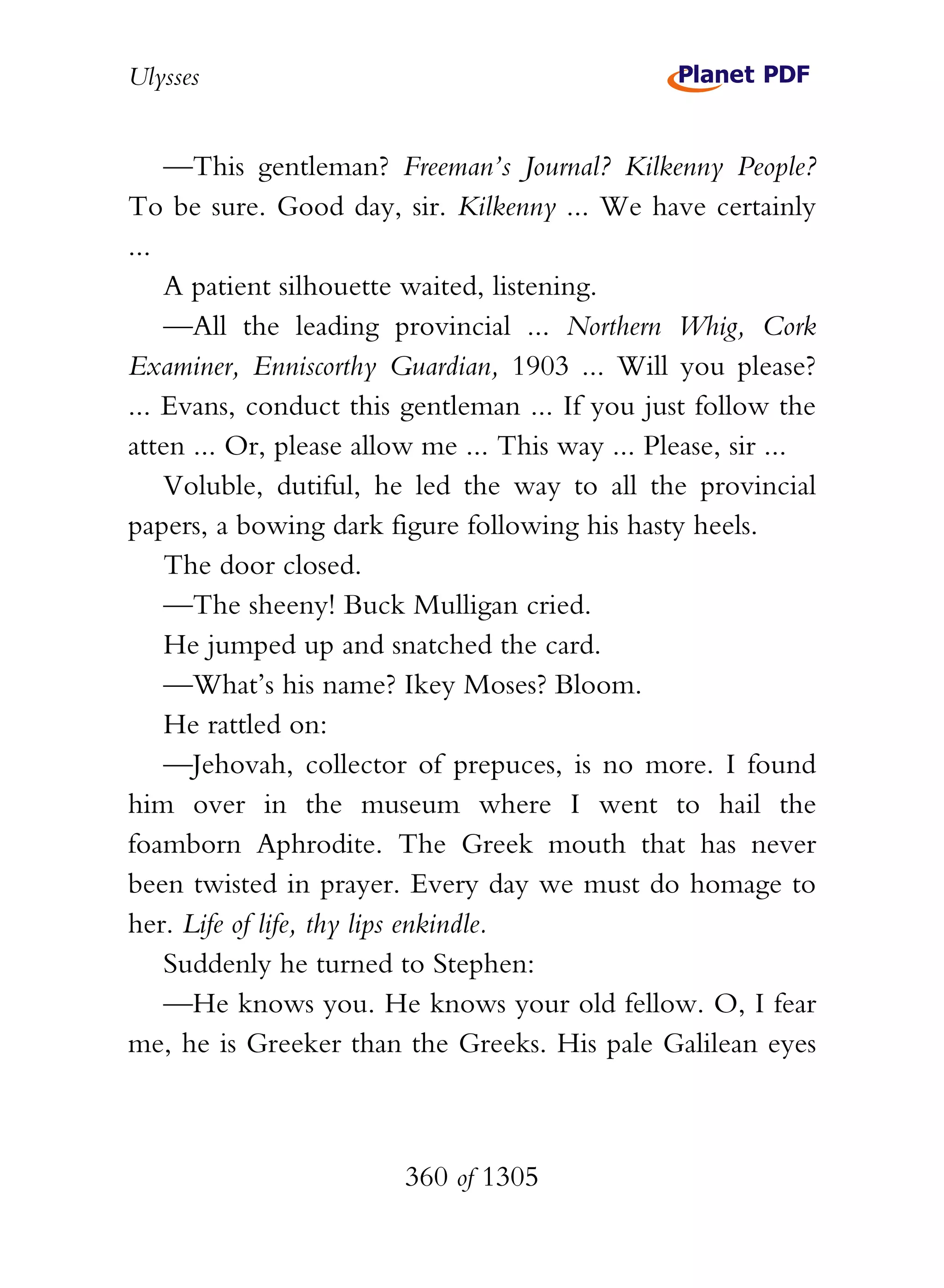 Ulysses


    —This gentleman? Freeman’s Journal? Kilkenny People?
To be sure. Good day, sir. Kilkenny ... We have certainly
...
    A patient silhouette waited, listening.
    —All the leading provincial ... Northern Whig, Cork
Examiner, Enniscorthy Guardian, 1903 ... Will you please?
... Evans, conduct this gentleman ... If you just follow the
atten ... Or, please allow me ... This way ... Please, sir ...
    Voluble, dutiful, he led the way to all the provincial
papers, a bowing dark figure following his hasty heels.
    The door closed.
    —The sheeny! Buck Mulligan cried.
    He jumped up and snatched the card.
    —What’s his name? Ikey Moses? Bloom.
    He rattled on:
    —Jehovah, collector of prepuces, is no more. I found
him over in the museum where I went to hail the
foamborn Aphrodite. The Greek mouth that has never
been twisted in prayer. Every day we must do homage to
her. Life of life, thy lips enkindle.
    Suddenly he turned to Stephen:
    —He knows you. He knows your old fellow. O, I fear
me, he is Greeker than the Greeks. His pale Galilean eyes



                        360 of 1305
 