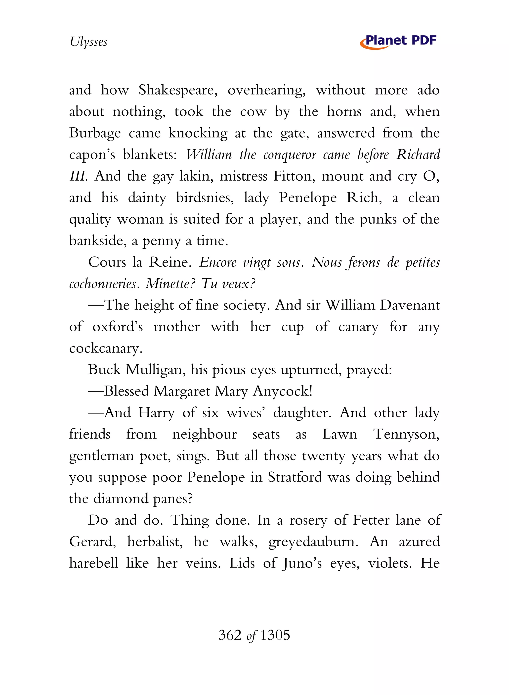 Ulysses


and how Shakespeare, overhearing, without more ado
about nothing, took the cow by the horns and, when
Burbage came knocking at the gate, answered from the
capon’s blankets: William the conqueror came before Richard
III. And the gay lakin, mistress Fitton, mount and cry O,
and his dainty birdsnies, lady Penelope Rich, a clean
quality woman is suited for a player, and the punks of the
bankside, a penny a time.
    Cours la Reine. Encore vingt sous. Nous ferons de petites
cochonneries. Minette? Tu veux?
    —The height of fine society. And sir William Davenant
of oxford’s mother with her cup of canary for any
cockcanary.
    Buck Mulligan, his pious eyes upturned, prayed:
    —Blessed Margaret Mary Anycock!
    —And Harry of six wives’ daughter. And other lady
friends from neighbour seats as Lawn Tennyson,
gentleman poet, sings. But all those twenty years what do
you suppose poor Penelope in Stratford was doing behind
the diamond panes?
    Do and do. Thing done. In a rosery of Fetter lane of
Gerard, herbalist, he walks, greyedauburn. An azured
harebell like her veins. Lids of Juno’s eyes, violets. He



                        362 of 1305
 
