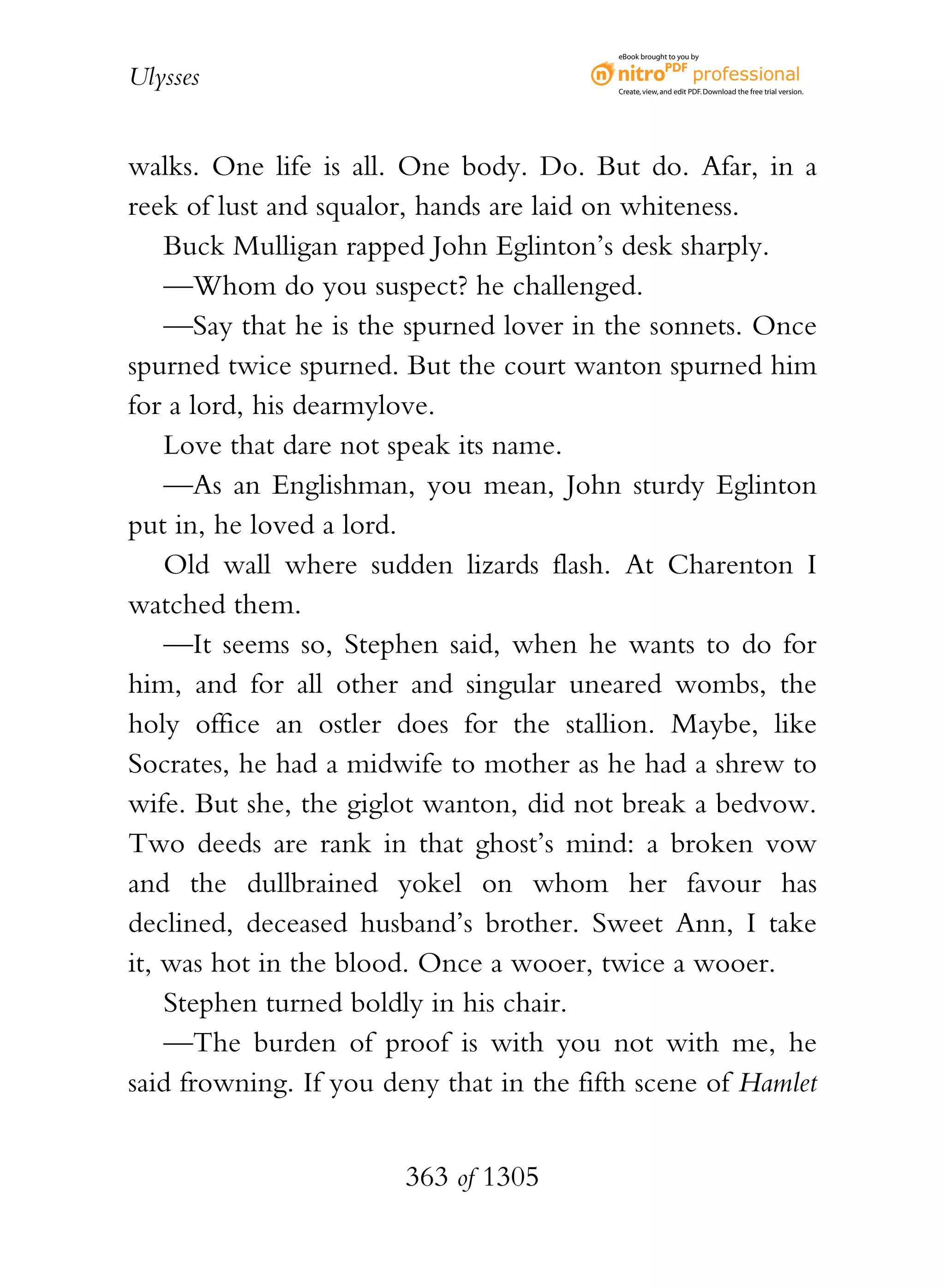 eBook brought to you by


Ulysses                                   Create, view, and edit PDF. Download the free trial version.




walks. One life is all. One body. Do. But do. Afar, in a
reek of lust and squalor, hands are laid on whiteness.
    Buck Mulligan rapped John Eglinton’s desk sharply.
    —Whom do you suspect? he challenged.
    —Say that he is the spurned lover in the sonnets. Once
spurned twice spurned. But the court wanton spurned him
for a lord, his dearmylove.
    Love that dare not speak its name.
    —As an Englishman, you mean, John sturdy Eglinton
put in, he loved a lord.
    Old wall where sudden lizards flash. At Charenton I
watched them.
    —It seems so, Stephen said, when he wants to do for
him, and for all other and singular uneared wombs, the
holy office an ostler does for the stallion. Maybe, like
Socrates, he had a midwife to mother as he had a shrew to
wife. But she, the giglot wanton, did not break a bedvow.
Two deeds are rank in that ghost’s mind: a broken vow
and the dullbrained yokel on whom her favour has
declined, deceased husband’s brother. Sweet Ann, I take
it, was hot in the blood. Once a wooer, twice a wooer.
    Stephen turned boldly in his chair.
    —The burden of proof is with you not with me, he
said frowning. If you deny that in the fifth scene of Hamlet


                        363 of 1305
 