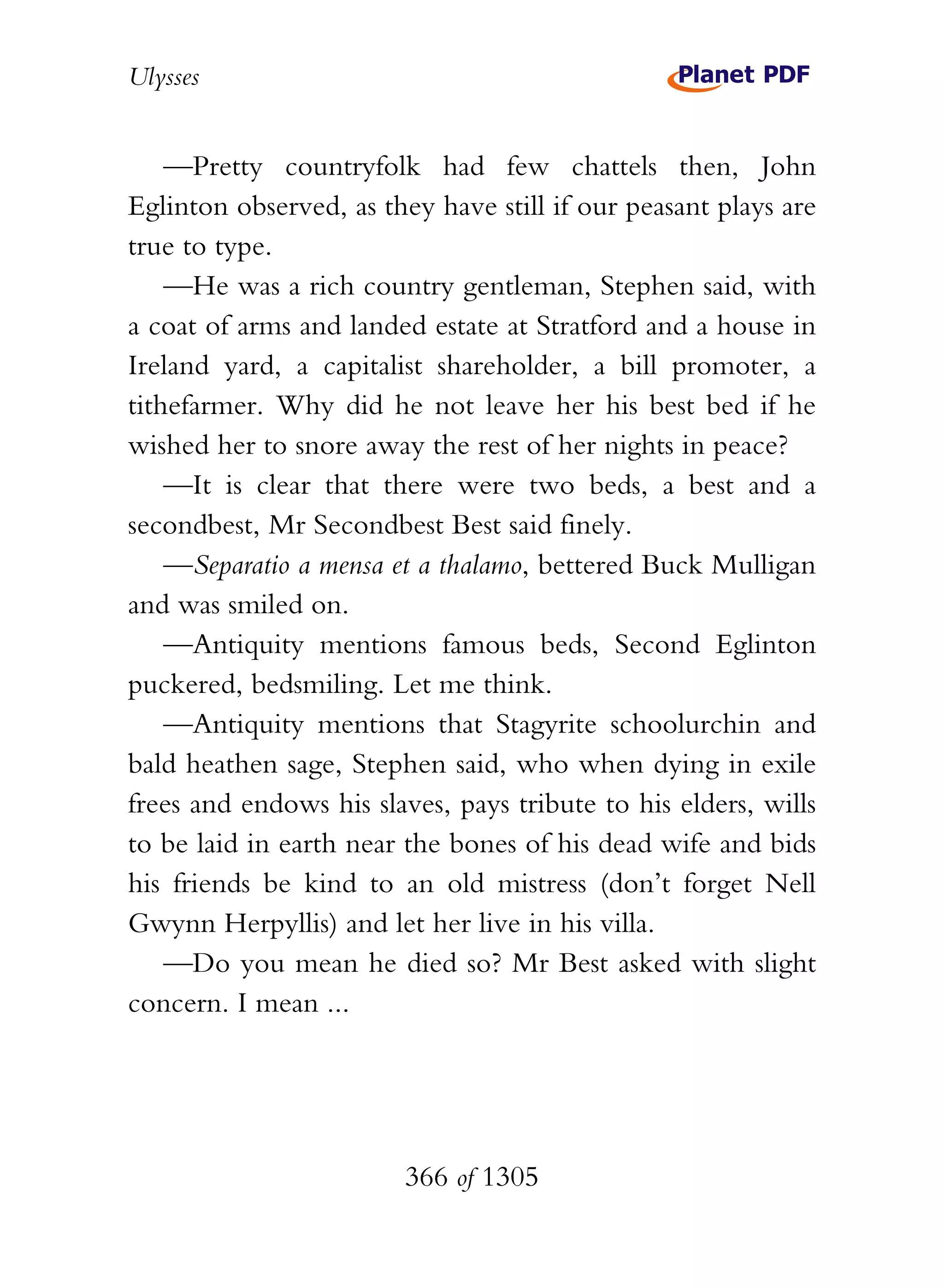 Ulysses


    —Pretty countryfolk had few chattels then, John
Eglinton observed, as they have still if our peasant plays are
true to type.
    —He was a rich country gentleman, Stephen said, with
a coat of arms and landed estate at Stratford and a house in
Ireland yard, a capitalist shareholder, a bill promoter, a
tithefarmer. Why did he not leave her his best bed if he
wished her to snore away the rest of her nights in peace?
    —It is clear that there were two beds, a best and a
secondbest, Mr Secondbest Best said finely.
    —Separatio a mensa et a thalamo, bettered Buck Mulligan
and was smiled on.
    —Antiquity mentions famous beds, Second Eglinton
puckered, bedsmiling. Let me think.
    —Antiquity mentions that Stagyrite schoolurchin and
bald heathen sage, Stephen said, who when dying in exile
frees and endows his slaves, pays tribute to his elders, wills
to be laid in earth near the bones of his dead wife and bids
his friends be kind to an old mistress (don’t forget Nell
Gwynn Herpyllis) and let her live in his villa.
    —Do you mean he died so? Mr Best asked with slight
concern. I mean ...




                        366 of 1305
 