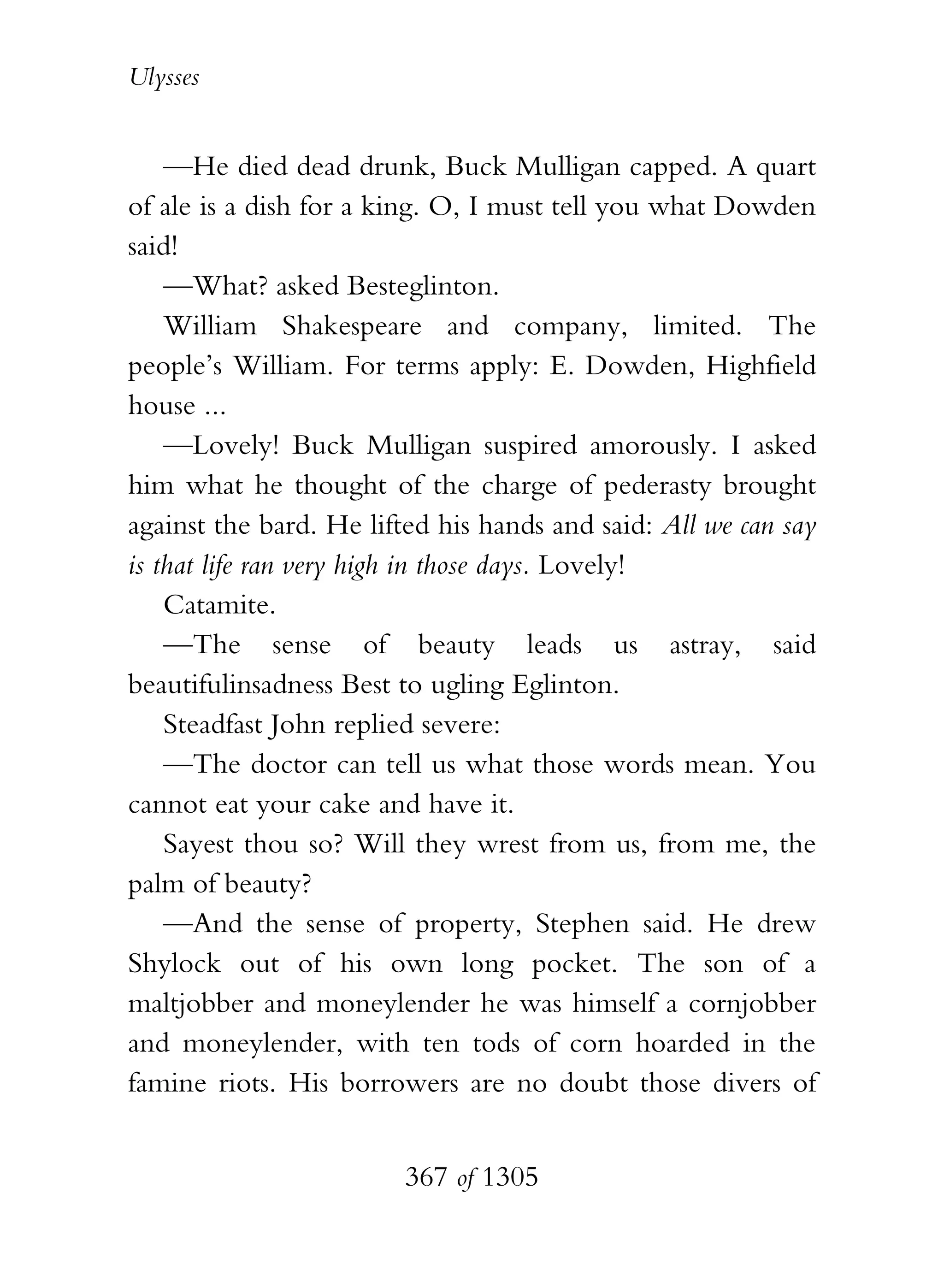 Ulysses


    —He died dead drunk, Buck Mulligan capped. A quart
of ale is a dish for a king. O, I must tell you what Dowden
said!
    —What? asked Besteglinton.
    William Shakespeare and company, limited. The
people’s William. For terms apply: E. Dowden, Highfield
house ...
    —Lovely! Buck Mulligan suspired amorously. I asked
him what he thought of the charge of pederasty brought
against the bard. He lifted his hands and said: All we can say
is that life ran very high in those days. Lovely!
    Catamite.
    —The sense of beauty leads us astray, said
beautifulinsadness Best to ugling Eglinton.
    Steadfast John replied severe:
    —The doctor can tell us what those words mean. You
cannot eat your cake and have it.
    Sayest thou so? Will they wrest from us, from me, the
palm of beauty?
    —And the sense of property, Stephen said. He drew
Shylock out of his own long pocket. The son of a
maltjobber and moneylender he was himself a cornjobber
and moneylender, with ten tods of corn hoarded in the
famine riots. His borrowers are no doubt those divers of


                        367 of 1305
 