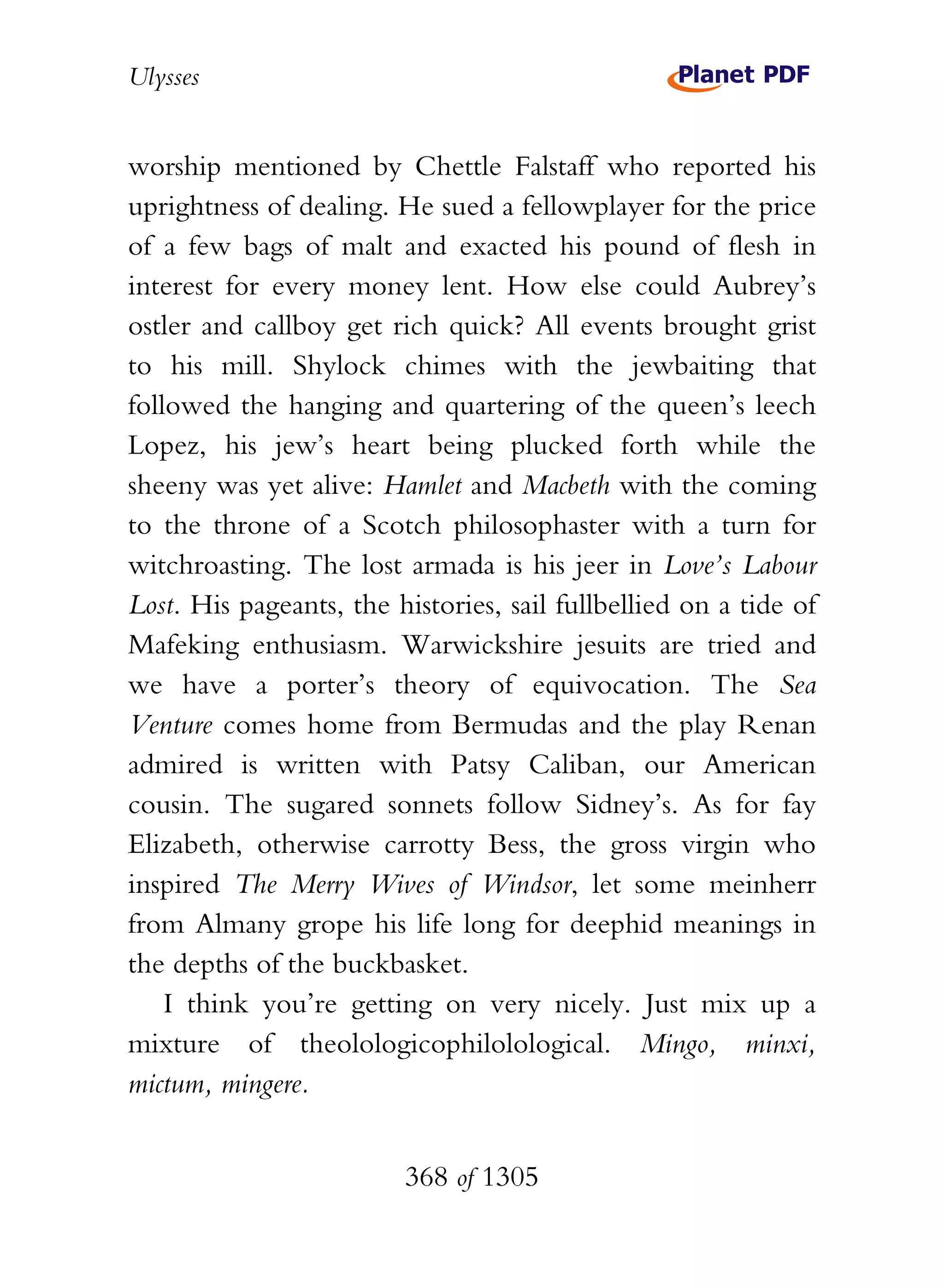Ulysses


worship mentioned by Chettle Falstaff who reported his
uprightness of dealing. He sued a fellowplayer for the price
of a few bags of malt and exacted his pound of flesh in
interest for every money lent. How else could Aubrey’s
ostler and callboy get rich quick? All events brought grist
to his mill. Shylock chimes with the jewbaiting that
followed the hanging and quartering of the queen’s leech
Lopez, his jew’s heart being plucked forth while the
sheeny was yet alive: Hamlet and Macbeth with the coming
to the throne of a Scotch philosophaster with a turn for
witchroasting. The lost armada is his jeer in Love’s Labour
Lost. His pageants, the histories, sail fullbellied on a tide of
Mafeking enthusiasm. Warwickshire jesuits are tried and
we have a porter’s theory of equivocation. The Sea
Venture comes home from Bermudas and the play Renan
admired is written with Patsy Caliban, our American
cousin. The sugared sonnets follow Sidney’s. As for fay
Elizabeth, otherwise carrotty Bess, the gross virgin who
inspired The Merry Wives of Windsor, let some meinherr
from Almany grope his life long for deephid meanings in
the depths of the buckbasket.
    I think you’re getting on very nicely. Just mix up a
mixture of theolologicophilolological. Mingo, minxi,
mictum, mingere.


                         368 of 1305
 