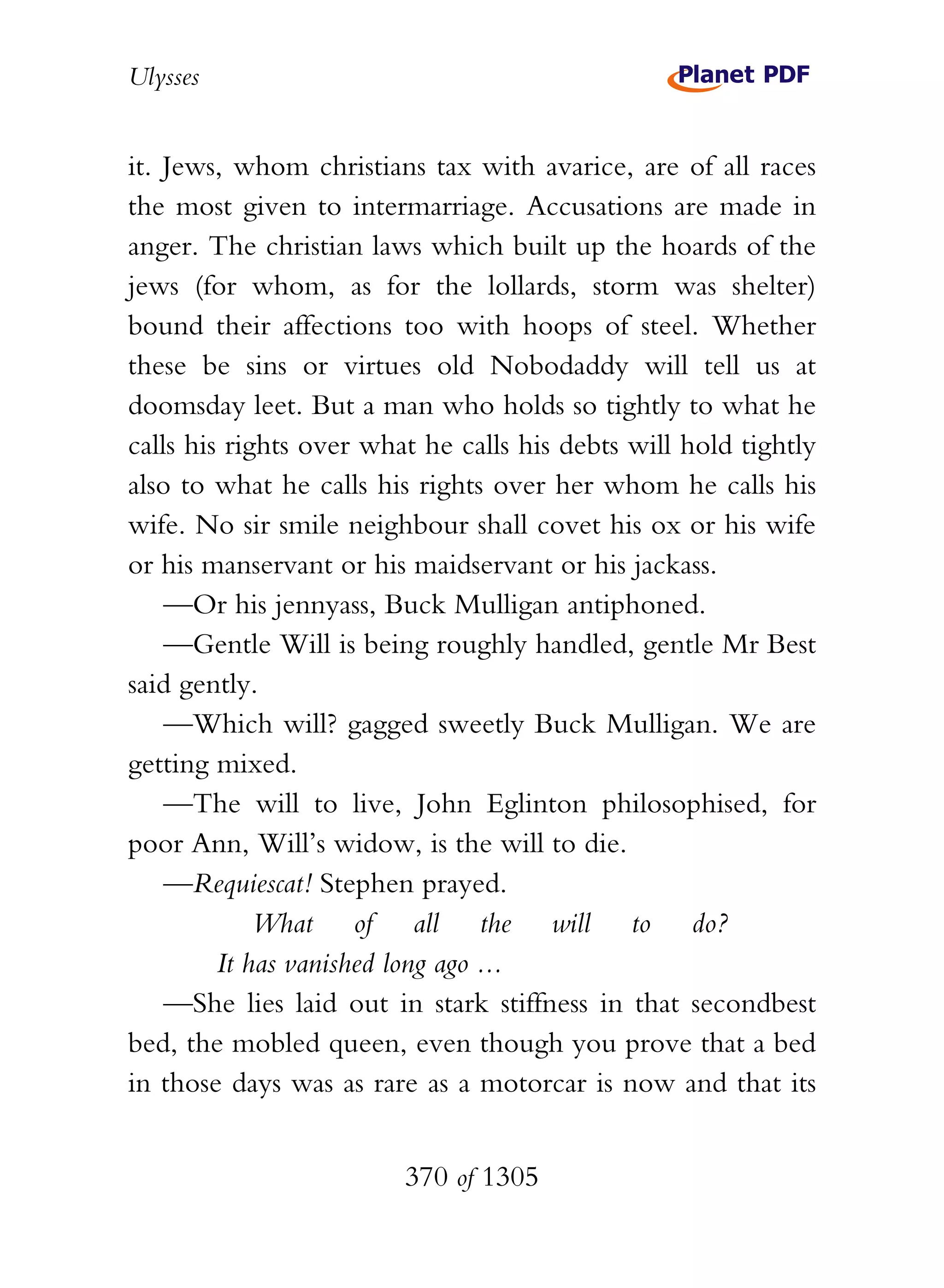 Ulysses


it. Jews, whom christians tax with avarice, are of all races
the most given to intermarriage. Accusations are made in
anger. The christian laws which built up the hoards of the
jews (for whom, as for the lollards, storm was shelter)
bound their affections too with hoops of steel. Whether
these be sins or virtues old Nobodaddy will tell us at
doomsday leet. But a man who holds so tightly to what he
calls his rights over what he calls his debts will hold tightly
also to what he calls his rights over her whom he calls his
wife. No sir smile neighbour shall covet his ox or his wife
or his manservant or his maidservant or his jackass.
    —Or his jennyass, Buck Mulligan antiphoned.
    —Gentle Will is being roughly handled, gentle Mr Best
said gently.
    —Which will? gagged sweetly Buck Mulligan. We are
getting mixed.
    —The will to live, John Eglinton philosophised, for
poor Ann, Will’s widow, is the will to die.
    —Requiescat! Stephen prayed.
             What of all the will to do?
         It has vanished long ago ...
    —She lies laid out in stark stiffness in that secondbest
bed, the mobled queen, even though you prove that a bed
in those days was as rare as a motorcar is now and that its


                         370 of 1305
 