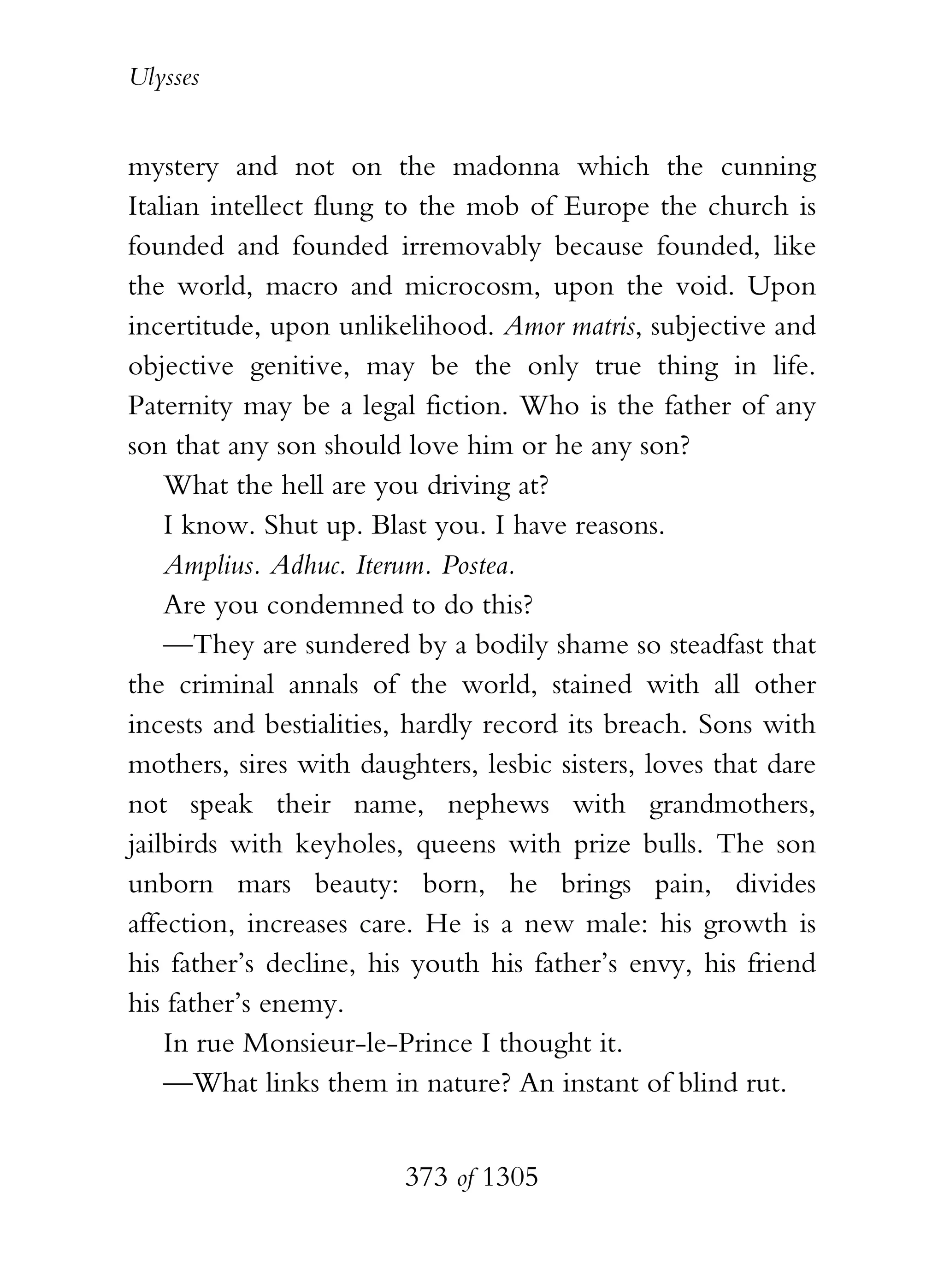 Ulysses


mystery and not on the madonna which the cunning
Italian intellect flung to the mob of Europe the church is
founded and founded irremovably because founded, like
the world, macro and microcosm, upon the void. Upon
incertitude, upon unlikelihood. Amor matris, subjective and
objective genitive, may be the only true thing in life.
Paternity may be a legal fiction. Who is the father of any
son that any son should love him or he any son?
    What the hell are you driving at?
    I know. Shut up. Blast you. I have reasons.
    Amplius. Adhuc. Iterum. Postea.
    Are you condemned to do this?
    —They are sundered by a bodily shame so steadfast that
the criminal annals of the world, stained with all other
incests and bestialities, hardly record its breach. Sons with
mothers, sires with daughters, lesbic sisters, loves that dare
not speak their name, nephews with grandmothers,
jailbirds with keyholes, queens with prize bulls. The son
unborn mars beauty: born, he brings pain, divides
affection, increases care. He is a new male: his growth is
his father’s decline, his youth his father’s envy, his friend
his father’s enemy.
    In rue Monsieur-le-Prince I thought it.
    —What links them in nature? An instant of blind rut.


                        373 of 1305
 