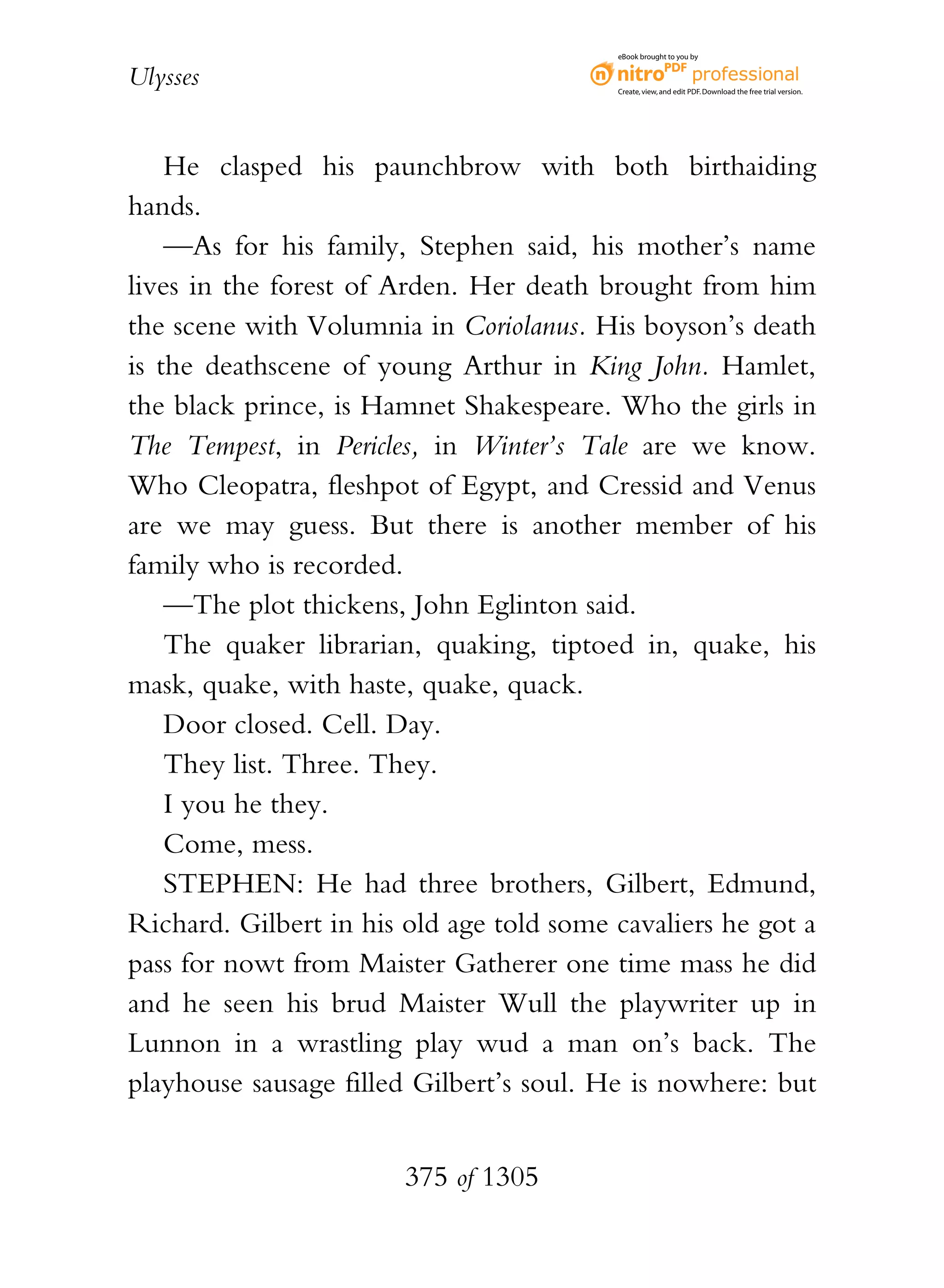eBook brought to you by


Ulysses                                   Create, view, and edit PDF. Download the free trial version.




    He clasped his paunchbrow with both birthaiding
hands.
    —As for his family, Stephen said, his mother’s name
lives in the forest of Arden. Her death brought from him
the scene with Volumnia in Coriolanus. His boyson’s death
is the deathscene of young Arthur in King John. Hamlet,
the black prince, is Hamnet Shakespeare. Who the girls in
The Tempest, in Pericles, in Winter’s Tale are we know.
Who Cleopatra, fleshpot of Egypt, and Cressid and Venus
are we may guess. But there is another member of his
family who is recorded.
    —The plot thickens, John Eglinton said.
    The quaker librarian, quaking, tiptoed in, quake, his
mask, quake, with haste, quake, quack.
    Door closed. Cell. Day.
    They list. Three. They.
    I you he they.
    Come, mess.
    STEPHEN: He had three brothers, Gilbert, Edmund,
Richard. Gilbert in his old age told some cavaliers he got a
pass for nowt from Maister Gatherer one time mass he did
and he seen his brud Maister Wull the playwriter up in
Lunnon in a wrastling play wud a man on’s back. The
playhouse sausage filled Gilbert’s soul. He is nowhere: but


                        375 of 1305
 