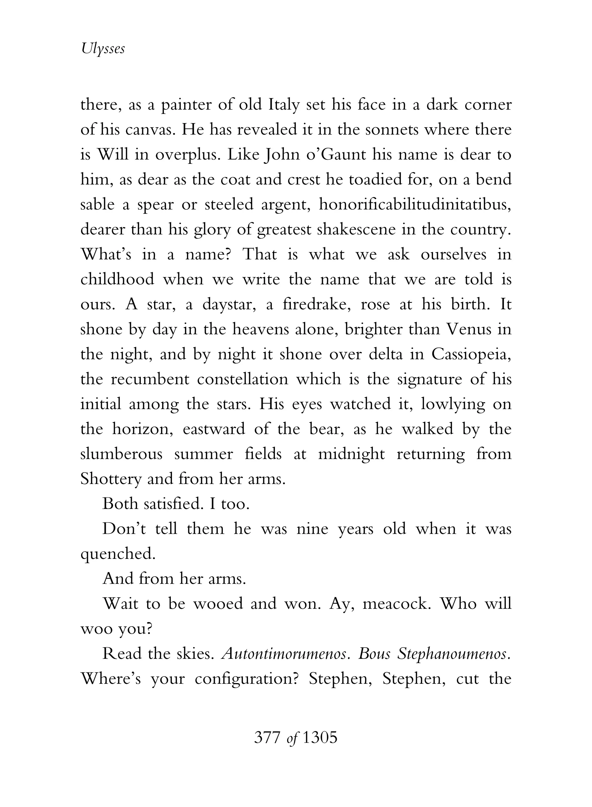 Ulysses


there, as a painter of old Italy set his face in a dark corner
of his canvas. He has revealed it in the sonnets where there
is Will in overplus. Like John o’Gaunt his name is dear to
him, as dear as the coat and crest he toadied for, on a bend
sable a spear or steeled argent, honorificabilitudinitatibus,
dearer than his glory of greatest shakescene in the country.
What’s in a name? That is what we ask ourselves in
childhood when we write the name that we are told is
ours. A star, a daystar, a firedrake, rose at his birth. It
shone by day in the heavens alone, brighter than Venus in
the night, and by night it shone over delta in Cassiopeia,
the recumbent constellation which is the signature of his
initial among the stars. His eyes watched it, lowlying on
the horizon, eastward of the bear, as he walked by the
slumberous summer fields at midnight returning from
Shottery and from her arms.
    Both satisfied. I too.
    Don’t tell them he was nine years old when it was
quenched.
    And from her arms.
    Wait to be wooed and won. Ay, meacock. Who will
woo you?
    Read the skies. Autontimorumenos. Bous Stephanoumenos.
Where’s your configuration? Stephen, Stephen, cut the


                        377 of 1305
 