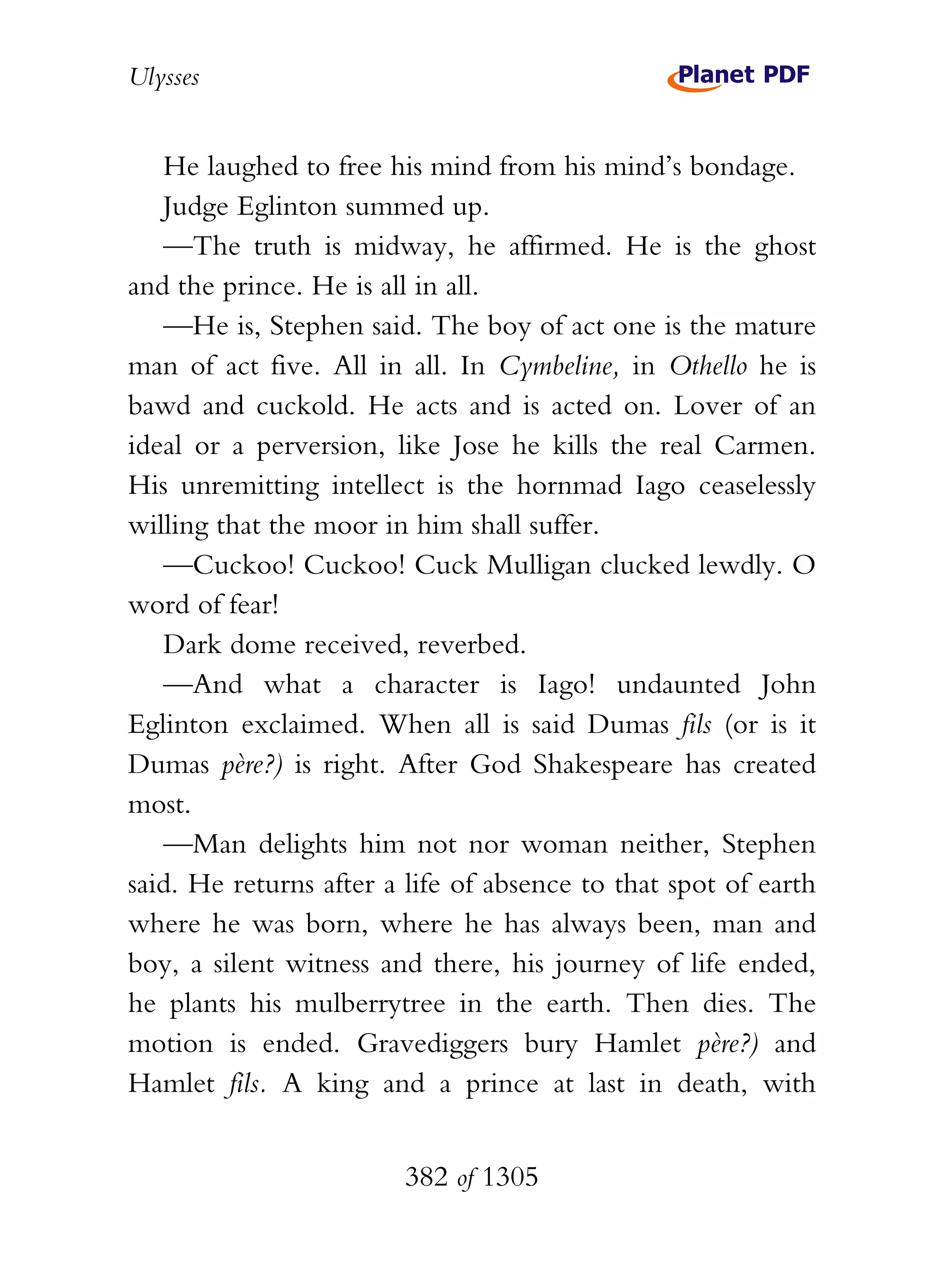 Ulysses


   He laughed to free his mind from his mind’s bondage.
   Judge Eglinton summed up.
   —The truth is midway, he affirmed. He is the ghost
and the prince. He is all in all.
   —He is, Stephen said. The boy of act one is the mature
man of act five. All in all. In Cymbeline, in Othello he is
bawd and cuckold. He acts and is acted on. Lover of an
ideal or a perversion, like Jose he kills the real Carmen.
His unremitting intellect is the hornmad Iago ceaselessly
willing that the moor in him shall suffer.
   —Cuckoo! Cuckoo! Cuck Mulligan clucked lewdly. O
word of fear!
   Dark dome received, reverbed.
   —And what a character is Iago! undaunted John
Eglinton exclaimed. When all is said Dumas fils (or is it
Dumas père?) is right. After God Shakespeare has created
most.
   —Man delights him not nor woman neither, Stephen
said. He returns after a life of absence to that spot of earth
where he was born, where he has always been, man and
boy, a silent witness and there, his journey of life ended,
he plants his mulberrytree in the earth. Then dies. The
motion is ended. Gravediggers bury Hamlet père?) and
Hamlet fils. A king and a prince at last in death, with


                        382 of 1305
 
