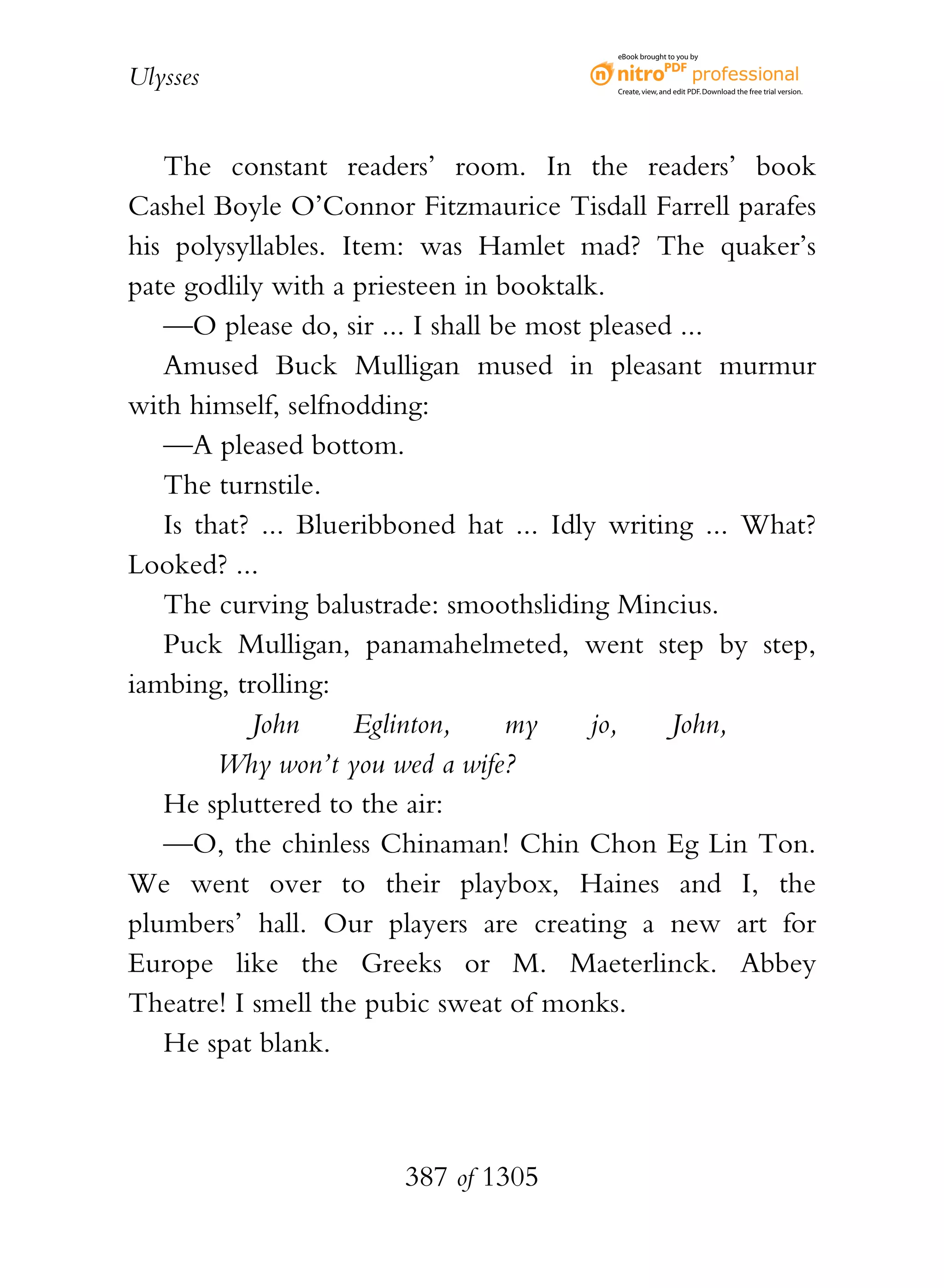 eBook brought to you by


Ulysses                                   Create, view, and edit PDF. Download the free trial version.




   The constant readers’ room. In the readers’ book
Cashel Boyle O’Connor Fitzmaurice Tisdall Farrell parafes
his polysyllables. Item: was Hamlet mad? The quaker’s
pate godlily with a priesteen in booktalk.
   —O please do, sir ... I shall be most pleased ...
   Amused Buck Mulligan mused in pleasant murmur
with himself, selfnodding:
   —A pleased bottom.
   The turnstile.
   Is that? ... Blueribboned hat ... Idly writing ... What?
Looked? ...
   The curving balustrade: smoothsliding Mincius.
   Puck Mulligan, panamahelmeted, went step by step,
iambing, trolling:
           John     Eglinton,     my     jo,    John,
        Why won’t you wed a wife?
   He spluttered to the air:
   —O, the chinless Chinaman! Chin Chon Eg Lin Ton.
We went over to their playbox, Haines and I, the
plumbers’ hall. Our players are creating a new art for
Europe like the Greeks or M. Maeterlinck. Abbey
Theatre! I smell the pubic sweat of monks.
   He spat blank.



                       387 of 1305
 