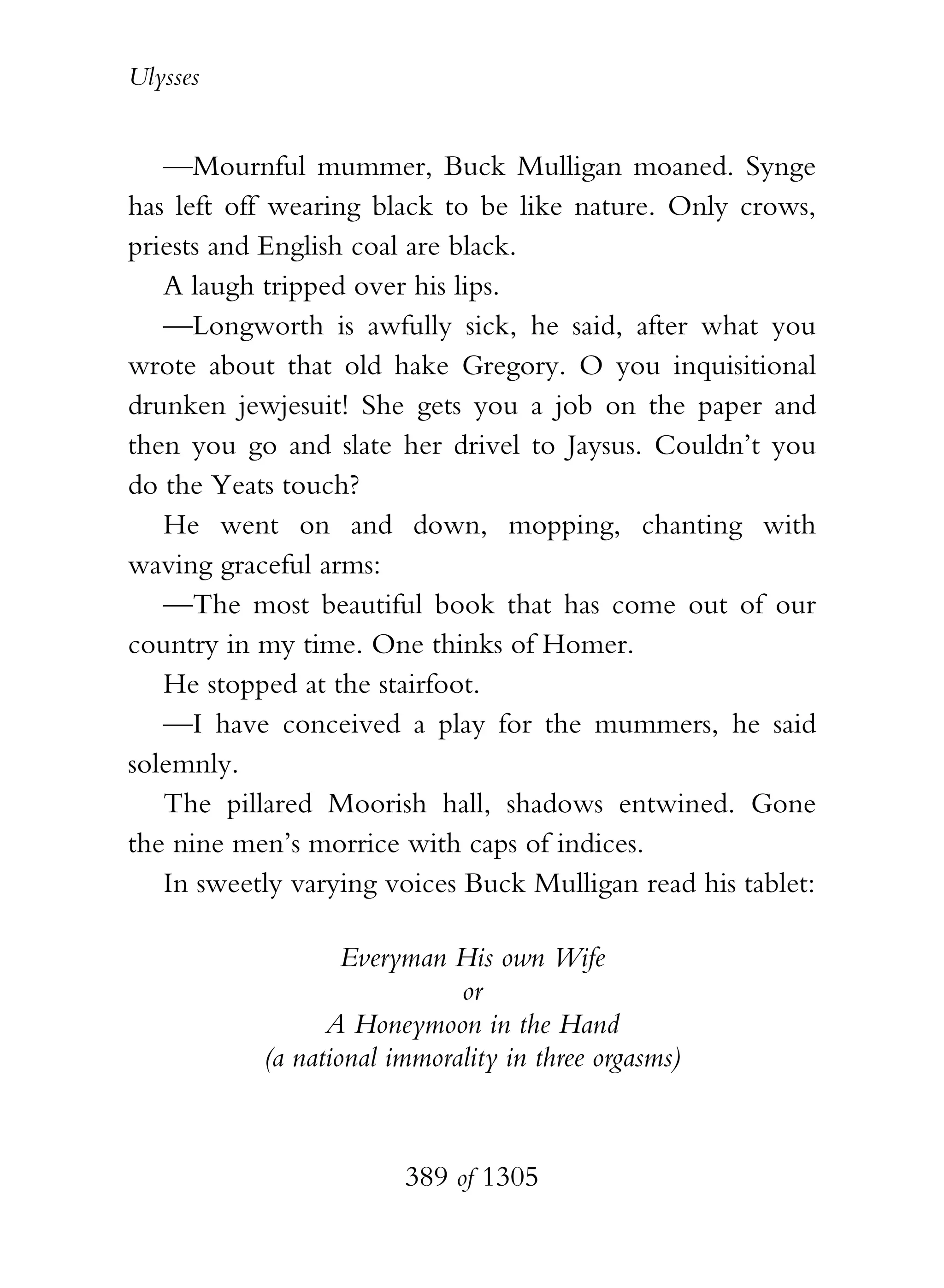 Ulysses


   —Mournful mummer, Buck Mulligan moaned. Synge
has left off wearing black to be like nature. Only crows,
priests and English coal are black.
   A laugh tripped over his lips.
   —Longworth is awfully sick, he said, after what you
wrote about that old hake Gregory. O you inquisitional
drunken jewjesuit! She gets you a job on the paper and
then you go and slate her drivel to Jaysus. Couldn’t you
do the Yeats touch?
   He went on and down, mopping, chanting with
waving graceful arms:
   —The most beautiful book that has come out of our
country in my time. One thinks of Homer.
   He stopped at the stairfoot.
   —I have conceived a play for the mummers, he said
solemnly.
   The pillared Moorish hall, shadows entwined. Gone
the nine men’s morrice with caps of indices.
   In sweetly varying voices Buck Mulligan read his tablet:

                   Everyman His own Wife
                             or
                 A Honeymoon in the Hand
           (a national immorality in three orgasms)



                        389 of 1305
 