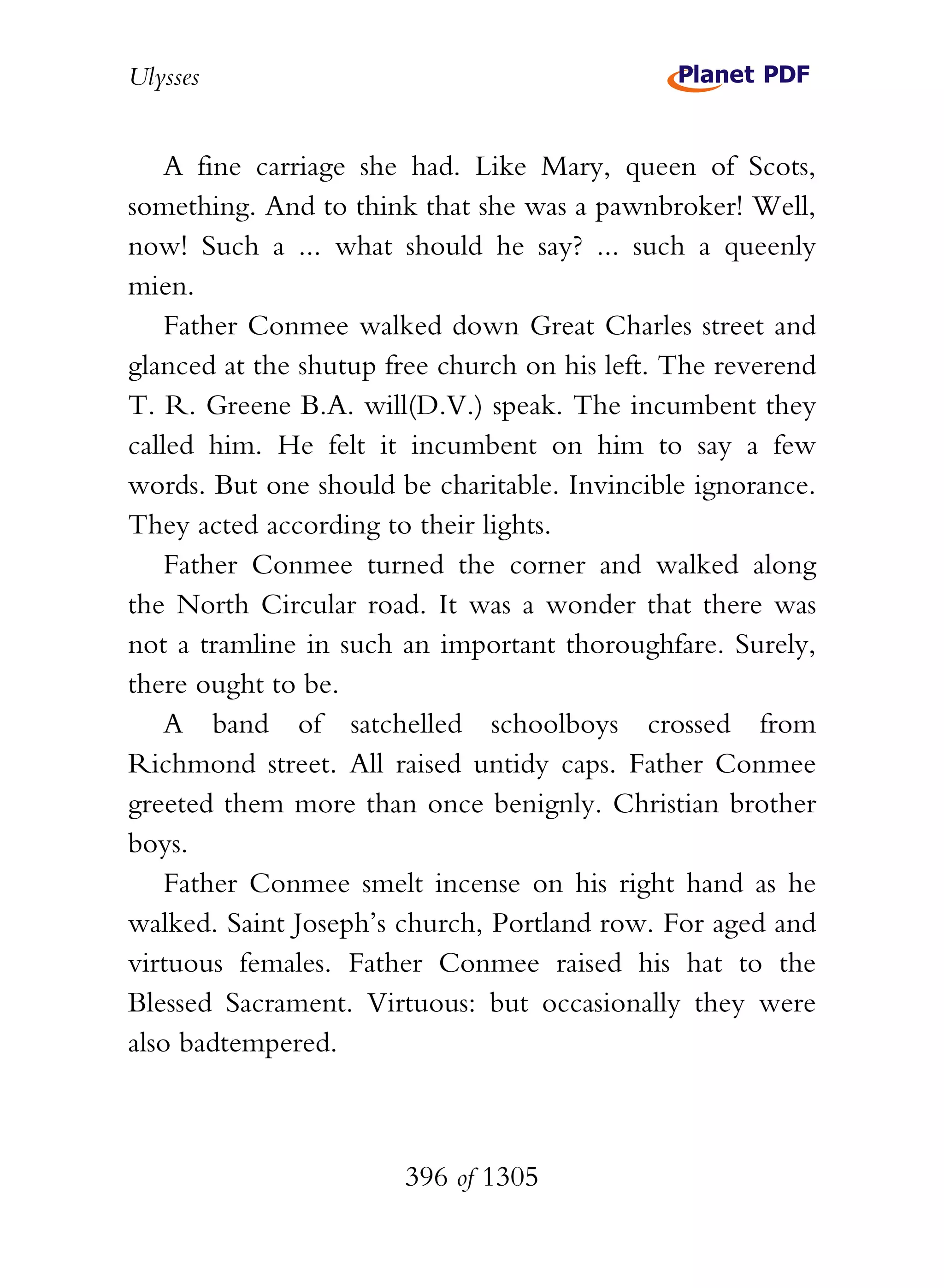 Ulysses


    A fine carriage she had. Like Mary, queen of Scots,
something. And to think that she was a pawnbroker! Well,
now! Such a ... what should he say? ... such a queenly
mien.
    Father Conmee walked down Great Charles street and
glanced at the shutup free church on his left. The reverend
T. R. Greene B.A. will(D.V.) speak. The incumbent they
called him. He felt it incumbent on him to say a few
words. But one should be charitable. Invincible ignorance.
They acted according to their lights.
    Father Conmee turned the corner and walked along
the North Circular road. It was a wonder that there was
not a tramline in such an important thoroughfare. Surely,
there ought to be.
    A band of satchelled schoolboys crossed from
Richmond street. All raised untidy caps. Father Conmee
greeted them more than once benignly. Christian brother
boys.
    Father Conmee smelt incense on his right hand as he
walked. Saint Joseph’s church, Portland row. For aged and
virtuous females. Father Conmee raised his hat to the
Blessed Sacrament. Virtuous: but occasionally they were
also badtempered.



                       396 of 1305
 