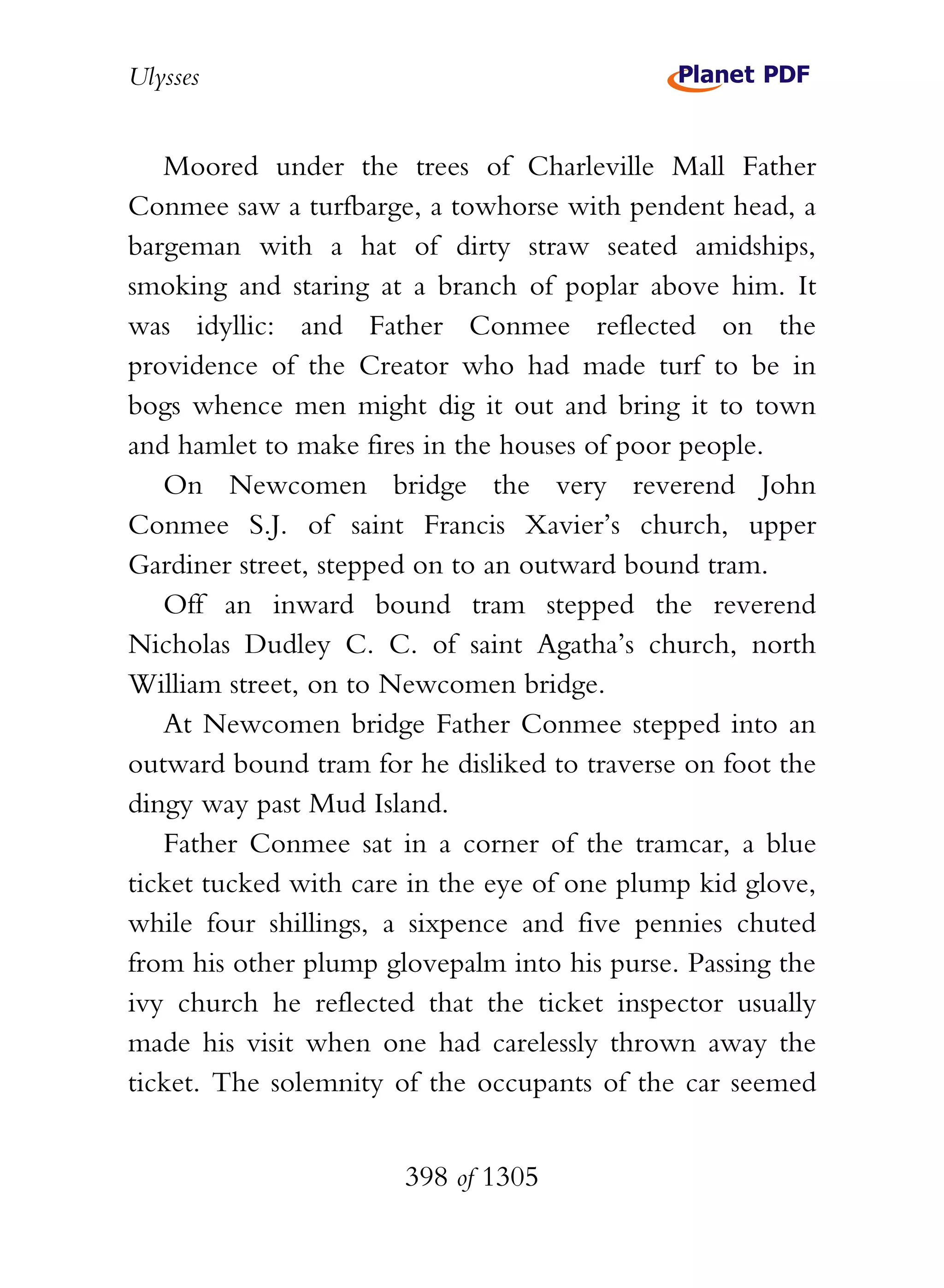 Ulysses


   Moored under the trees of Charleville Mall Father
Conmee saw a turfbarge, a towhorse with pendent head, a
bargeman with a hat of dirty straw seated amidships,
smoking and staring at a branch of poplar above him. It
was idyllic: and Father Conmee reflected on the
providence of the Creator who had made turf to be in
bogs whence men might dig it out and bring it to town
and hamlet to make fires in the houses of poor people.
   On Newcomen bridge the very reverend John
Conmee S.J. of saint Francis Xavier’s church, upper
Gardiner street, stepped on to an outward bound tram.
   Off an inward bound tram stepped the reverend
Nicholas Dudley C. C. of saint Agatha’s church, north
William street, on to Newcomen bridge.
   At Newcomen bridge Father Conmee stepped into an
outward bound tram for he disliked to traverse on foot the
dingy way past Mud Island.
   Father Conmee sat in a corner of the tramcar, a blue
ticket tucked with care in the eye of one plump kid glove,
while four shillings, a sixpence and five pennies chuted
from his other plump glovepalm into his purse. Passing the
ivy church he reflected that the ticket inspector usually
made his visit when one had carelessly thrown away the
ticket. The solemnity of the occupants of the car seemed


                       398 of 1305
 