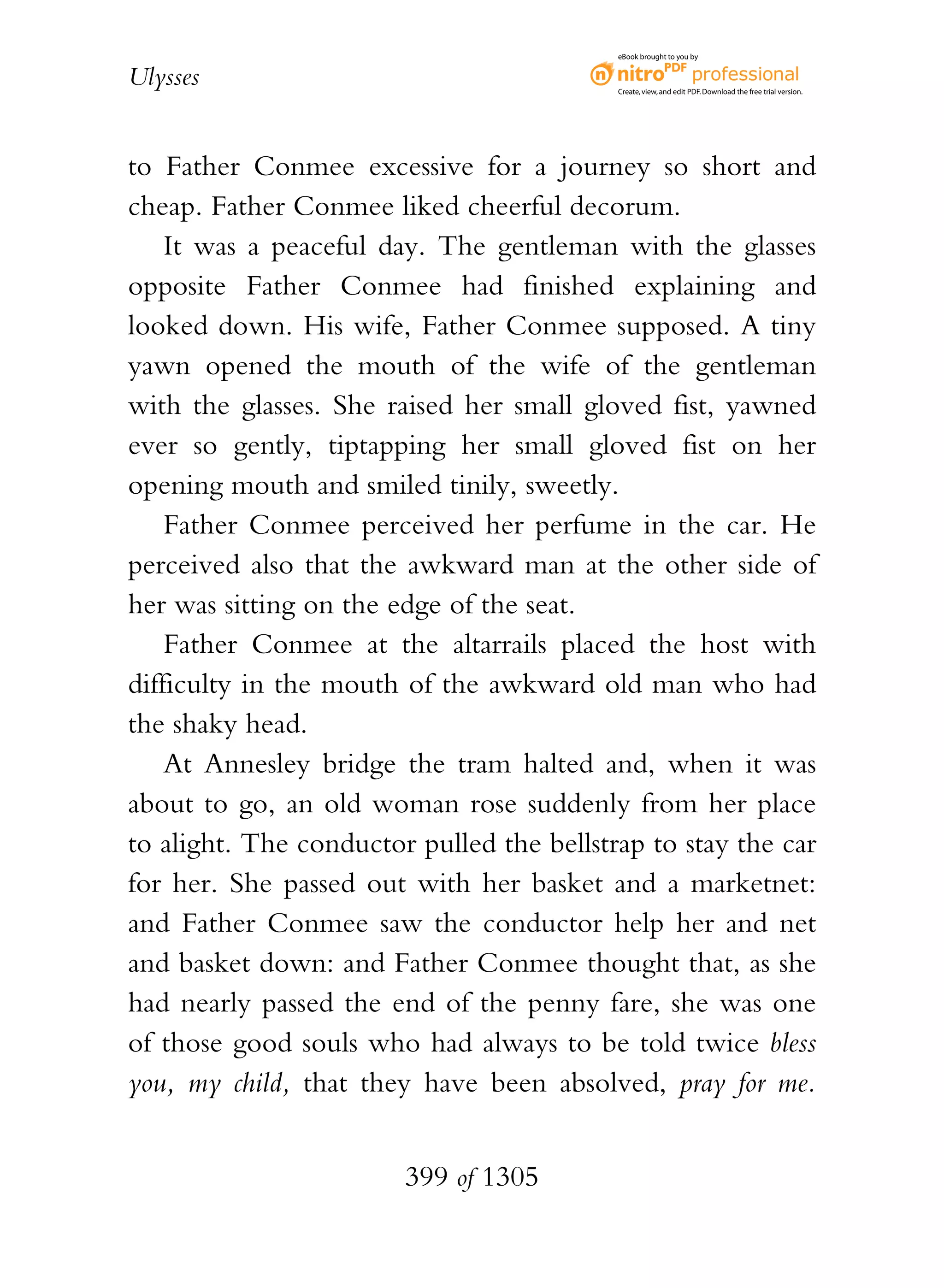 eBook brought to you by


Ulysses                                    Create, view, and edit PDF. Download the free trial version.




to Father Conmee excessive for a journey so short and
cheap. Father Conmee liked cheerful decorum.
    It was a peaceful day. The gentleman with the glasses
opposite Father Conmee had finished explaining and
looked down. His wife, Father Conmee supposed. A tiny
yawn opened the mouth of the wife of the gentleman
with the glasses. She raised her small gloved fist, yawned
ever so gently, tiptapping her small gloved fist on her
opening mouth and smiled tinily, sweetly.
    Father Conmee perceived her perfume in the car. He
perceived also that the awkward man at the other side of
her was sitting on the edge of the seat.
    Father Conmee at the altarrails placed the host with
difficulty in the mouth of the awkward old man who had
the shaky head.
    At Annesley bridge the tram halted and, when it was
about to go, an old woman rose suddenly from her place
to alight. The conductor pulled the bellstrap to stay the car
for her. She passed out with her basket and a marketnet:
and Father Conmee saw the conductor help her and net
and basket down: and Father Conmee thought that, as she
had nearly passed the end of the penny fare, she was one
of those good souls who had always to be told twice bless
you, my child, that they have been absolved, pray for me.


                        399 of 1305
 
