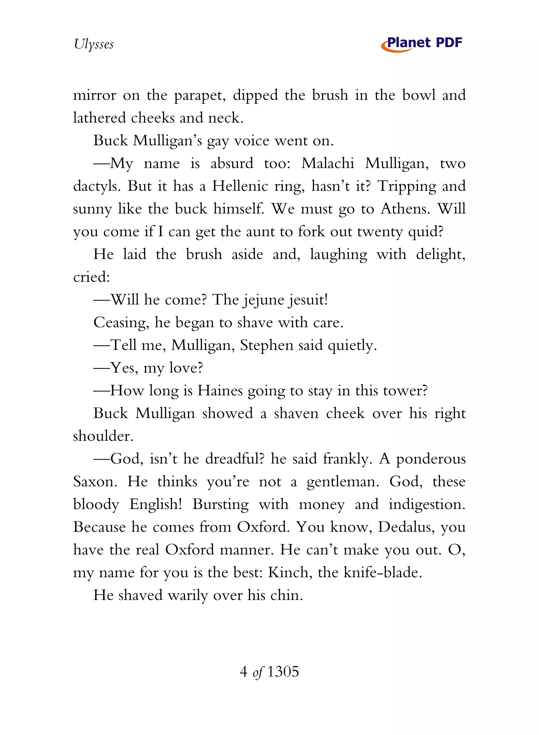 Ulysses


mirror on the parapet, dipped the brush in the bowl and
lathered cheeks and neck.
    Buck Mulligan’s gay voice went on.
    —My name is absurd too: Malachi Mulligan, two
dactyls. But it has a Hellenic ring, hasn’t it? Tripping and
sunny like the buck himself. We must go to Athens. Will
you come if I can get the aunt to fork out twenty quid?
    He laid the brush aside and, laughing with delight,
cried:
    —Will he come? The jejune jesuit!
    Ceasing, he began to shave with care.
    —Tell me, Mulligan, Stephen said quietly.
    —Yes, my love?
    —How long is Haines going to stay in this tower?
    Buck Mulligan showed a shaven cheek over his right
shoulder.
    —God, isn’t he dreadful? he said frankly. A ponderous
Saxon. He thinks you’re not a gentleman. God, these
bloody English! Bursting with money and indigestion.
Because he comes from Oxford. You know, Dedalus, you
have the real Oxford manner. He can’t make you out. O,
my name for you is the best: Kinch, the knife-blade.
    He shaved warily over his chin.



                         4 of 1305
 