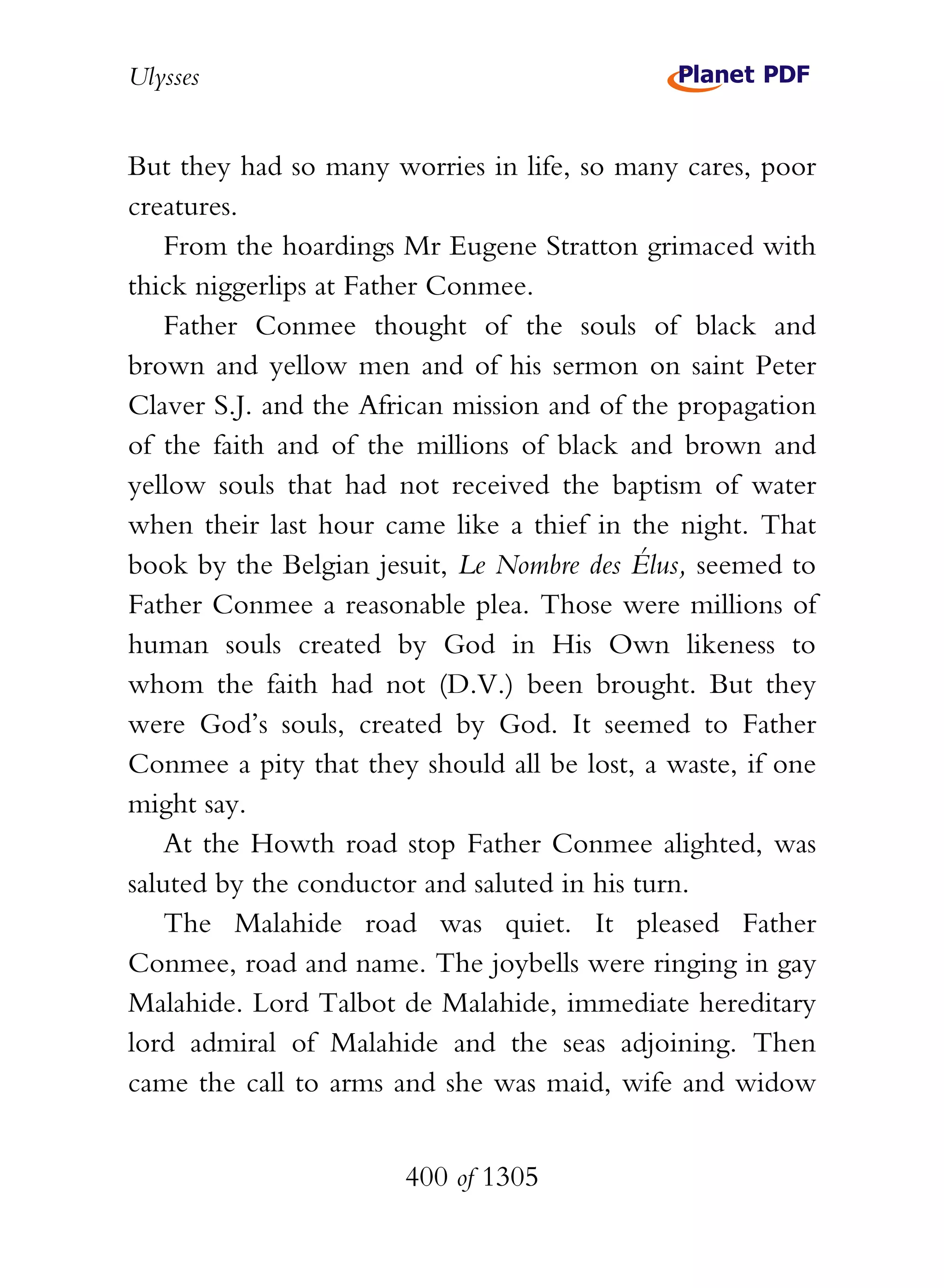 Ulysses


But they had so many worries in life, so many cares, poor
creatures.
    From the hoardings Mr Eugene Stratton grimaced with
thick niggerlips at Father Conmee.
    Father Conmee thought of the souls of black and
brown and yellow men and of his sermon on saint Peter
Claver S.J. and the African mission and of the propagation
of the faith and of the millions of black and brown and
yellow souls that had not received the baptism of water
when their last hour came like a thief in the night. That
book by the Belgian jesuit, Le Nombre des Élus, seemed to
Father Conmee a reasonable plea. Those were millions of
human souls created by God in His Own likeness to
whom the faith had not (D.V.) been brought. But they
were God’s souls, created by God. It seemed to Father
Conmee a pity that they should all be lost, a waste, if one
might say.
    At the Howth road stop Father Conmee alighted, was
saluted by the conductor and saluted in his turn.
    The Malahide road was quiet. It pleased Father
Conmee, road and name. The joybells were ringing in gay
Malahide. Lord Talbot de Malahide, immediate hereditary
lord admiral of Malahide and the seas adjoining. Then
came the call to arms and she was maid, wife and widow


                       400 of 1305
 