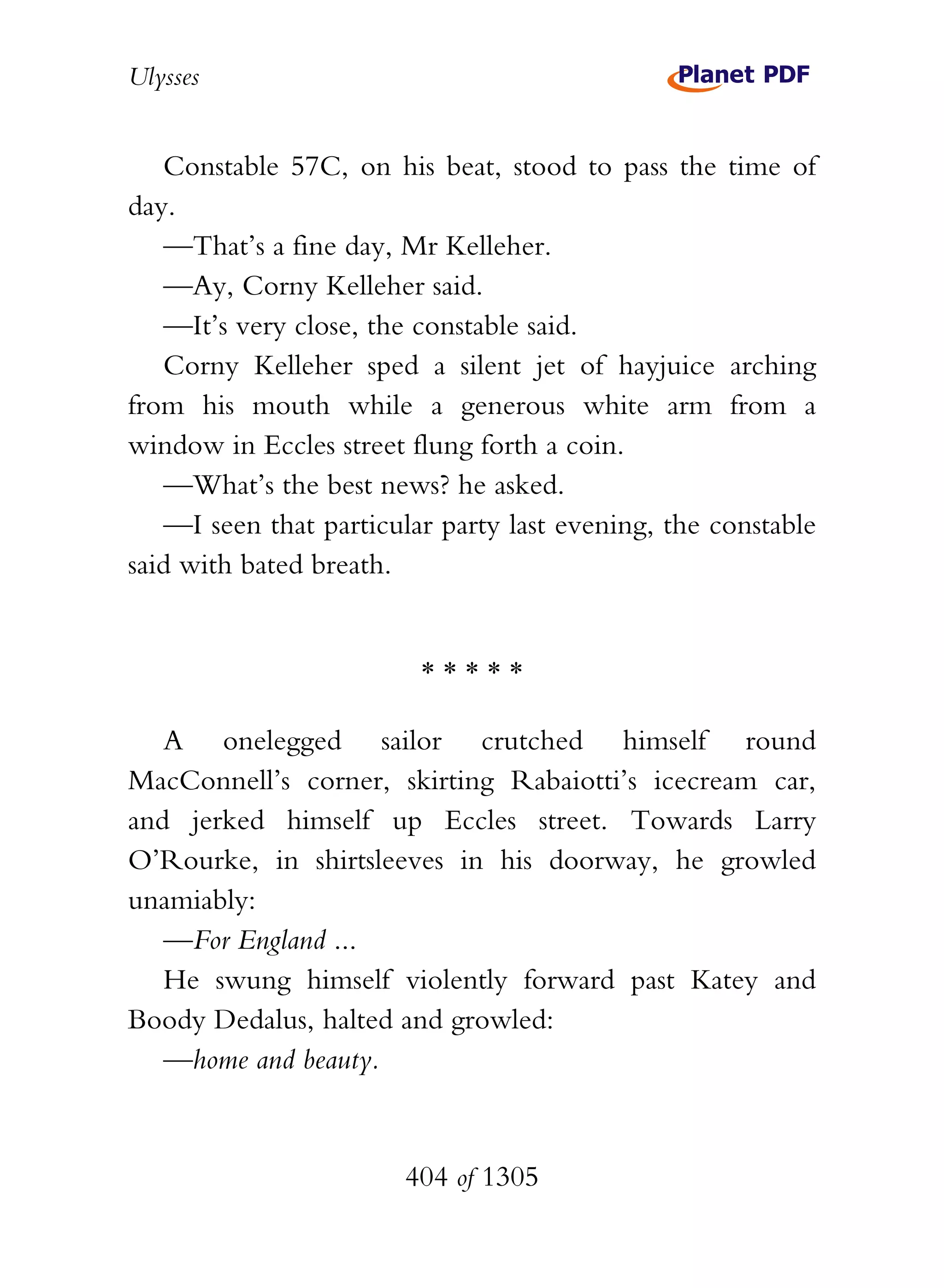 Ulysses


   Constable 57C, on his beat, stood to pass the time of
day.
   —That’s a fine day, Mr Kelleher.
   —Ay, Corny Kelleher said.
   —It’s very close, the constable said.
   Corny Kelleher sped a silent jet of hayjuice arching
from his mouth while a generous white arm from a
window in Eccles street flung forth a coin.
   —What’s the best news? he asked.
   —I seen that particular party last evening, the constable
said with bated breath.


                         *****

   A onelegged sailor crutched himself round
MacConnell’s corner, skirting Rabaiotti’s icecream car,
and jerked himself up Eccles street. Towards Larry
O’Rourke, in shirtsleeves in his doorway, he growled
unamiably:
   —For England ...
   He swung himself violently forward past Katey and
Boody Dedalus, halted and growled:
   —home and beauty.


                        404 of 1305
 