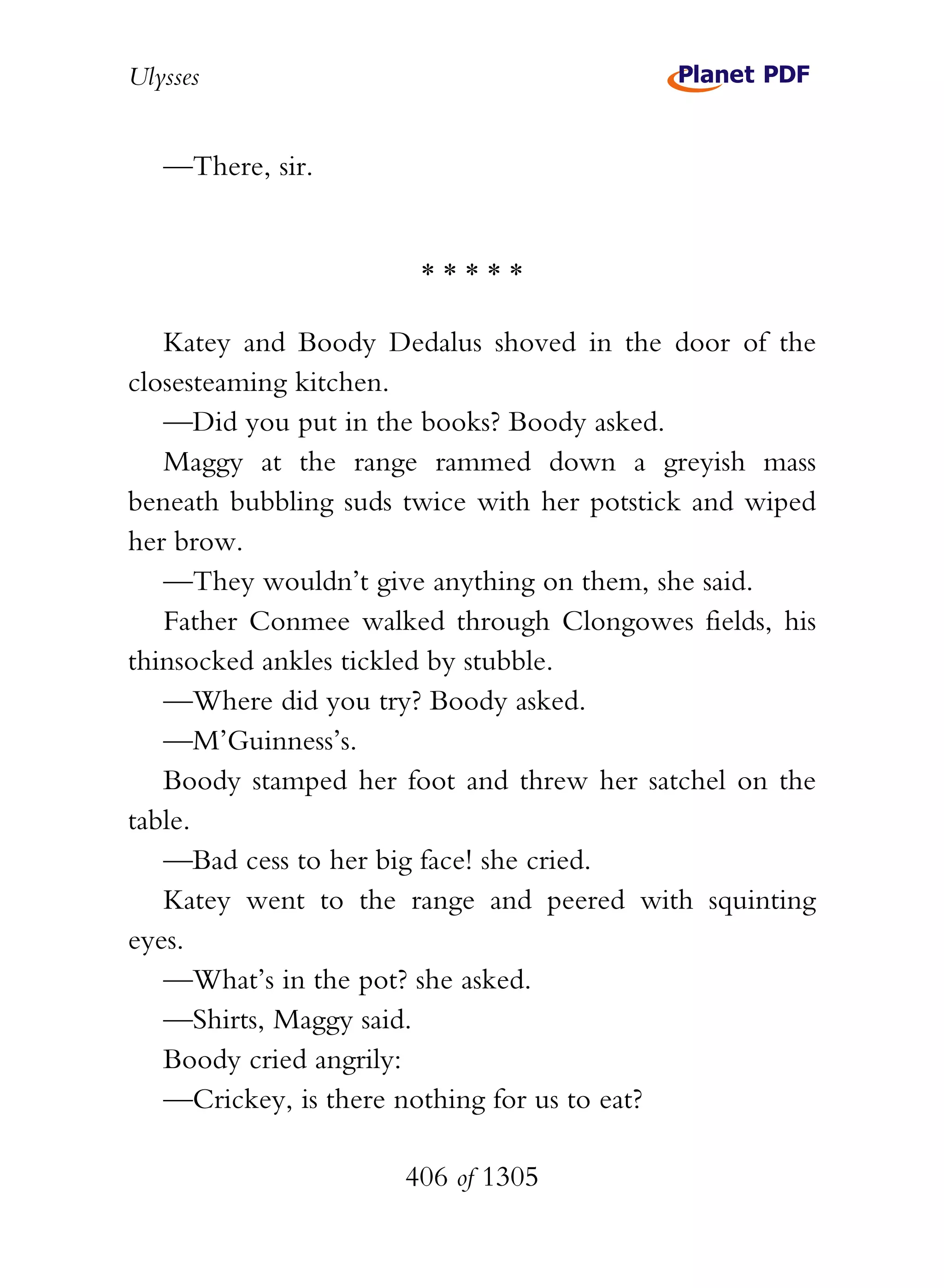 Ulysses


   —There, sir.


                       *****

   Katey and Boody Dedalus shoved in the door of the
closesteaming kitchen.
   —Did you put in the books? Boody asked.
   Maggy at the range rammed down a greyish mass
beneath bubbling suds twice with her potstick and wiped
her brow.
   —They wouldn’t give anything on them, she said.
   Father Conmee walked through Clongowes fields, his
thinsocked ankles tickled by stubble.
   —Where did you try? Boody asked.
   —M’Guinness’s.
   Boody stamped her foot and threw her satchel on the
table.
   —Bad cess to her big face! she cried.
   Katey went to the range and peered with squinting
eyes.
   —What’s in the pot? she asked.
   —Shirts, Maggy said.
   Boody cried angrily:
   —Crickey, is there nothing for us to eat?

                      406 of 1305
 