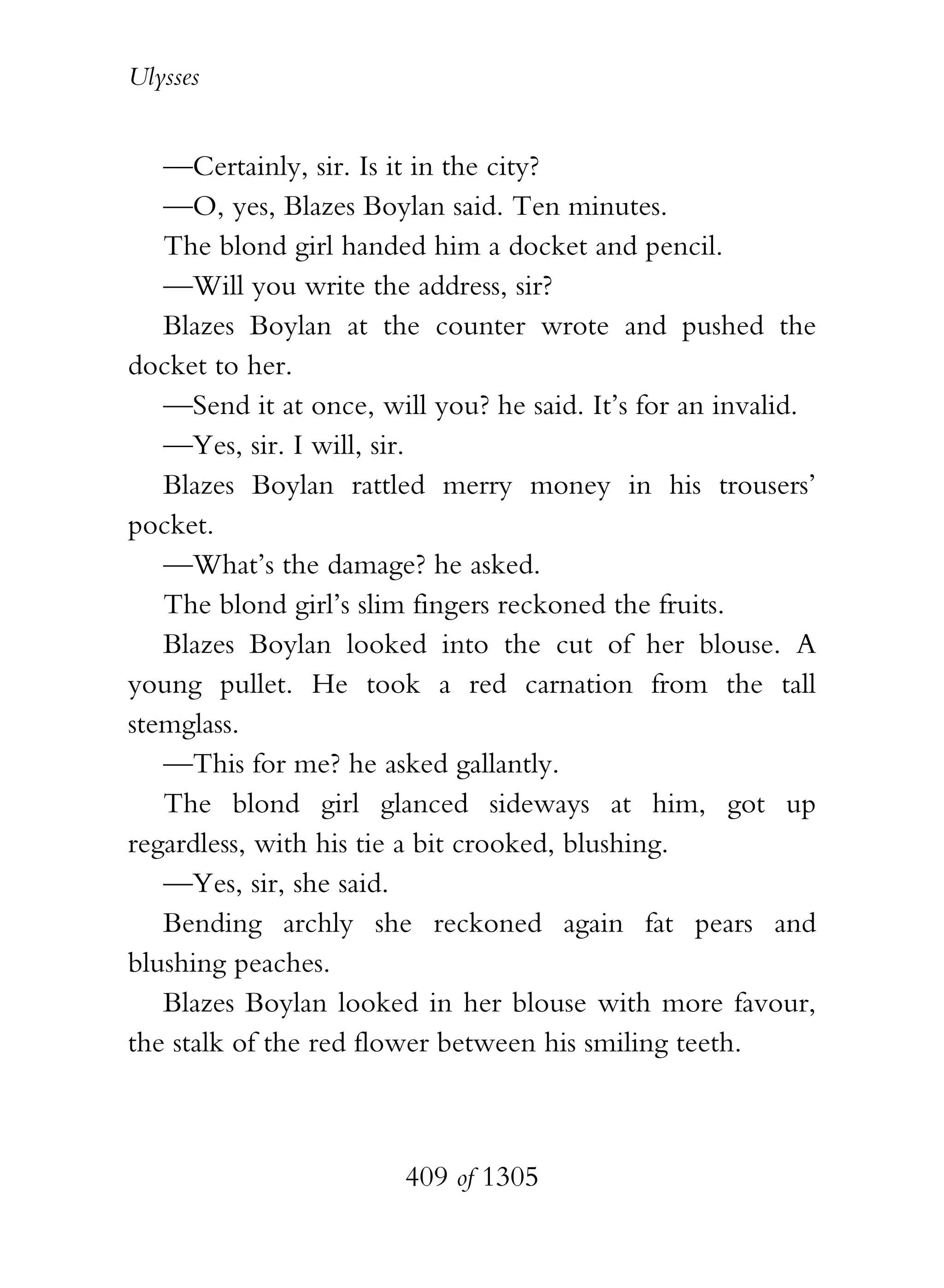Ulysses


   —Certainly, sir. Is it in the city?
   —O, yes, Blazes Boylan said. Ten minutes.
   The blond girl handed him a docket and pencil.
   —Will you write the address, sir?
   Blazes Boylan at the counter wrote and pushed the
docket to her.
   —Send it at once, will you? he said. It’s for an invalid.
   —Yes, sir. I will, sir.
   Blazes Boylan rattled merry money in his trousers’
pocket.
   —What’s the damage? he asked.
   The blond girl’s slim fingers reckoned the fruits.
   Blazes Boylan looked into the cut of her blouse. A
young pullet. He took a red carnation from the tall
stemglass.
   —This for me? he asked gallantly.
   The blond girl glanced sideways at him, got up
regardless, with his tie a bit crooked, blushing.
   —Yes, sir, she said.
   Bending archly she reckoned again fat pears and
blushing peaches.
   Blazes Boylan looked in her blouse with more favour,
the stalk of the red flower between his smiling teeth.



                        409 of 1305
 