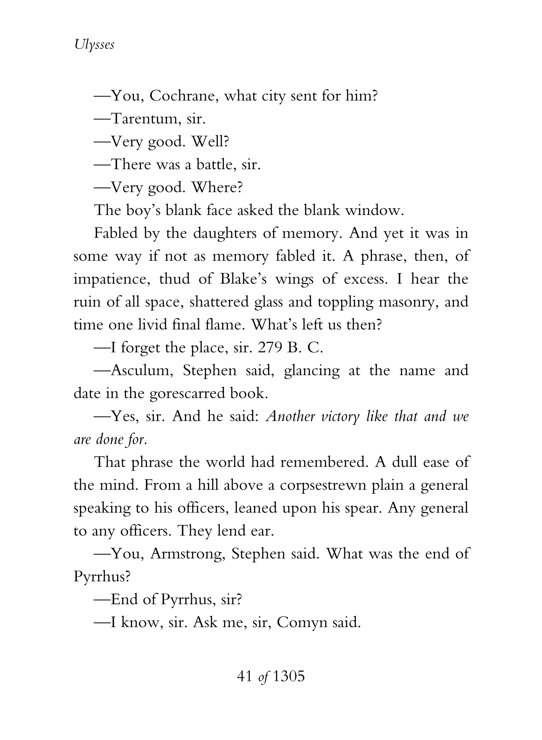 Ulysses


    —You, Cochrane, what city sent for him?
    —Tarentum, sir.
    —Very good. Well?
    —There was a battle, sir.
    —Very good. Where?
    The boy’s blank face asked the blank window.
    Fabled by the daughters of memory. And yet it was in
some way if not as memory fabled it. A phrase, then, of
impatience, thud of Blake’s wings of excess. I hear the
ruin of all space, shattered glass and toppling masonry, and
time one livid final flame. What’s left us then?
    —I forget the place, sir. 279 B. C.
    —Asculum, Stephen said, glancing at the name and
date in the gorescarred book.
    —Yes, sir. And he said: Another victory like that and we
are done for.
    That phrase the world had remembered. A dull ease of
the mind. From a hill above a corpsestrewn plain a general
speaking to his officers, leaned upon his spear. Any general
to any officers. They lend ear.
    —You, Armstrong, Stephen said. What was the end of
Pyrrhus?
    —End of Pyrrhus, sir?
    —I know, sir. Ask me, sir, Comyn said.


                        41 of 1305
 