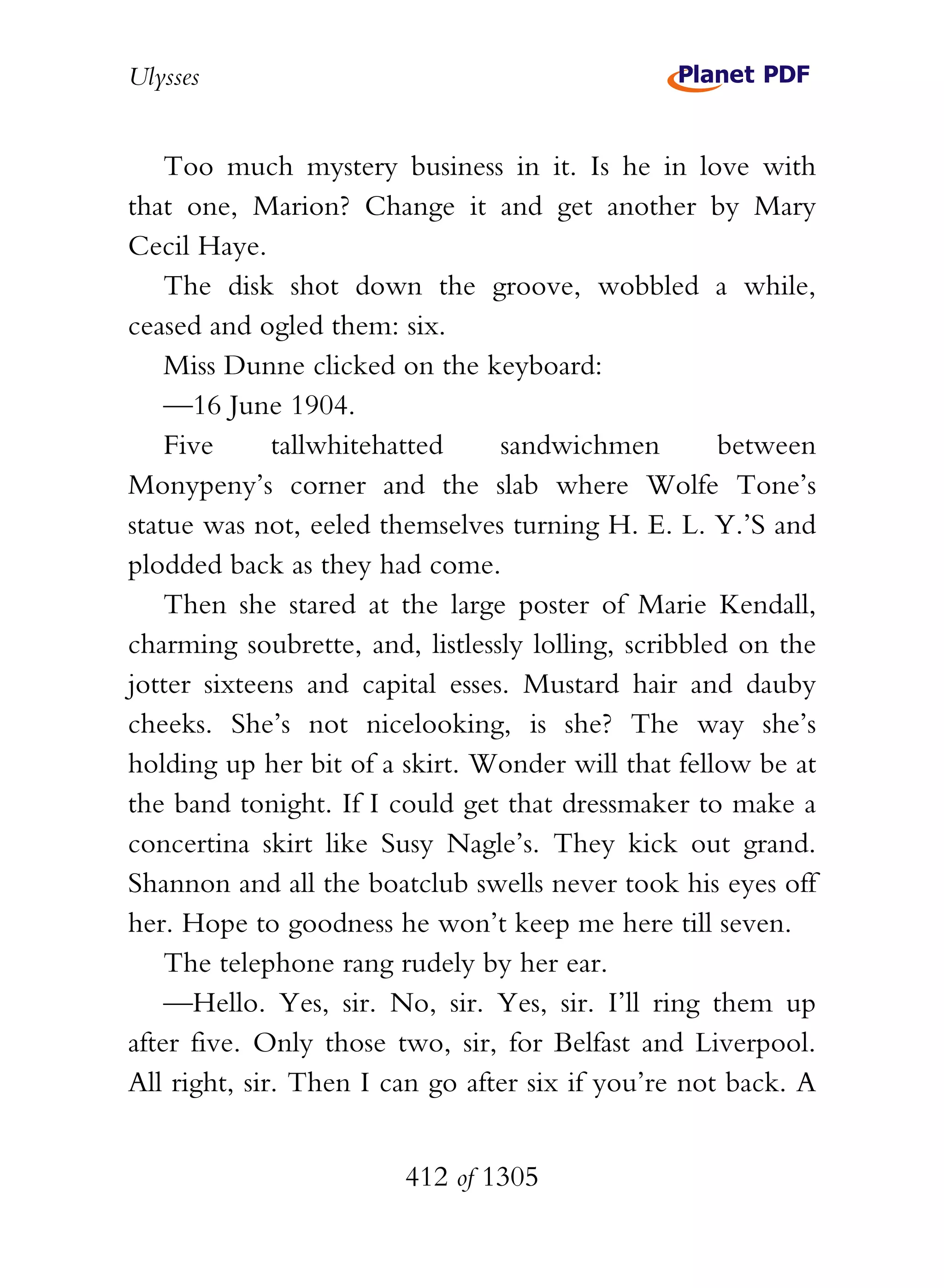 Ulysses


    Too much mystery business in it. Is he in love with
that one, Marion? Change it and get another by Mary
Cecil Haye.
    The disk shot down the groove, wobbled a while,
ceased and ogled them: six.
    Miss Dunne clicked on the keyboard:
    —16 June 1904.
    Five      tallwhitehatted    sandwichmen         between
Monypeny’s corner and the slab where Wolfe Tone’s
statue was not, eeled themselves turning H. E. L. Y.’S and
plodded back as they had come.
    Then she stared at the large poster of Marie Kendall,
charming soubrette, and, listlessly lolling, scribbled on the
jotter sixteens and capital esses. Mustard hair and dauby
cheeks. She’s not nicelooking, is she? The way she’s
holding up her bit of a skirt. Wonder will that fellow be at
the band tonight. If I could get that dressmaker to make a
concertina skirt like Susy Nagle’s. They kick out grand.
Shannon and all the boatclub swells never took his eyes off
her. Hope to goodness he won’t keep me here till seven.
    The telephone rang rudely by her ear.
    —Hello. Yes, sir. No, sir. Yes, sir. I’ll ring them up
after five. Only those two, sir, for Belfast and Liverpool.
All right, sir. Then I can go after six if you’re not back. A


                        412 of 1305
 