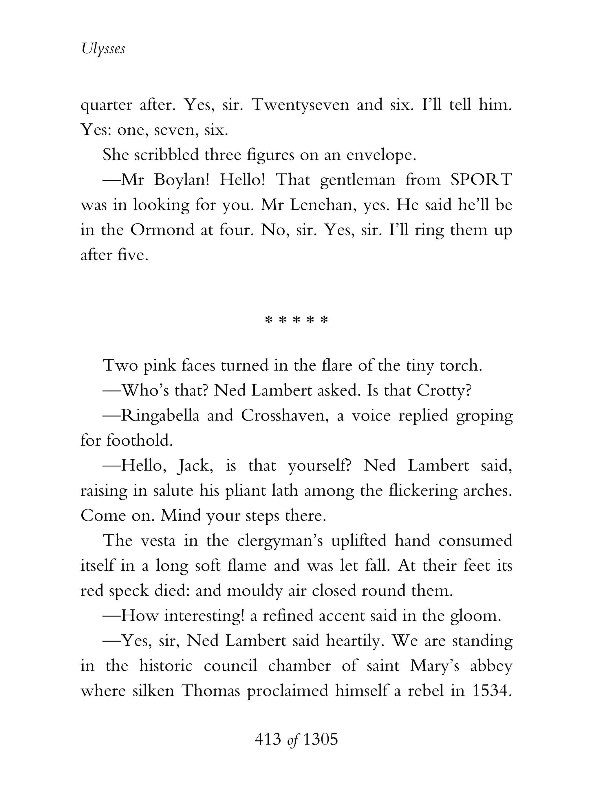 Ulysses


quarter after. Yes, sir. Twentyseven and six. I’ll tell him.
Yes: one, seven, six.
    She scribbled three figures on an envelope.
    —Mr Boylan! Hello! That gentleman from SPORT
was in looking for you. Mr Lenehan, yes. He said he’ll be
in the Ormond at four. No, sir. Yes, sir. I’ll ring them up
after five.


                          *****

    Two pink faces turned in the flare of the tiny torch.
    —Who’s that? Ned Lambert asked. Is that Crotty?
    —Ringabella and Crosshaven, a voice replied groping
for foothold.
    —Hello, Jack, is that yourself? Ned Lambert said,
raising in salute his pliant lath among the flickering arches.
Come on. Mind your steps there.
    The vesta in the clergyman’s uplifted hand consumed
itself in a long soft flame and was let fall. At their feet its
red speck died: and mouldy air closed round them.
    —How interesting! a refined accent said in the gloom.
    —Yes, sir, Ned Lambert said heartily. We are standing
in the historic council chamber of saint Mary’s abbey
where silken Thomas proclaimed himself a rebel in 1534.

                         413 of 1305
 