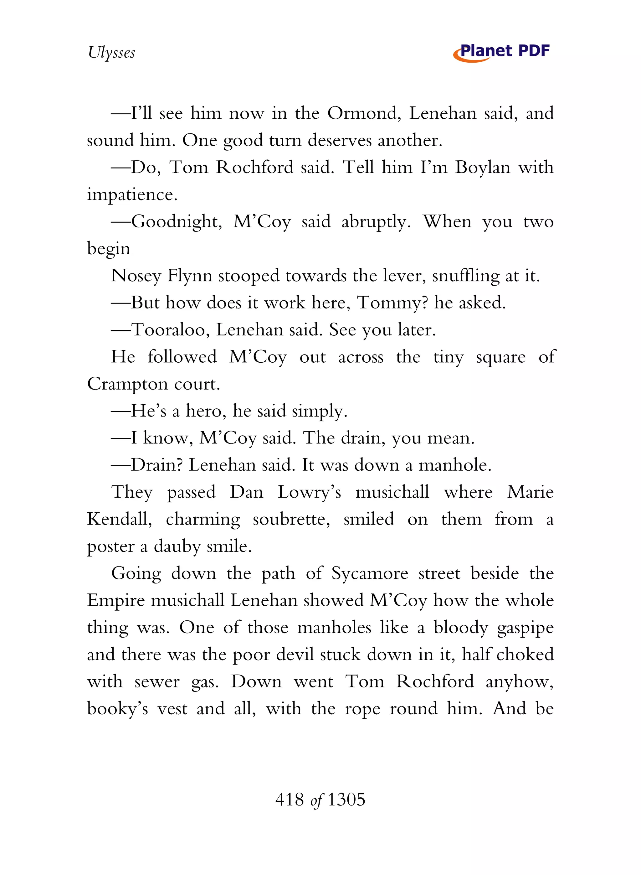 Ulysses


   —I’ll see him now in the Ormond, Lenehan said, and
sound him. One good turn deserves another.
   —Do, Tom Rochford said. Tell him I’m Boylan with
impatience.
   —Goodnight, M’Coy said abruptly. When you two
begin
   Nosey Flynn stooped towards the lever, snuffling at it.
   —But how does it work here, Tommy? he asked.
   —Tooraloo, Lenehan said. See you later.
   He followed M’Coy out across the tiny square of
Crampton court.
   —He’s a hero, he said simply.
   —I know, M’Coy said. The drain, you mean.
   —Drain? Lenehan said. It was down a manhole.
   They passed Dan Lowry’s musichall where Marie
Kendall, charming soubrette, smiled on them from a
poster a dauby smile.
   Going down the path of Sycamore street beside the
Empire musichall Lenehan showed M’Coy how the whole
thing was. One of those manholes like a bloody gaspipe
and there was the poor devil stuck down in it, half choked
with sewer gas. Down went Tom Rochford anyhow,
booky’s vest and all, with the rope round him. And be



                       418 of 1305
 