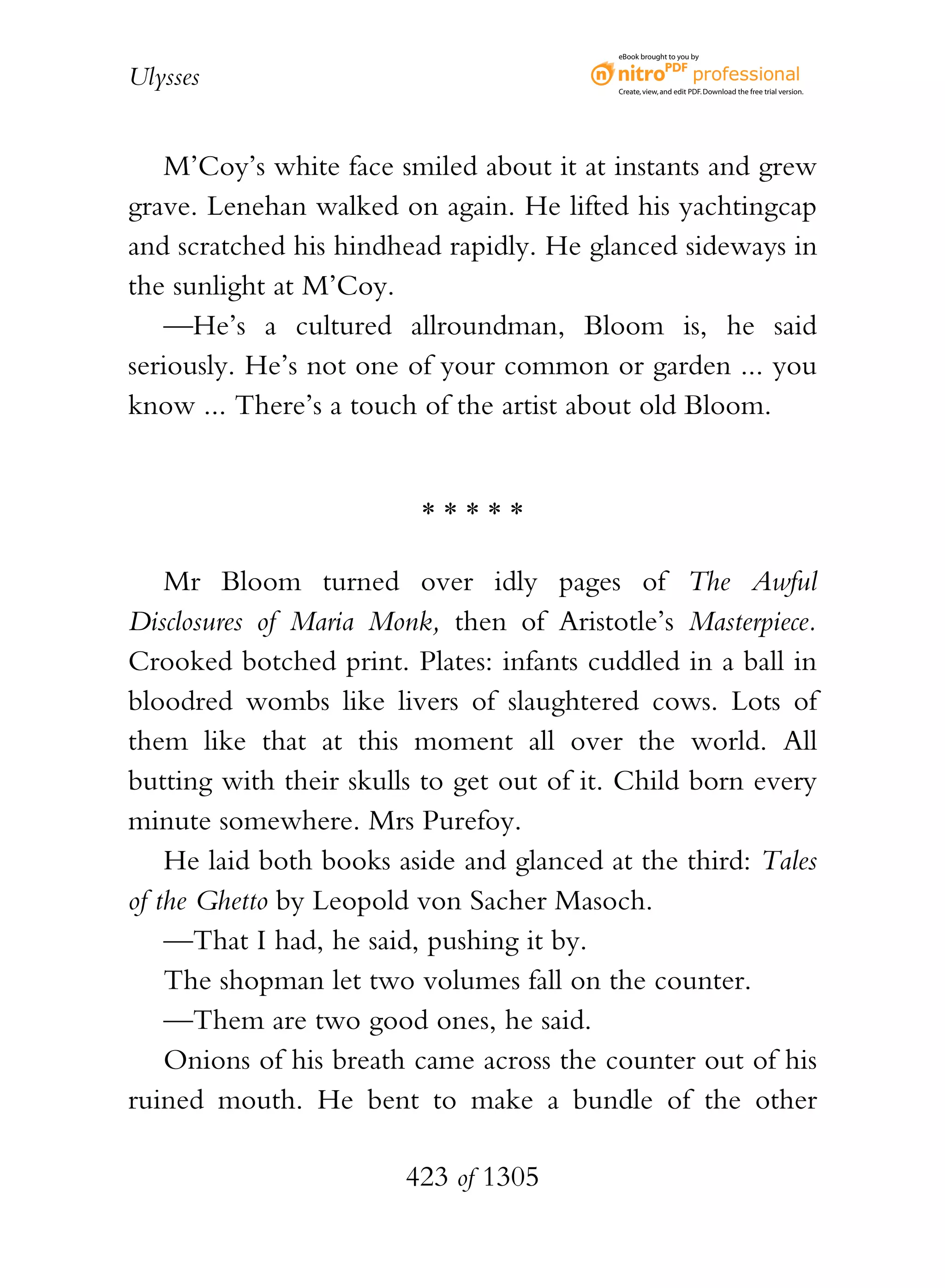 eBook brought to you by


Ulysses                                   Create, view, and edit PDF. Download the free trial version.




   M’Coy’s white face smiled about it at instants and grew
grave. Lenehan walked on again. He lifted his yachtingcap
and scratched his hindhead rapidly. He glanced sideways in
the sunlight at M’Coy.
   —He’s a cultured allroundman, Bloom is, he said
seriously. He’s not one of your common or garden ... you
know ... There’s a touch of the artist about old Bloom.


                         *****

    Mr Bloom turned over idly pages of The Awful
Disclosures of Maria Monk, then of Aristotle’s Masterpiece.
Crooked botched print. Plates: infants cuddled in a ball in
bloodred wombs like livers of slaughtered cows. Lots of
them like that at this moment all over the world. All
butting with their skulls to get out of it. Child born every
minute somewhere. Mrs Purefoy.
    He laid both books aside and glanced at the third: Tales
of the Ghetto by Leopold von Sacher Masoch.
    —That I had, he said, pushing it by.
    The shopman let two volumes fall on the counter.
    —Them are two good ones, he said.
    Onions of his breath came across the counter out of his
ruined mouth. He bent to make a bundle of the other

                        423 of 1305
 