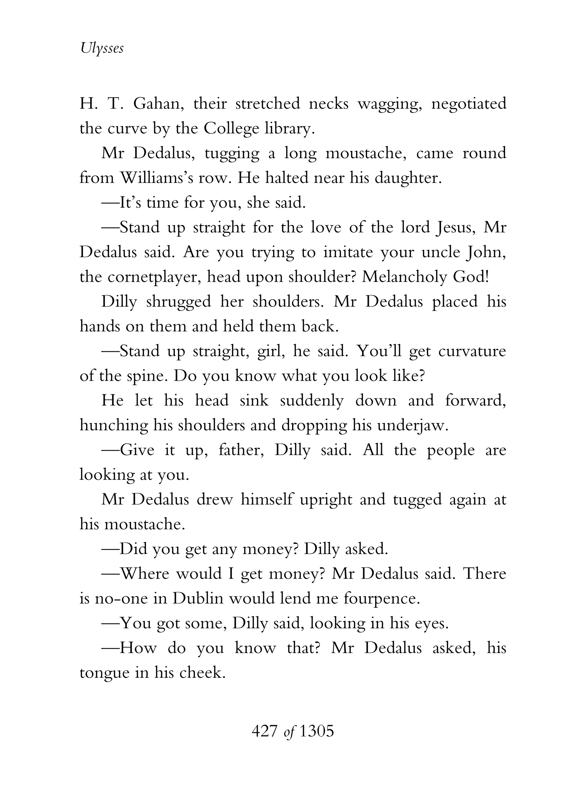 Ulysses


H. T. Gahan, their stretched necks wagging, negotiated
the curve by the College library.
    Mr Dedalus, tugging a long moustache, came round
from Williams’s row. He halted near his daughter.
    —It’s time for you, she said.
    —Stand up straight for the love of the lord Jesus, Mr
Dedalus said. Are you trying to imitate your uncle John,
the cornetplayer, head upon shoulder? Melancholy God!
    Dilly shrugged her shoulders. Mr Dedalus placed his
hands on them and held them back.
    —Stand up straight, girl, he said. You’ll get curvature
of the spine. Do you know what you look like?
    He let his head sink suddenly down and forward,
hunching his shoulders and dropping his underjaw.
    —Give it up, father, Dilly said. All the people are
looking at you.
    Mr Dedalus drew himself upright and tugged again at
his moustache.
    —Did you get any money? Dilly asked.
    —Where would I get money? Mr Dedalus said. There
is no-one in Dublin would lend me fourpence.
    —You got some, Dilly said, looking in his eyes.
    —How do you know that? Mr Dedalus asked, his
tongue in his cheek.


                       427 of 1305
 