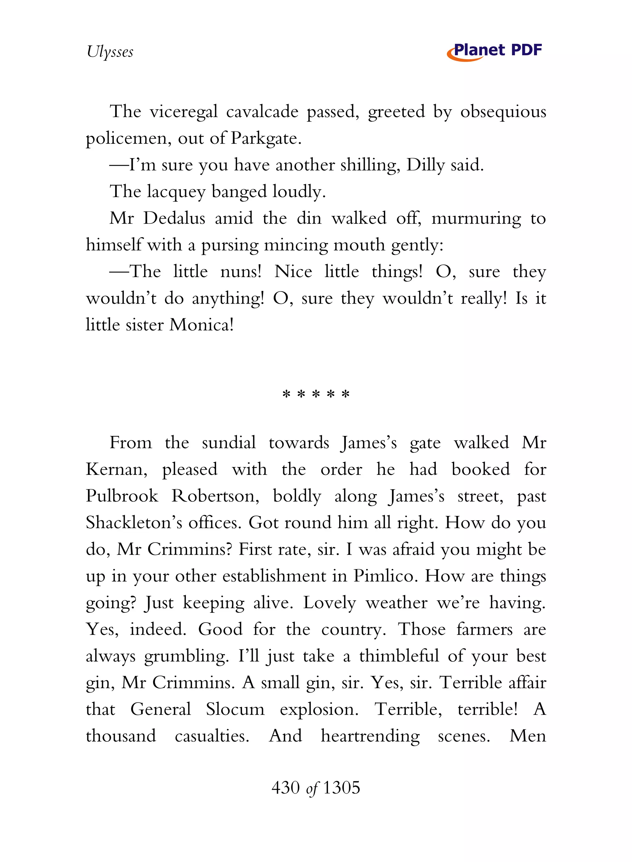 Ulysses


    The viceregal cavalcade passed, greeted by obsequious
policemen, out of Parkgate.
    —I’m sure you have another shilling, Dilly said.
    The lacquey banged loudly.
    Mr Dedalus amid the din walked off, murmuring to
himself with a pursing mincing mouth gently:
    —The little nuns! Nice little things! O, sure they
wouldn’t do anything! O, sure they wouldn’t really! Is it
little sister Monica!


                         *****

   From the sundial towards James’s gate walked Mr
Kernan, pleased with the order he had booked for
Pulbrook Robertson, boldly along James’s street, past
Shackleton’s offices. Got round him all right. How do you
do, Mr Crimmins? First rate, sir. I was afraid you might be
up in your other establishment in Pimlico. How are things
going? Just keeping alive. Lovely weather we’re having.
Yes, indeed. Good for the country. Those farmers are
always grumbling. I’ll just take a thimbleful of your best
gin, Mr Crimmins. A small gin, sir. Yes, sir. Terrible affair
that General Slocum explosion. Terrible, terrible! A
thousand casualties. And heartrending scenes. Men

                        430 of 1305
 