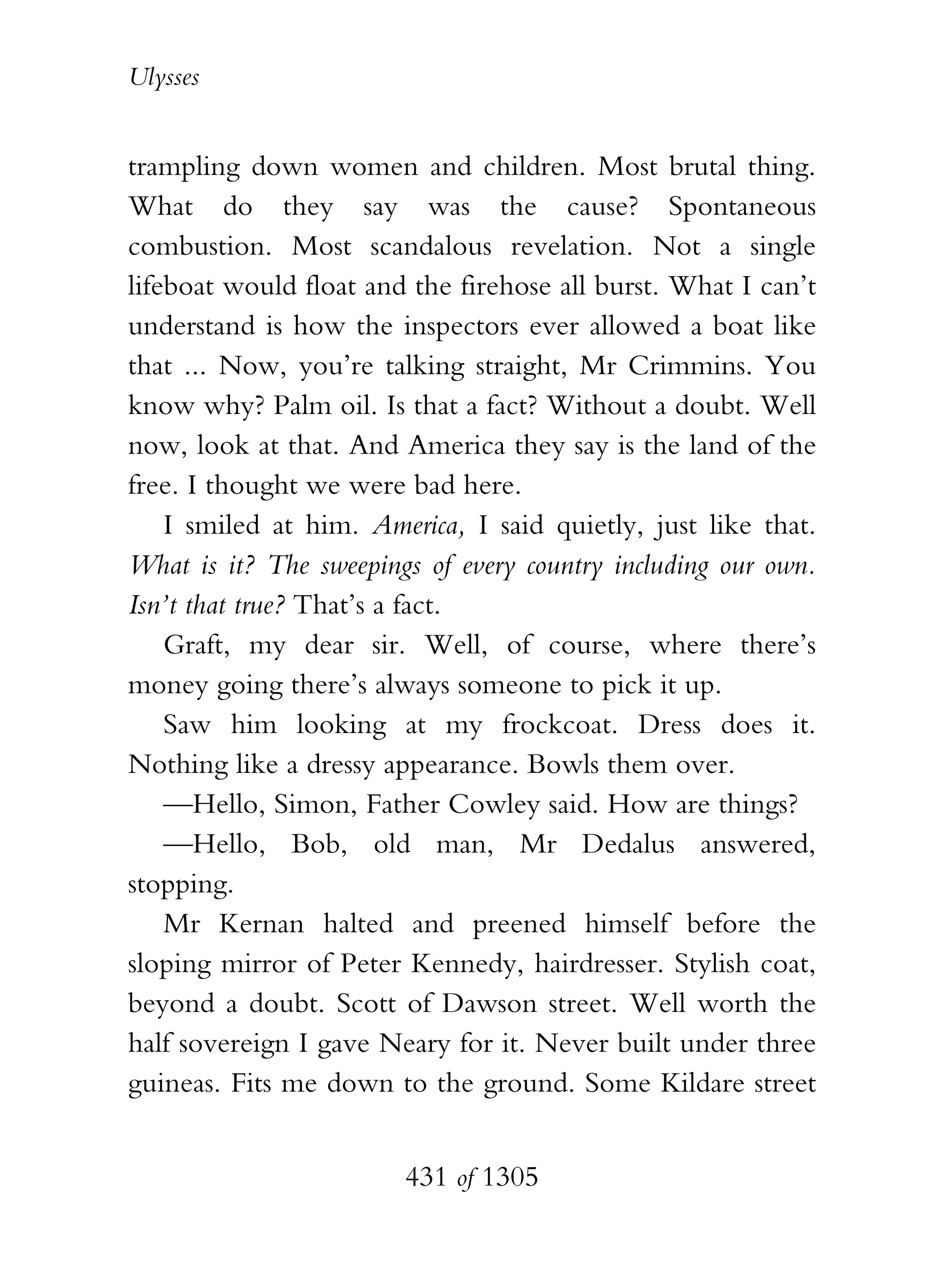 Ulysses


trampling down women and children. Most brutal thing.
What do they say was the cause? Spontaneous
combustion. Most scandalous revelation. Not a single
lifeboat would float and the firehose all burst. What I can’t
understand is how the inspectors ever allowed a boat like
that ... Now, you’re talking straight, Mr Crimmins. You
know why? Palm oil. Is that a fact? Without a doubt. Well
now, look at that. And America they say is the land of the
free. I thought we were bad here.
    I smiled at him. America, I said quietly, just like that.
What is it? The sweepings of every country including our own.
Isn’t that true? That’s a fact.
    Graft, my dear sir. Well, of course, where there’s
money going there’s always someone to pick it up.
    Saw him looking at my frockcoat. Dress does it.
Nothing like a dressy appearance. Bowls them over.
    —Hello, Simon, Father Cowley said. How are things?
    —Hello, Bob, old man, Mr Dedalus answered,
stopping.
    Mr Kernan halted and preened himself before the
sloping mirror of Peter Kennedy, hairdresser. Stylish coat,
beyond a doubt. Scott of Dawson street. Well worth the
half sovereign I gave Neary for it. Never built under three
guineas. Fits me down to the ground. Some Kildare street


                        431 of 1305
 