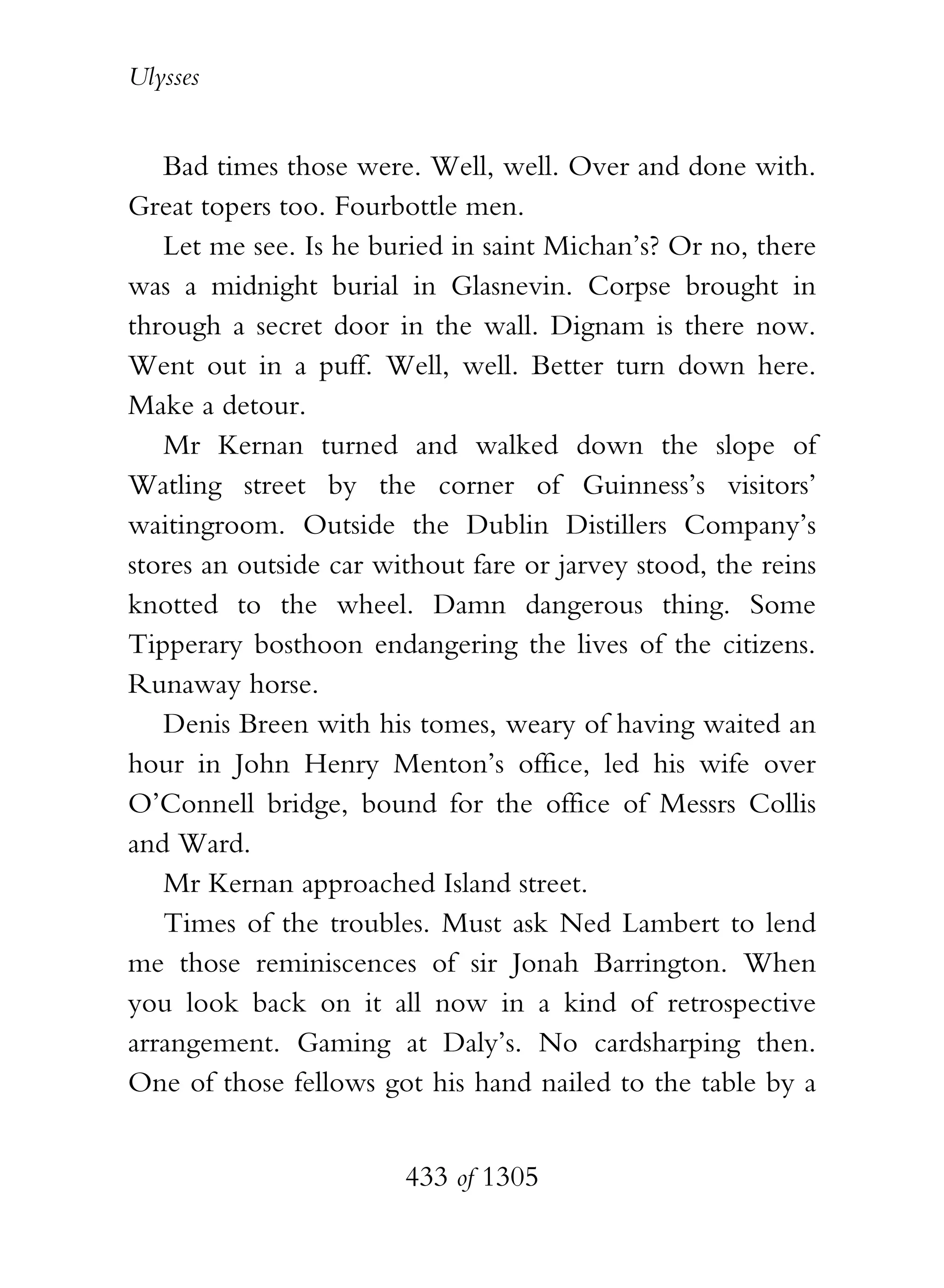 Ulysses


   Bad times those were. Well, well. Over and done with.
Great topers too. Fourbottle men.
   Let me see. Is he buried in saint Michan’s? Or no, there
was a midnight burial in Glasnevin. Corpse brought in
through a secret door in the wall. Dignam is there now.
Went out in a puff. Well, well. Better turn down here.
Make a detour.
   Mr Kernan turned and walked down the slope of
Watling street by the corner of Guinness’s visitors’
waitingroom. Outside the Dublin Distillers Company’s
stores an outside car without fare or jarvey stood, the reins
knotted to the wheel. Damn dangerous thing. Some
Tipperary bosthoon endangering the lives of the citizens.
Runaway horse.
   Denis Breen with his tomes, weary of having waited an
hour in John Henry Menton’s office, led his wife over
O’Connell bridge, bound for the office of Messrs Collis
and Ward.
   Mr Kernan approached Island street.
   Times of the troubles. Must ask Ned Lambert to lend
me those reminiscences of sir Jonah Barrington. When
you look back on it all now in a kind of retrospective
arrangement. Gaming at Daly’s. No cardsharping then.
One of those fellows got his hand nailed to the table by a


                        433 of 1305
 