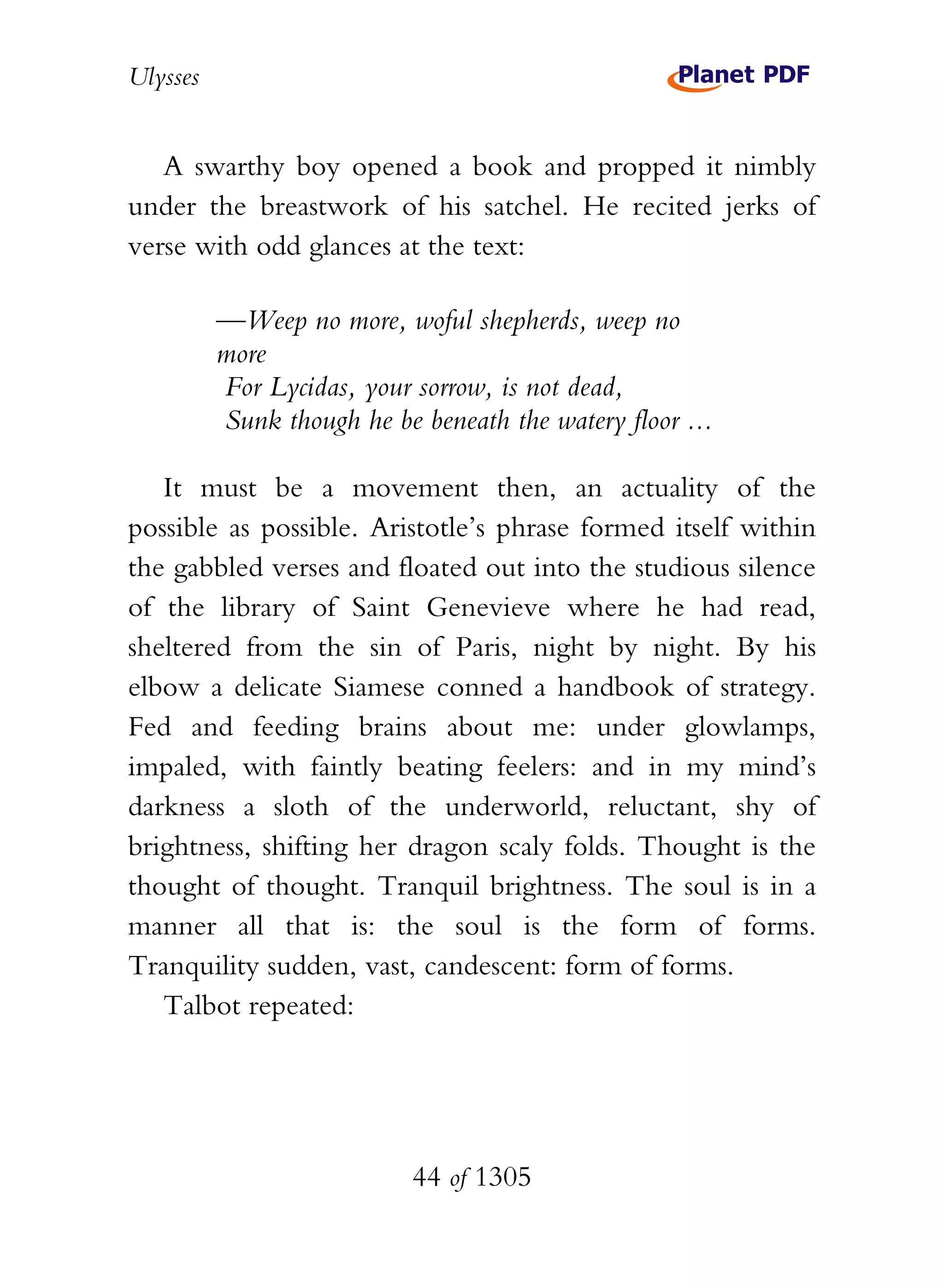 Ulysses


   A swarthy boy opened a book and propped it nimbly
under the breastwork of his satchel. He recited jerks of
verse with odd glances at the text:

          —Weep no more, woful shepherds, weep no
          more
          For Lycidas, your sorrow, is not dead,
          Sunk though he be beneath the watery floor ...

   It must be a movement then, an actuality of the
possible as possible. Aristotle’s phrase formed itself within
the gabbled verses and floated out into the studious silence
of the library of Saint Genevieve where he had read,
sheltered from the sin of Paris, night by night. By his
elbow a delicate Siamese conned a handbook of strategy.
Fed and feeding brains about me: under glowlamps,
impaled, with faintly beating feelers: and in my mind’s
darkness a sloth of the underworld, reluctant, shy of
brightness, shifting her dragon scaly folds. Thought is the
thought of thought. Tranquil brightness. The soul is in a
manner all that is: the soul is the form of forms.
Tranquility sudden, vast, candescent: form of forms.
   Talbot repeated:




                            44 of 1305
 