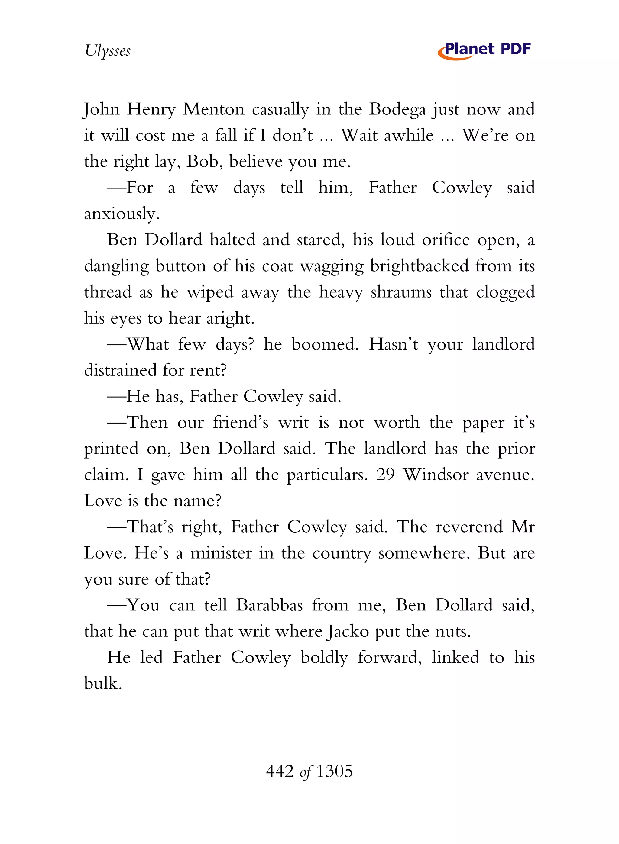 Ulysses


John Henry Menton casually in the Bodega just now and
it will cost me a fall if I don’t ... Wait awhile ... We’re on
the right lay, Bob, believe you me.
    —For a few days tell him, Father Cowley said
anxiously.
    Ben Dollard halted and stared, his loud orifice open, a
dangling button of his coat wagging brightbacked from its
thread as he wiped away the heavy shraums that clogged
his eyes to hear aright.
    —What few days? he boomed. Hasn’t your landlord
distrained for rent?
    —He has, Father Cowley said.
    —Then our friend’s writ is not worth the paper it’s
printed on, Ben Dollard said. The landlord has the prior
claim. I gave him all the particulars. 29 Windsor avenue.
Love is the name?
    —That’s right, Father Cowley said. The reverend Mr
Love. He’s a minister in the country somewhere. But are
you sure of that?
    —You can tell Barabbas from me, Ben Dollard said,
that he can put that writ where Jacko put the nuts.
    He led Father Cowley boldly forward, linked to his
bulk.



                        442 of 1305
 