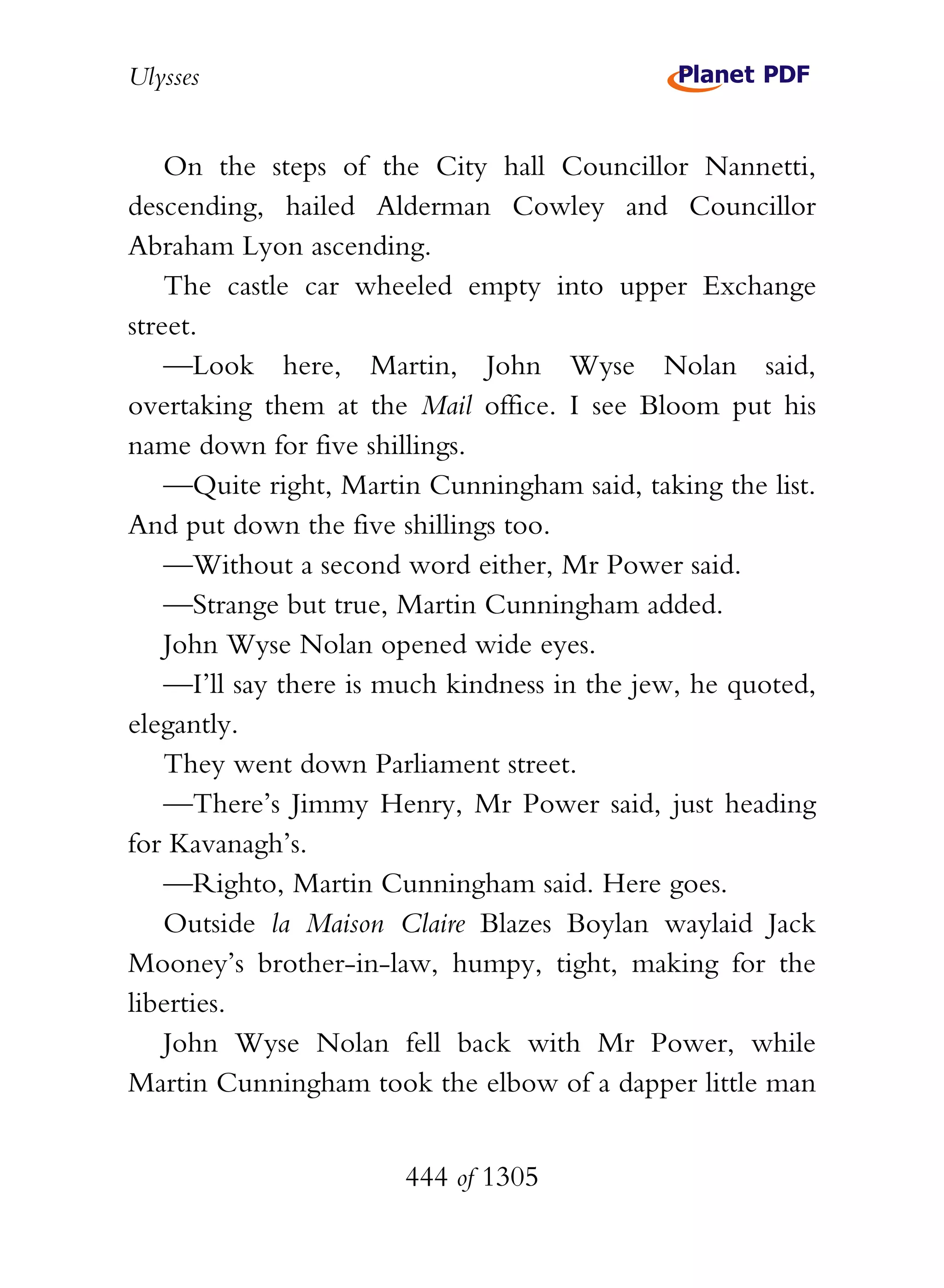 Ulysses


    On the steps of the City hall Councillor Nannetti,
descending, hailed Alderman Cowley and Councillor
Abraham Lyon ascending.
    The castle car wheeled empty into upper Exchange
street.
    —Look here, Martin, John Wyse Nolan said,
overtaking them at the Mail office. I see Bloom put his
name down for five shillings.
    —Quite right, Martin Cunningham said, taking the list.
And put down the five shillings too.
    —Without a second word either, Mr Power said.
    —Strange but true, Martin Cunningham added.
    John Wyse Nolan opened wide eyes.
    —I’ll say there is much kindness in the jew, he quoted,
elegantly.
    They went down Parliament street.
    —There’s Jimmy Henry, Mr Power said, just heading
for Kavanagh’s.
    —Righto, Martin Cunningham said. Here goes.
    Outside la Maison Claire Blazes Boylan waylaid Jack
Mooney’s brother-in-law, humpy, tight, making for the
liberties.
    John Wyse Nolan fell back with Mr Power, while
Martin Cunningham took the elbow of a dapper little man


                       444 of 1305
 