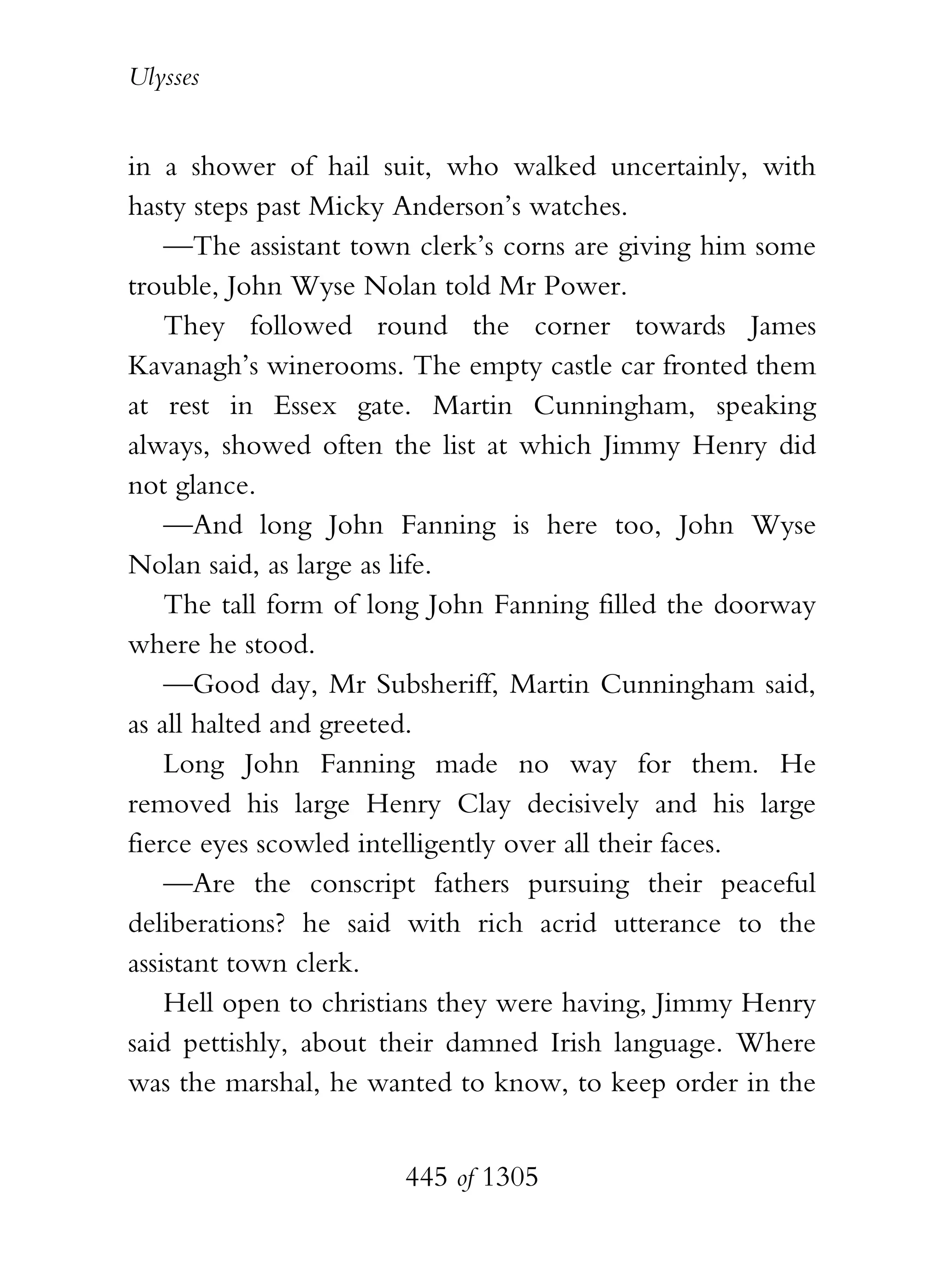 Ulysses


in a shower of hail suit, who walked uncertainly, with
hasty steps past Micky Anderson’s watches.
    —The assistant town clerk’s corns are giving him some
trouble, John Wyse Nolan told Mr Power.
    They followed round the corner towards James
Kavanagh’s winerooms. The empty castle car fronted them
at rest in Essex gate. Martin Cunningham, speaking
always, showed often the list at which Jimmy Henry did
not glance.
    —And long John Fanning is here too, John Wyse
Nolan said, as large as life.
    The tall form of long John Fanning filled the doorway
where he stood.
    —Good day, Mr Subsheriff, Martin Cunningham said,
as all halted and greeted.
    Long John Fanning made no way for them. He
removed his large Henry Clay decisively and his large
fierce eyes scowled intelligently over all their faces.
    —Are the conscript fathers pursuing their peaceful
deliberations? he said with rich acrid utterance to the
assistant town clerk.
    Hell open to christians they were having, Jimmy Henry
said pettishly, about their damned Irish language. Where
was the marshal, he wanted to know, to keep order in the


                      445 of 1305
 