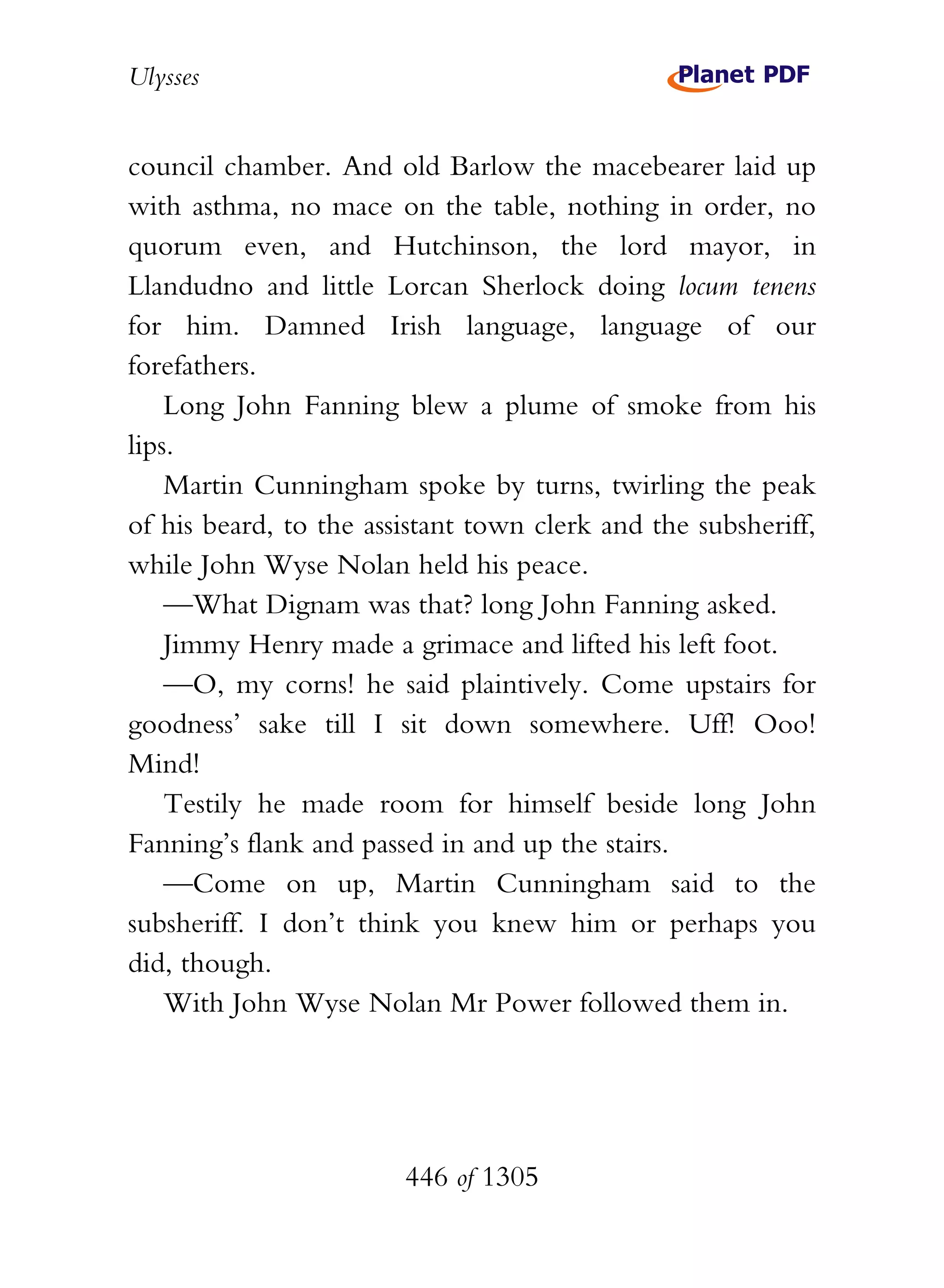 Ulysses


council chamber. And old Barlow the macebearer laid up
with asthma, no mace on the table, nothing in order, no
quorum even, and Hutchinson, the lord mayor, in
Llandudno and little Lorcan Sherlock doing locum tenens
for him. Damned Irish language, language of our
forefathers.
    Long John Fanning blew a plume of smoke from his
lips.
    Martin Cunningham spoke by turns, twirling the peak
of his beard, to the assistant town clerk and the subsheriff,
while John Wyse Nolan held his peace.
    —What Dignam was that? long John Fanning asked.
    Jimmy Henry made a grimace and lifted his left foot.
    —O, my corns! he said plaintively. Come upstairs for
goodness’ sake till I sit down somewhere. Uff! Ooo!
Mind!
    Testily he made room for himself beside long John
Fanning’s flank and passed in and up the stairs.
    —Come on up, Martin Cunningham said to the
subsheriff. I don’t think you knew him or perhaps you
did, though.
    With John Wyse Nolan Mr Power followed them in.




                        446 of 1305
 