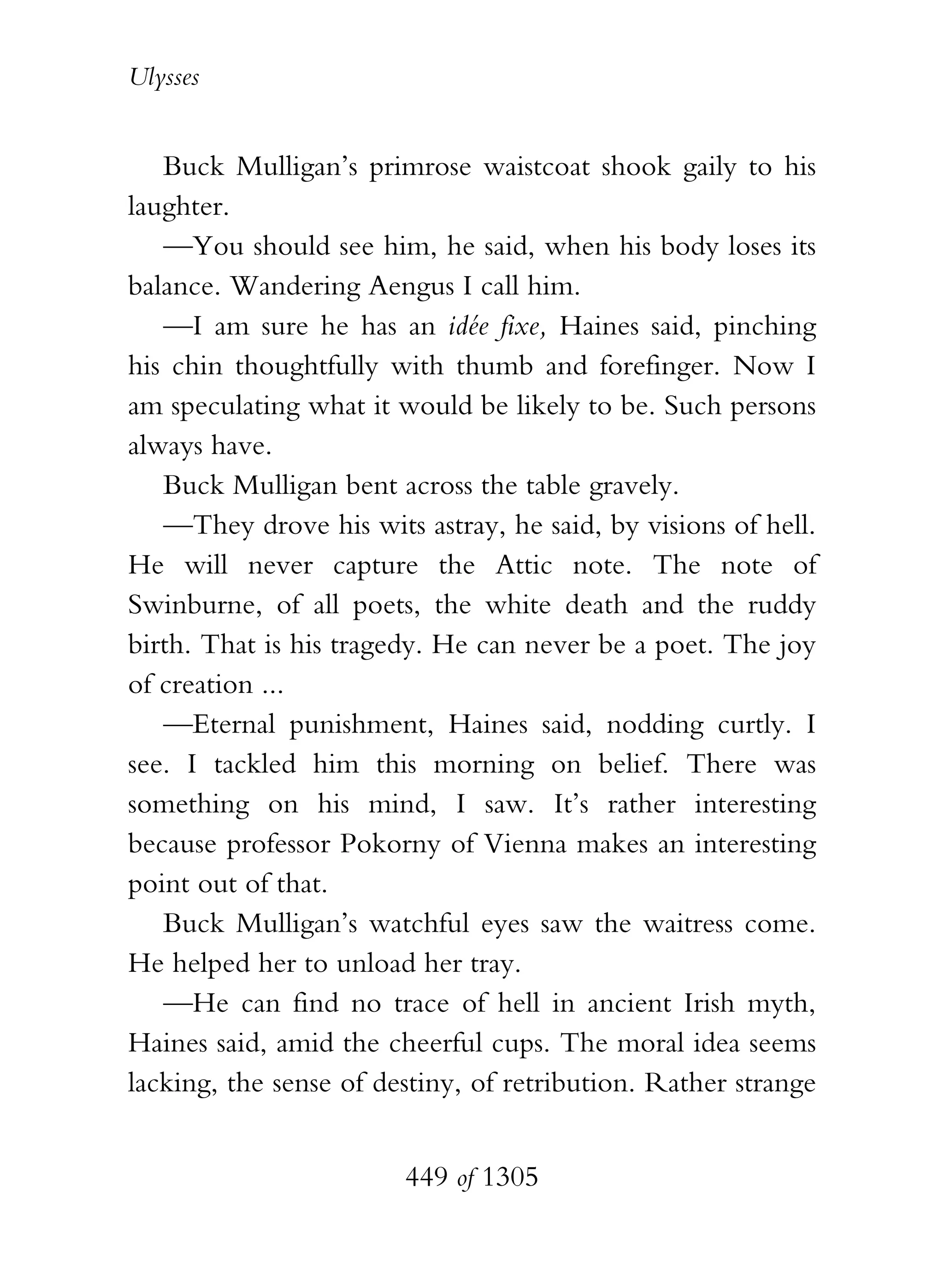 Ulysses


   Buck Mulligan’s primrose waistcoat shook gaily to his
laughter.
   —You should see him, he said, when his body loses its
balance. Wandering Aengus I call him.
   —I am sure he has an idée fixe, Haines said, pinching
his chin thoughtfully with thumb and forefinger. Now I
am speculating what it would be likely to be. Such persons
always have.
   Buck Mulligan bent across the table gravely.
   —They drove his wits astray, he said, by visions of hell.
He will never capture the Attic note. The note of
Swinburne, of all poets, the white death and the ruddy
birth. That is his tragedy. He can never be a poet. The joy
of creation ...
   —Eternal punishment, Haines said, nodding curtly. I
see. I tackled him this morning on belief. There was
something on his mind, I saw. It’s rather interesting
because professor Pokorny of Vienna makes an interesting
point out of that.
   Buck Mulligan’s watchful eyes saw the waitress come.
He helped her to unload her tray.
   —He can find no trace of hell in ancient Irish myth,
Haines said, amid the cheerful cups. The moral idea seems
lacking, the sense of destiny, of retribution. Rather strange


                        449 of 1305
 