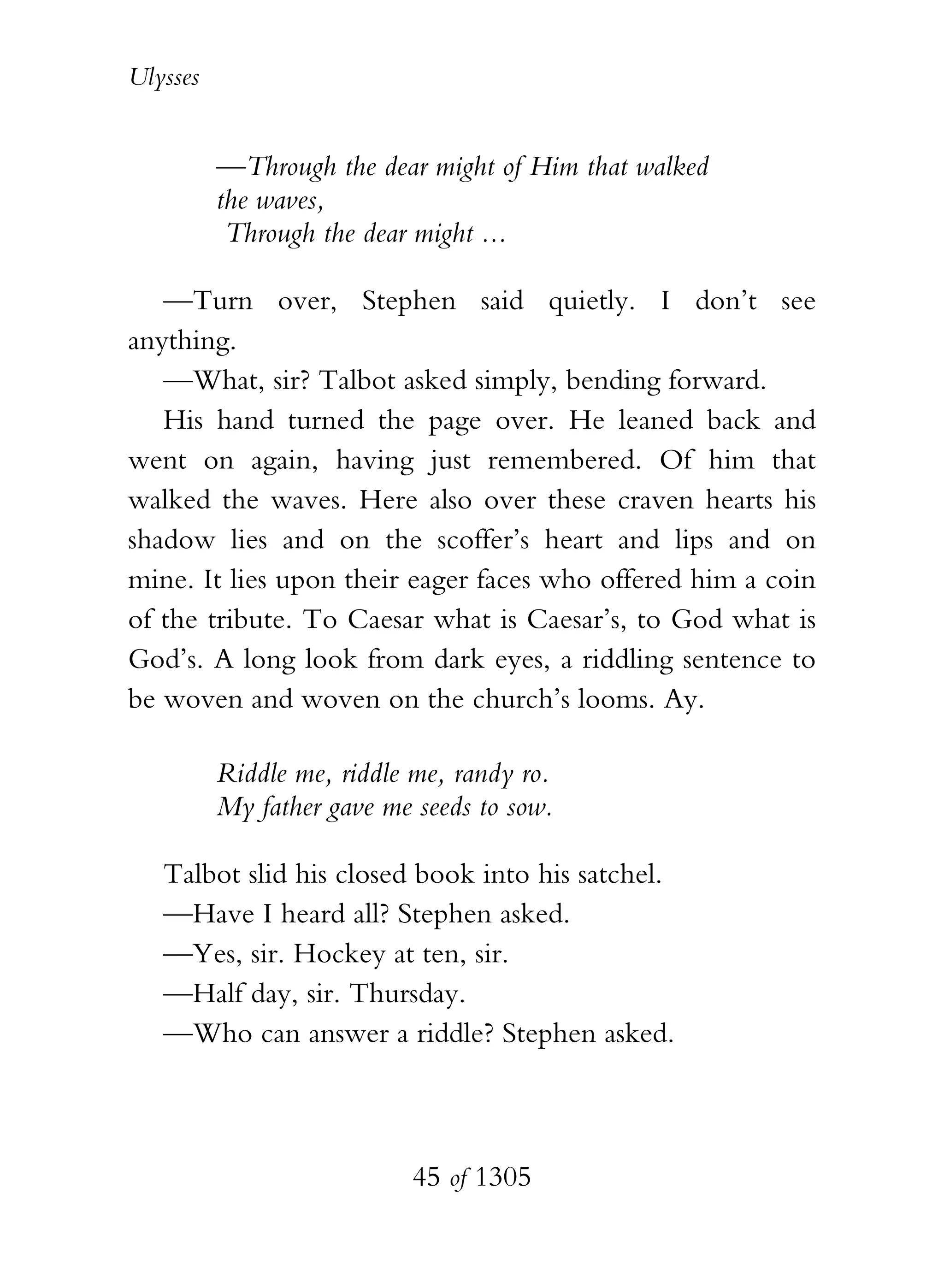 Ulysses


          —Through the dear might of Him that walked
          the waves,
           Through the dear might ...

   —Turn over, Stephen said quietly. I don’t see
anything.
   —What, sir? Talbot asked simply, bending forward.
   His hand turned the page over. He leaned back and
went on again, having just remembered. Of him that
walked the waves. Here also over these craven hearts his
shadow lies and on the scoffer’s heart and lips and on
mine. It lies upon their eager faces who offered him a coin
of the tribute. To Caesar what is Caesar’s, to God what is
God’s. A long look from dark eyes, a riddling sentence to
be woven and woven on the church’s looms. Ay.

          Riddle me, riddle me, randy ro.
          My father gave me seeds to sow.

   Talbot slid his closed book into his satchel.
   —Have I heard all? Stephen asked.
   —Yes, sir. Hockey at ten, sir.
   —Half day, sir. Thursday.
   —Who can answer a riddle? Stephen asked.



                            45 of 1305
 