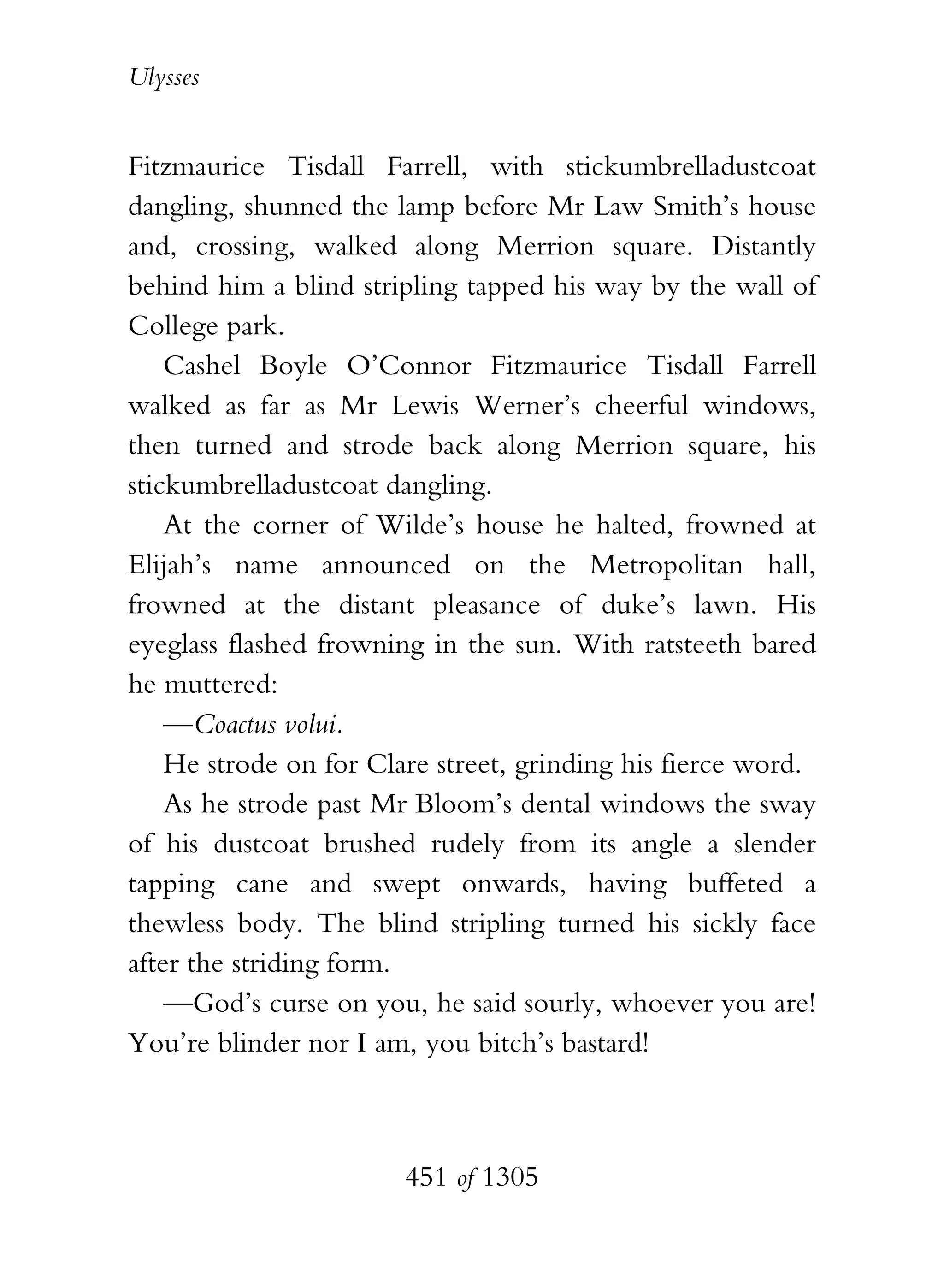 Ulysses


Fitzmaurice Tisdall Farrell, with stickumbrelladustcoat
dangling, shunned the lamp before Mr Law Smith’s house
and, crossing, walked along Merrion square. Distantly
behind him a blind stripling tapped his way by the wall of
College park.
    Cashel Boyle O’Connor Fitzmaurice Tisdall Farrell
walked as far as Mr Lewis Werner’s cheerful windows,
then turned and strode back along Merrion square, his
stickumbrelladustcoat dangling.
    At the corner of Wilde’s house he halted, frowned at
Elijah’s name announced on the Metropolitan hall,
frowned at the distant pleasance of duke’s lawn. His
eyeglass flashed frowning in the sun. With ratsteeth bared
he muttered:
    —Coactus volui.
    He strode on for Clare street, grinding his fierce word.
    As he strode past Mr Bloom’s dental windows the sway
of his dustcoat brushed rudely from its angle a slender
tapping cane and swept onwards, having buffeted a
thewless body. The blind stripling turned his sickly face
after the striding form.
    —God’s curse on you, he said sourly, whoever you are!
You’re blinder nor I am, you bitch’s bastard!



                        451 of 1305
 