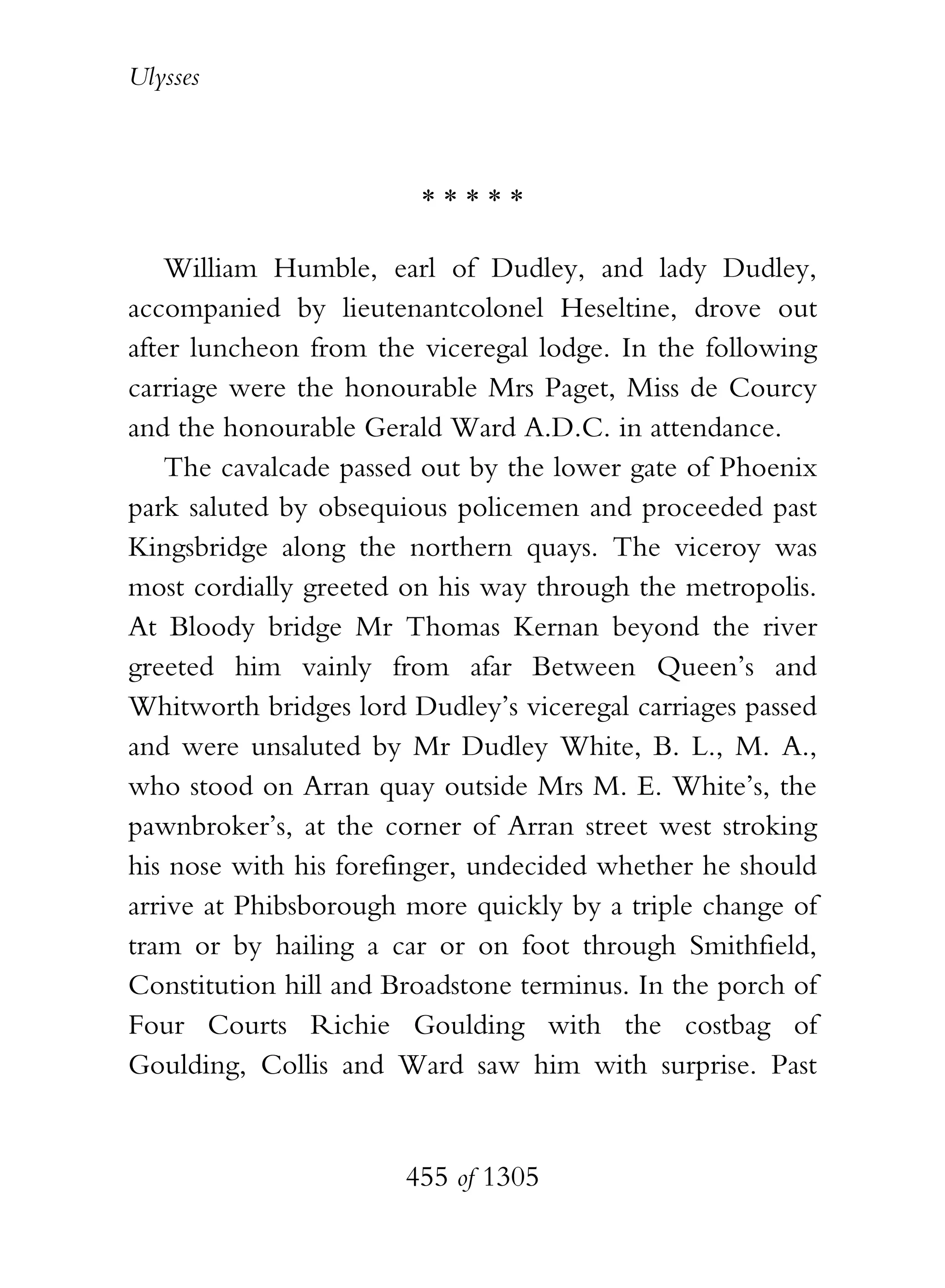Ulysses



                        *****

    William Humble, earl of Dudley, and lady Dudley,
accompanied by lieutenantcolonel Heseltine, drove out
after luncheon from the viceregal lodge. In the following
carriage were the honourable Mrs Paget, Miss de Courcy
and the honourable Gerald Ward A.D.C. in attendance.
    The cavalcade passed out by the lower gate of Phoenix
park saluted by obsequious policemen and proceeded past
Kingsbridge along the northern quays. The viceroy was
most cordially greeted on his way through the metropolis.
At Bloody bridge Mr Thomas Kernan beyond the river
greeted him vainly from afar Between Queen’s and
Whitworth bridges lord Dudley’s viceregal carriages passed
and were unsaluted by Mr Dudley White, B. L., M. A.,
who stood on Arran quay outside Mrs M. E. White’s, the
pawnbroker’s, at the corner of Arran street west stroking
his nose with his forefinger, undecided whether he should
arrive at Phibsborough more quickly by a triple change of
tram or by hailing a car or on foot through Smithfield,
Constitution hill and Broadstone terminus. In the porch of
Four Courts Richie Goulding with the costbag of
Goulding, Collis and Ward saw him with surprise. Past


                       455 of 1305
 