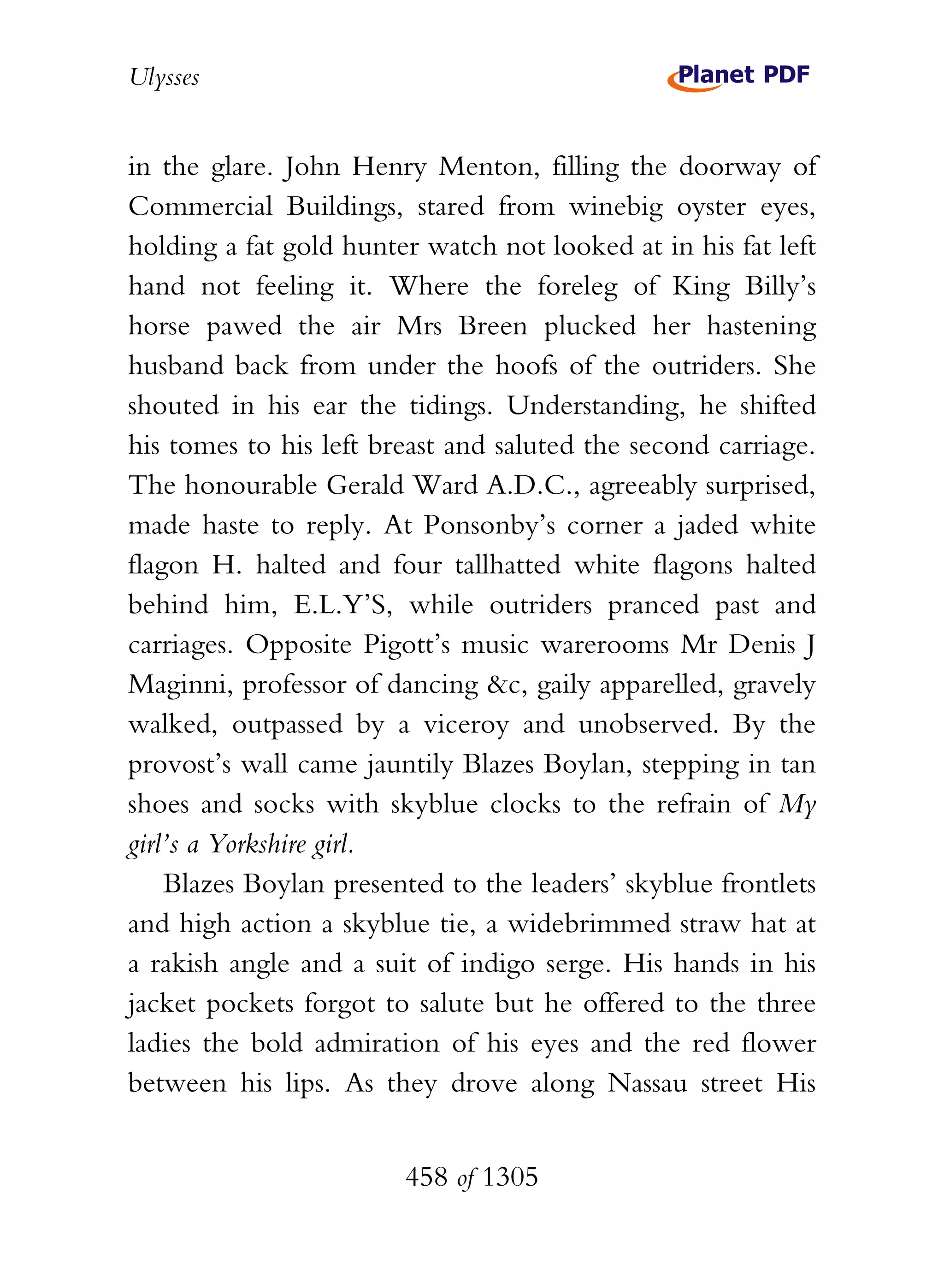 Ulysses


in the glare. John Henry Menton, filling the doorway of
Commercial Buildings, stared from winebig oyster eyes,
holding a fat gold hunter watch not looked at in his fat left
hand not feeling it. Where the foreleg of King Billy’s
horse pawed the air Mrs Breen plucked her hastening
husband back from under the hoofs of the outriders. She
shouted in his ear the tidings. Understanding, he shifted
his tomes to his left breast and saluted the second carriage.
The honourable Gerald Ward A.D.C., agreeably surprised,
made haste to reply. At Ponsonby’s corner a jaded white
flagon H. halted and four tallhatted white flagons halted
behind him, E.L.Y’S, while outriders pranced past and
carriages. Opposite Pigott’s music warerooms Mr Denis J
Maginni, professor of dancing &c, gaily apparelled, gravely
walked, outpassed by a viceroy and unobserved. By the
provost’s wall came jauntily Blazes Boylan, stepping in tan
shoes and socks with skyblue clocks to the refrain of My
girl’s a Yorkshire girl.
    Blazes Boylan presented to the leaders’ skyblue frontlets
and high action a skyblue tie, a widebrimmed straw hat at
a rakish angle and a suit of indigo serge. His hands in his
jacket pockets forgot to salute but he offered to the three
ladies the bold admiration of his eyes and the red flower
between his lips. As they drove along Nassau street His


                        458 of 1305
 