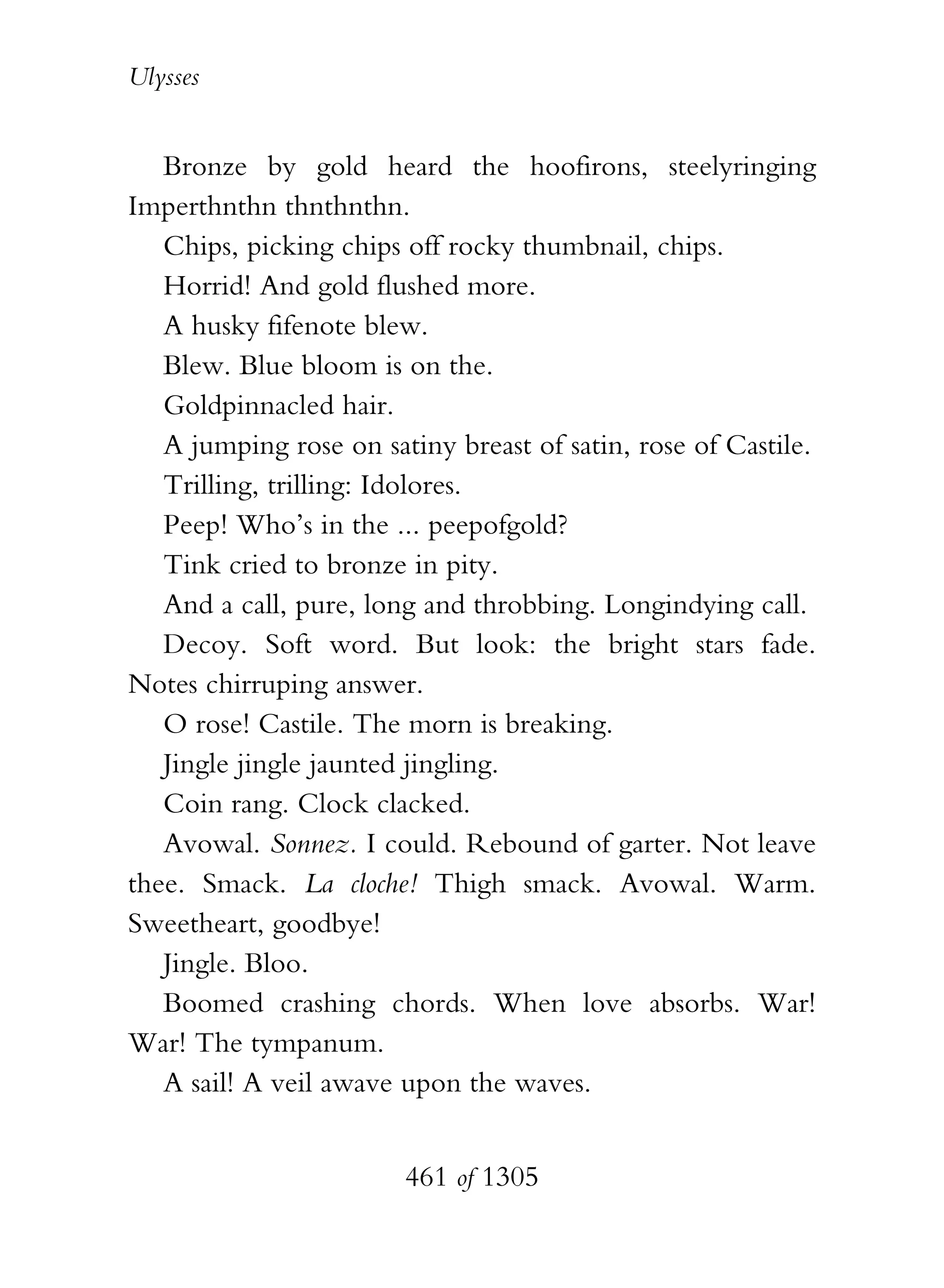 Ulysses


   Bronze by gold heard the hoofirons, steelyringing
Imperthnthn thnthnthn.
   Chips, picking chips off rocky thumbnail, chips.
   Horrid! And gold flushed more.
   A husky fifenote blew.
   Blew. Blue bloom is on the.
   Goldpinnacled hair.
   A jumping rose on satiny breast of satin, rose of Castile.
   Trilling, trilling: Idolores.
   Peep! Who’s in the ... peepofgold?
   Tink cried to bronze in pity.
   And a call, pure, long and throbbing. Longindying call.
   Decoy. Soft word. But look: the bright stars fade.
Notes chirruping answer.
   O rose! Castile. The morn is breaking.
   Jingle jingle jaunted jingling.
   Coin rang. Clock clacked.
   Avowal. Sonnez. I could. Rebound of garter. Not leave
thee. Smack. La cloche! Thigh smack. Avowal. Warm.
Sweetheart, goodbye!
   Jingle. Bloo.
   Boomed crashing chords. When love absorbs. War!
War! The tympanum.
   A sail! A veil awave upon the waves.


                        461 of 1305
 