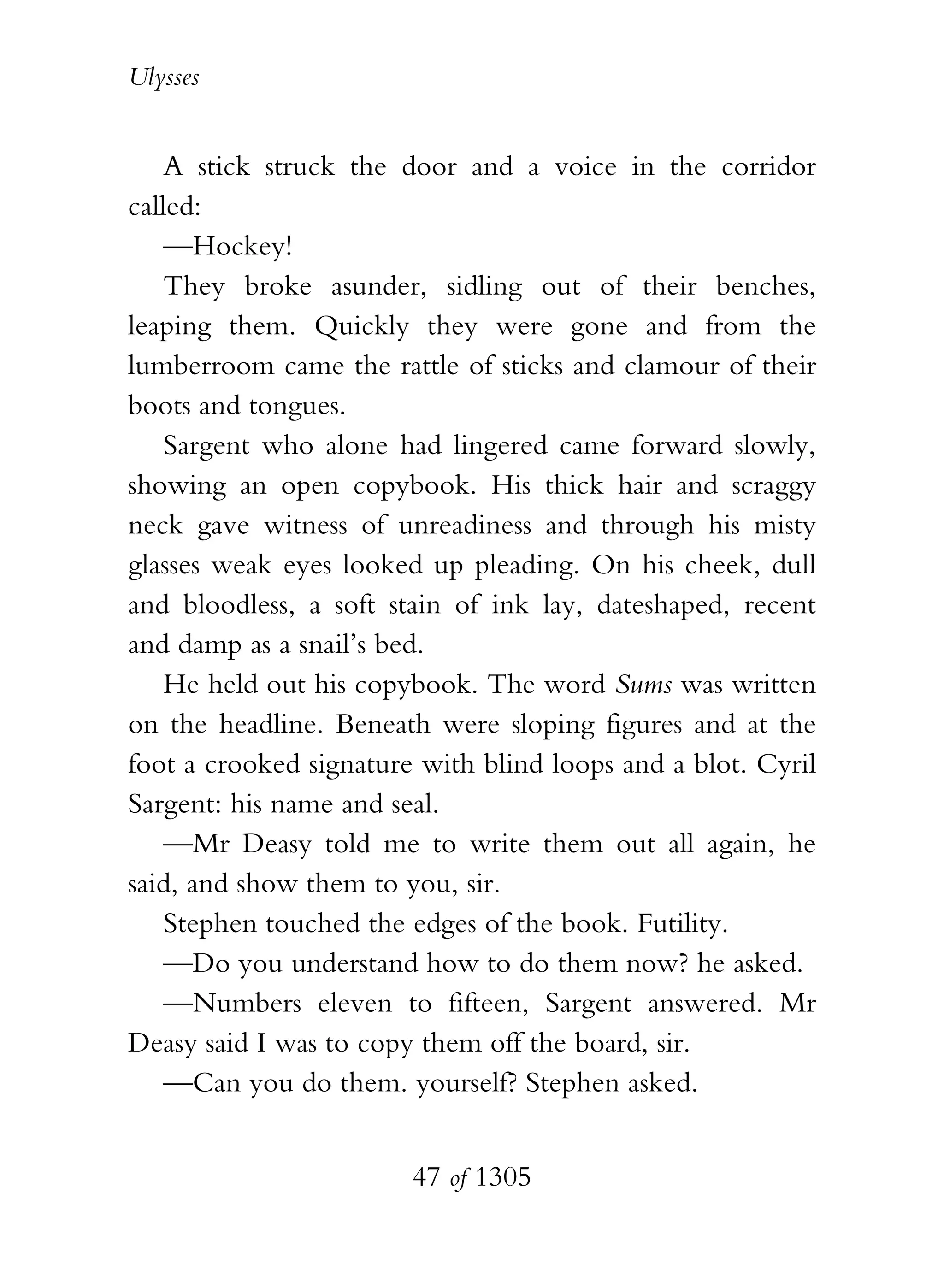 Ulysses


    A stick struck the door and a voice in the corridor
called:
    —Hockey!
    They broke asunder, sidling out of their benches,
leaping them. Quickly they were gone and from the
lumberroom came the rattle of sticks and clamour of their
boots and tongues.
    Sargent who alone had lingered came forward slowly,
showing an open copybook. His thick hair and scraggy
neck gave witness of unreadiness and through his misty
glasses weak eyes looked up pleading. On his cheek, dull
and bloodless, a soft stain of ink lay, dateshaped, recent
and damp as a snail’s bed.
    He held out his copybook. The word Sums was written
on the headline. Beneath were sloping figures and at the
foot a crooked signature with blind loops and a blot. Cyril
Sargent: his name and seal.
    —Mr Deasy told me to write them out all again, he
said, and show them to you, sir.
    Stephen touched the edges of the book. Futility.
    —Do you understand how to do them now? he asked.
    —Numbers eleven to fifteen, Sargent answered. Mr
Deasy said I was to copy them off the board, sir.
    —Can you do them. yourself? Stephen asked.


                        47 of 1305
 