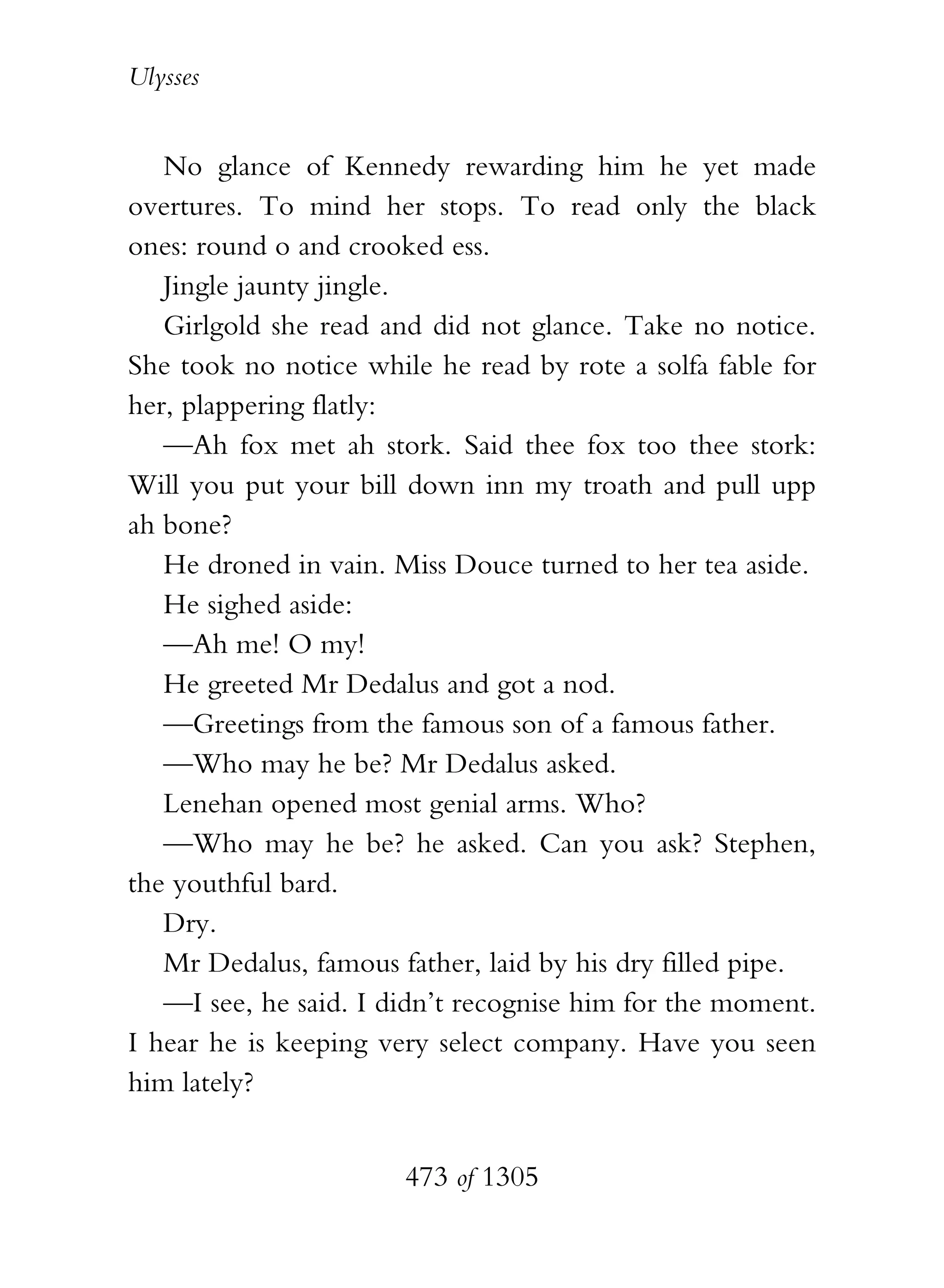 Ulysses


   No glance of Kennedy rewarding him he yet made
overtures. To mind her stops. To read only the black
ones: round o and crooked ess.
   Jingle jaunty jingle.
   Girlgold she read and did not glance. Take no notice.
She took no notice while he read by rote a solfa fable for
her, plappering flatly:
   —Ah fox met ah stork. Said thee fox too thee stork:
Will you put your bill down inn my troath and pull upp
ah bone?
   He droned in vain. Miss Douce turned to her tea aside.
   He sighed aside:
   —Ah me! O my!
   He greeted Mr Dedalus and got a nod.
   —Greetings from the famous son of a famous father.
   —Who may he be? Mr Dedalus asked.
   Lenehan opened most genial arms. Who?
   —Who may he be? he asked. Can you ask? Stephen,
the youthful bard.
   Dry.
   Mr Dedalus, famous father, laid by his dry filled pipe.
   —I see, he said. I didn’t recognise him for the moment.
I hear he is keeping very select company. Have you seen
him lately?


                       473 of 1305
 