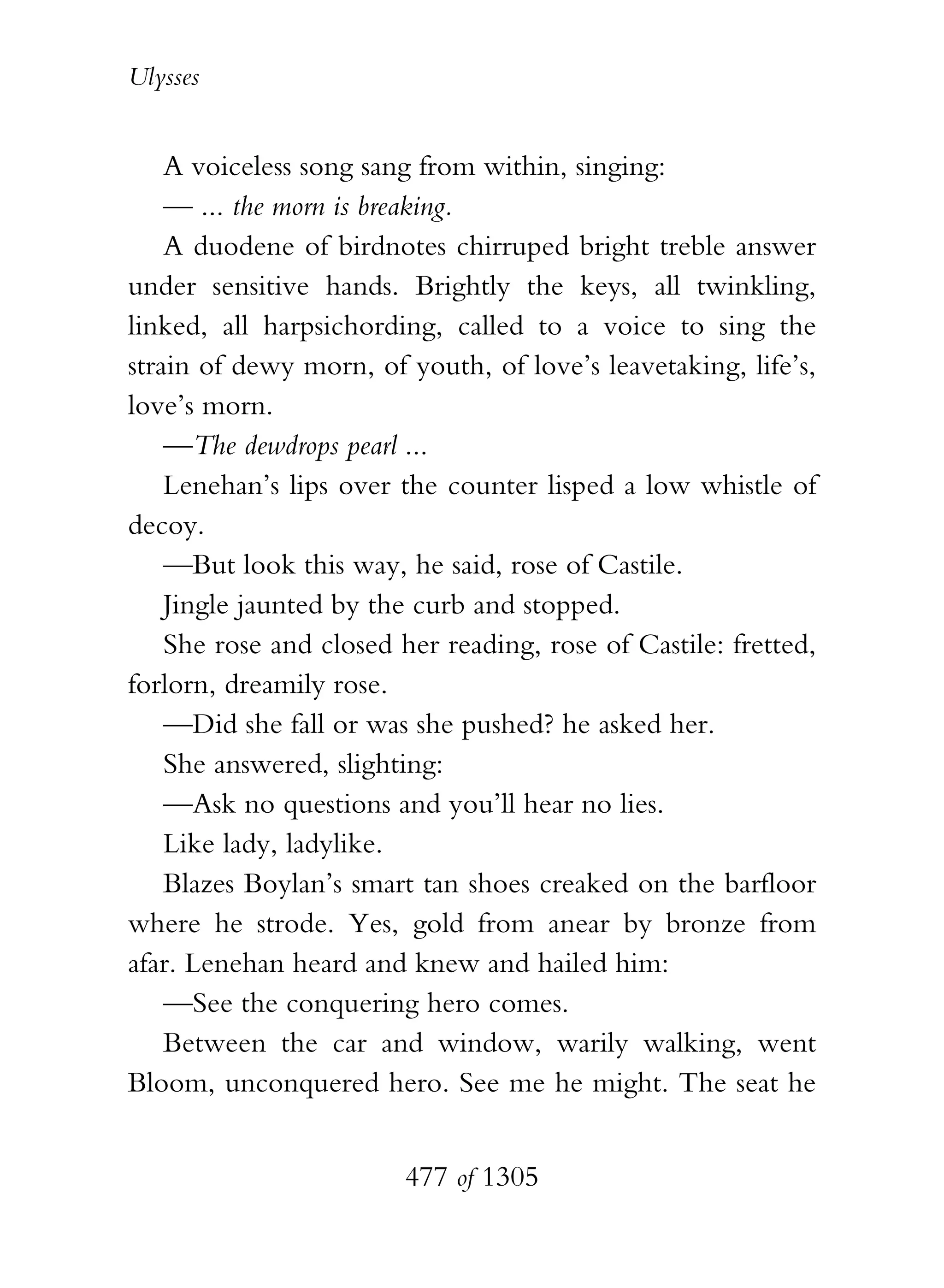 Ulysses


    A voiceless song sang from within, singing:
    — ... the morn is breaking.
    A duodene of birdnotes chirruped bright treble answer
under sensitive hands. Brightly the keys, all twinkling,
linked, all harpsichording, called to a voice to sing the
strain of dewy morn, of youth, of love’s leavetaking, life’s,
love’s morn.
    —The dewdrops pearl ...
    Lenehan’s lips over the counter lisped a low whistle of
decoy.
    —But look this way, he said, rose of Castile.
    Jingle jaunted by the curb and stopped.
    She rose and closed her reading, rose of Castile: fretted,
forlorn, dreamily rose.
    —Did she fall or was she pushed? he asked her.
    She answered, slighting:
    —Ask no questions and you’ll hear no lies.
    Like lady, ladylike.
    Blazes Boylan’s smart tan shoes creaked on the barfloor
where he strode. Yes, gold from anear by bronze from
afar. Lenehan heard and knew and hailed him:
    —See the conquering hero comes.
    Between the car and window, warily walking, went
Bloom, unconquered hero. See me he might. The seat he


                        477 of 1305
 