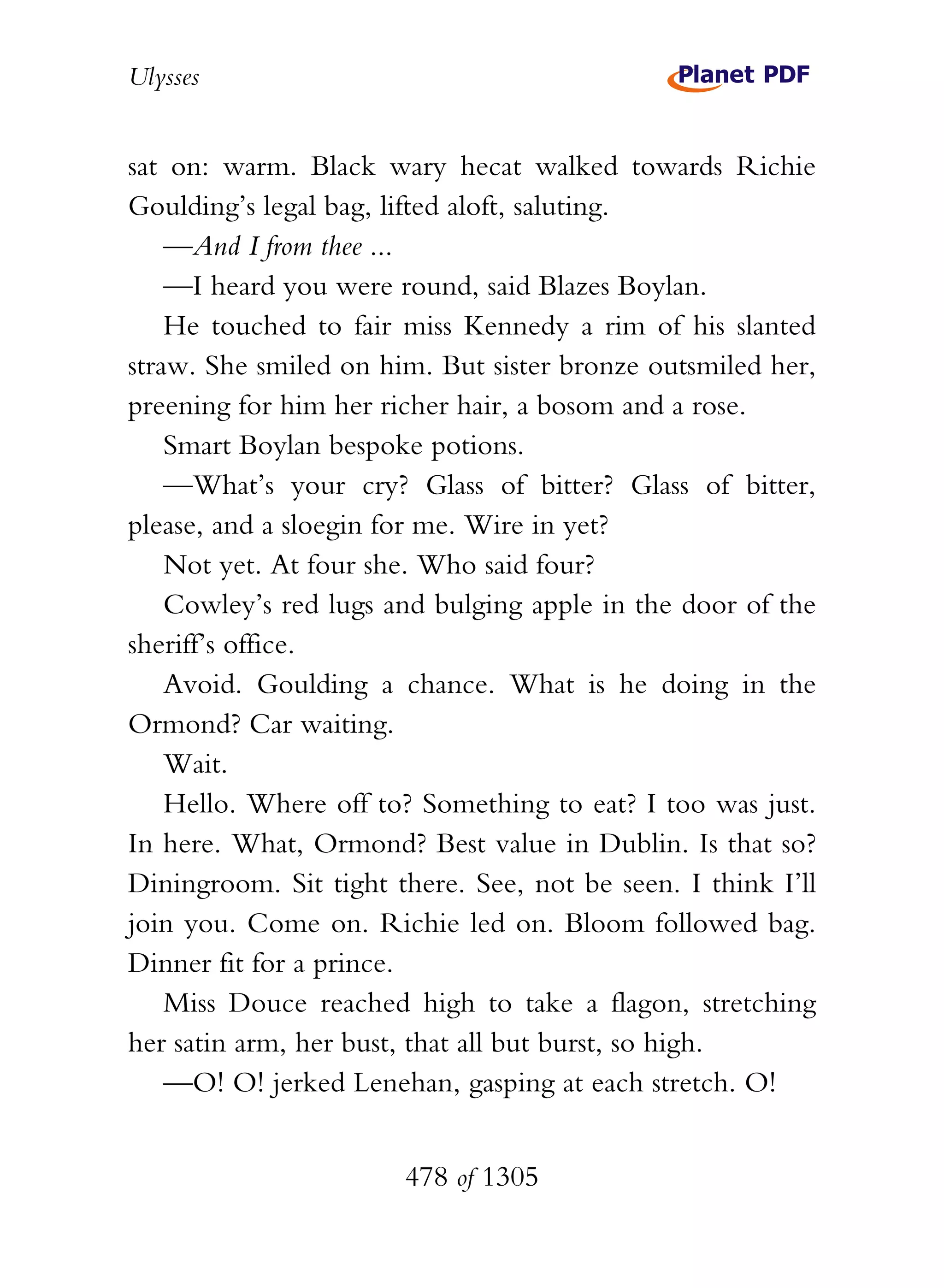 Ulysses


sat on: warm. Black wary hecat walked towards Richie
Goulding’s legal bag, lifted aloft, saluting.
    —And I from thee ...
    —I heard you were round, said Blazes Boylan.
    He touched to fair miss Kennedy a rim of his slanted
straw. She smiled on him. But sister bronze outsmiled her,
preening for him her richer hair, a bosom and a rose.
    Smart Boylan bespoke potions.
    —What’s your cry? Glass of bitter? Glass of bitter,
please, and a sloegin for me. Wire in yet?
    Not yet. At four she. Who said four?
    Cowley’s red lugs and bulging apple in the door of the
sheriff’s office.
    Avoid. Goulding a chance. What is he doing in the
Ormond? Car waiting.
    Wait.
    Hello. Where off to? Something to eat? I too was just.
In here. What, Ormond? Best value in Dublin. Is that so?
Diningroom. Sit tight there. See, not be seen. I think I’ll
join you. Come on. Richie led on. Bloom followed bag.
Dinner fit for a prince.
    Miss Douce reached high to take a flagon, stretching
her satin arm, her bust, that all but burst, so high.
    —O! O! jerked Lenehan, gasping at each stretch. O!


                       478 of 1305
 