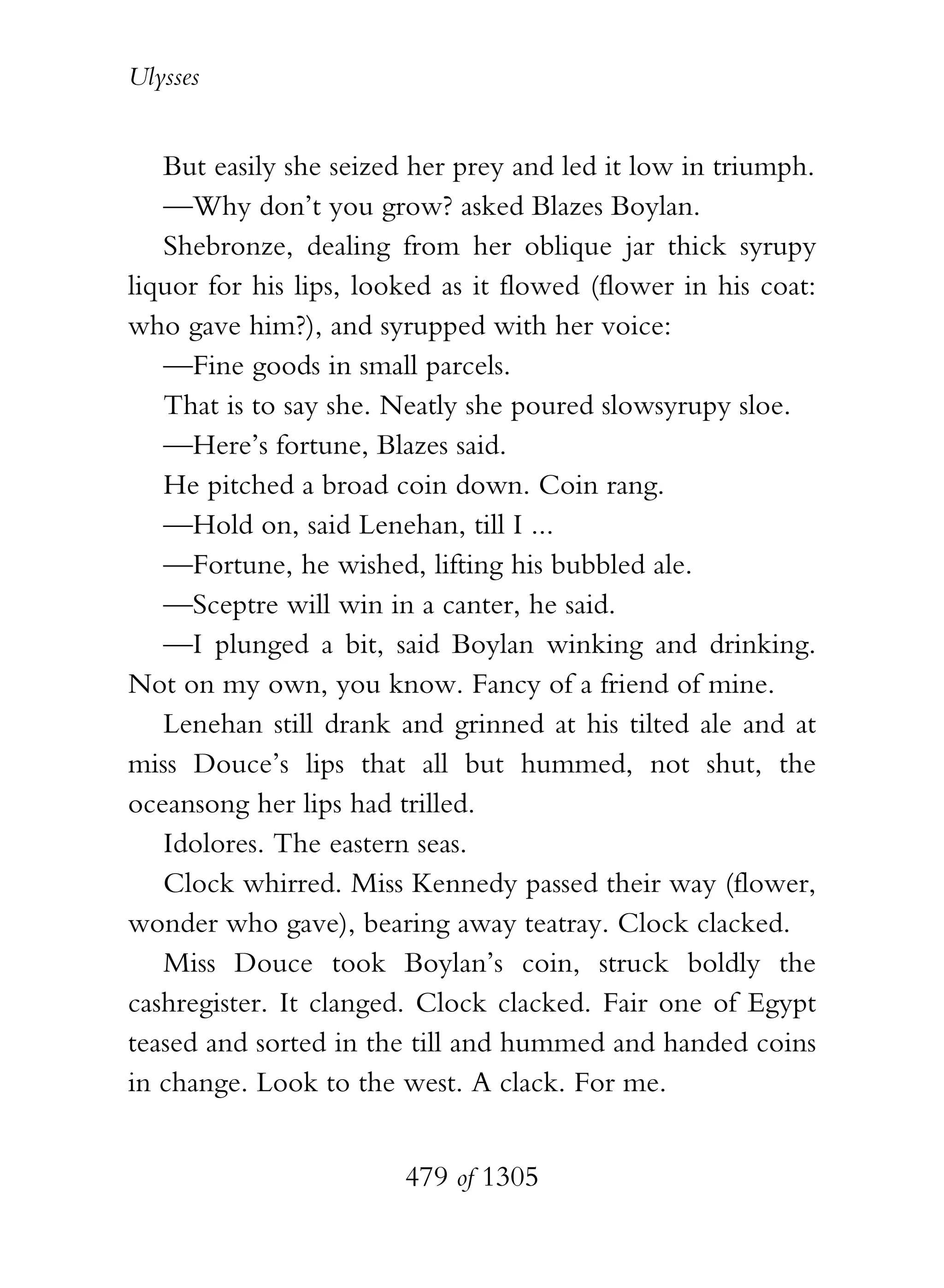 Ulysses


   But easily she seized her prey and led it low in triumph.
   —Why don’t you grow? asked Blazes Boylan.
   Shebronze, dealing from her oblique jar thick syrupy
liquor for his lips, looked as it flowed (flower in his coat:
who gave him?), and syrupped with her voice:
   —Fine goods in small parcels.
   That is to say she. Neatly she poured slowsyrupy sloe.
   —Here’s fortune, Blazes said.
   He pitched a broad coin down. Coin rang.
   —Hold on, said Lenehan, till I ...
   —Fortune, he wished, lifting his bubbled ale.
   —Sceptre will win in a canter, he said.
   —I plunged a bit, said Boylan winking and drinking.
Not on my own, you know. Fancy of a friend of mine.
   Lenehan still drank and grinned at his tilted ale and at
miss Douce’s lips that all but hummed, not shut, the
oceansong her lips had trilled.
   Idolores. The eastern seas.
   Clock whirred. Miss Kennedy passed their way (flower,
wonder who gave), bearing away teatray. Clock clacked.
   Miss Douce took Boylan’s coin, struck boldly the
cashregister. It clanged. Clock clacked. Fair one of Egypt
teased and sorted in the till and hummed and handed coins
in change. Look to the west. A clack. For me.


                        479 of 1305
 