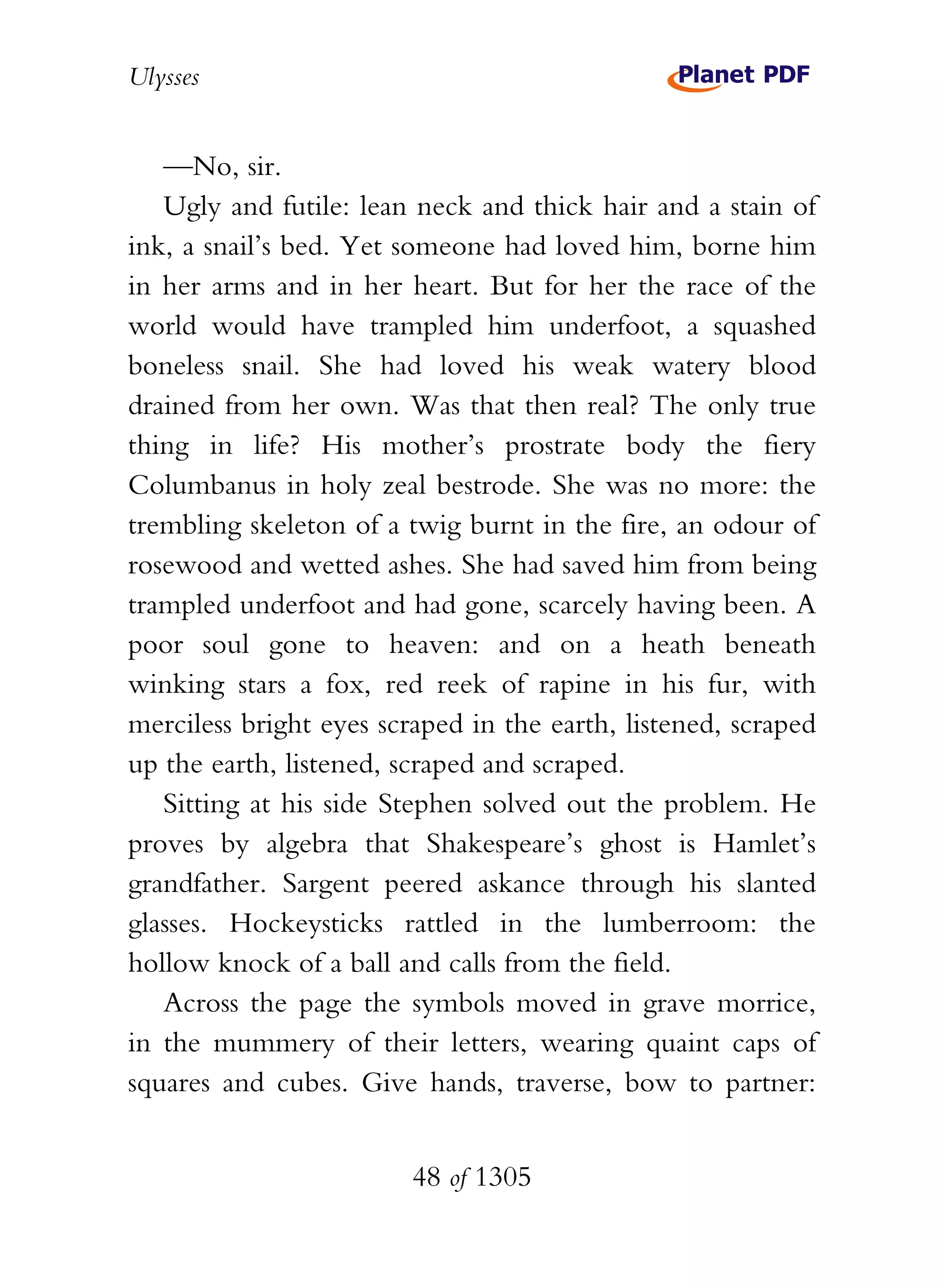 Ulysses


   —No, sir.
   Ugly and futile: lean neck and thick hair and a stain of
ink, a snail’s bed. Yet someone had loved him, borne him
in her arms and in her heart. But for her the race of the
world would have trampled him underfoot, a squashed
boneless snail. She had loved his weak watery blood
drained from her own. Was that then real? The only true
thing in life? His mother’s prostrate body the fiery
Columbanus in holy zeal bestrode. She was no more: the
trembling skeleton of a twig burnt in the fire, an odour of
rosewood and wetted ashes. She had saved him from being
trampled underfoot and had gone, scarcely having been. A
poor soul gone to heaven: and on a heath beneath
winking stars a fox, red reek of rapine in his fur, with
merciless bright eyes scraped in the earth, listened, scraped
up the earth, listened, scraped and scraped.
   Sitting at his side Stephen solved out the problem. He
proves by algebra that Shakespeare’s ghost is Hamlet’s
grandfather. Sargent peered askance through his slanted
glasses. Hockeysticks rattled in the lumberroom: the
hollow knock of a ball and calls from the field.
   Across the page the symbols moved in grave morrice,
in the mummery of their letters, wearing quaint caps of
squares and cubes. Give hands, traverse, bow to partner:


                         48 of 1305
 