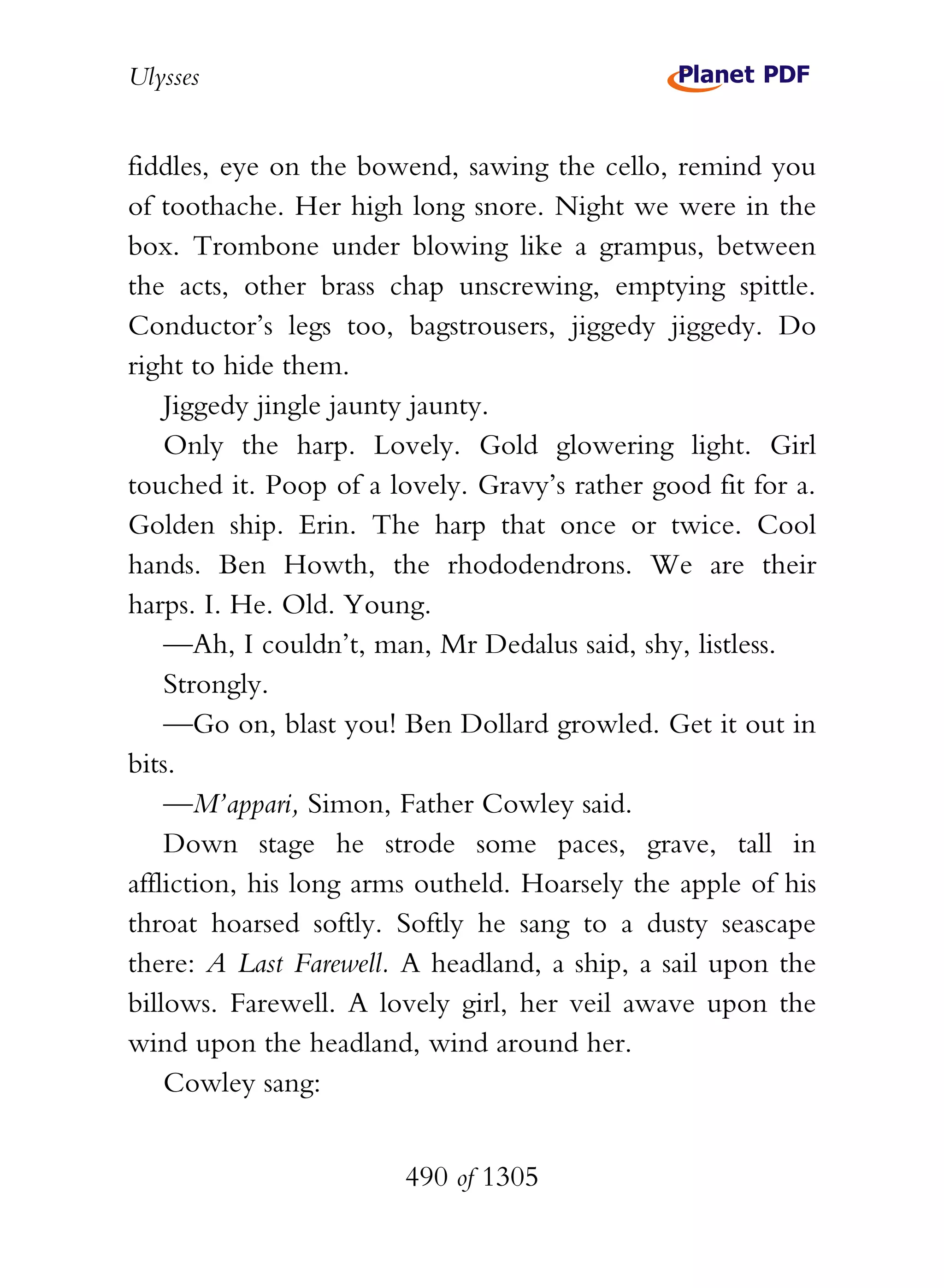 Ulysses


fiddles, eye on the bowend, sawing the cello, remind you
of toothache. Her high long snore. Night we were in the
box. Trombone under blowing like a grampus, between
the acts, other brass chap unscrewing, emptying spittle.
Conductor’s legs too, bagstrousers, jiggedy jiggedy. Do
right to hide them.
    Jiggedy jingle jaunty jaunty.
    Only the harp. Lovely. Gold glowering light. Girl
touched it. Poop of a lovely. Gravy’s rather good fit for a.
Golden ship. Erin. The harp that once or twice. Cool
hands. Ben Howth, the rhododendrons. We are their
harps. I. He. Old. Young.
    —Ah, I couldn’t, man, Mr Dedalus said, shy, listless.
    Strongly.
    —Go on, blast you! Ben Dollard growled. Get it out in
bits.
    —M’appari, Simon, Father Cowley said.
    Down stage he strode some paces, grave, tall in
affliction, his long arms outheld. Hoarsely the apple of his
throat hoarsed softly. Softly he sang to a dusty seascape
there: A Last Farewell. A headland, a ship, a sail upon the
billows. Farewell. A lovely girl, her veil awave upon the
wind upon the headland, wind around her.
    Cowley sang:


                        490 of 1305
 
