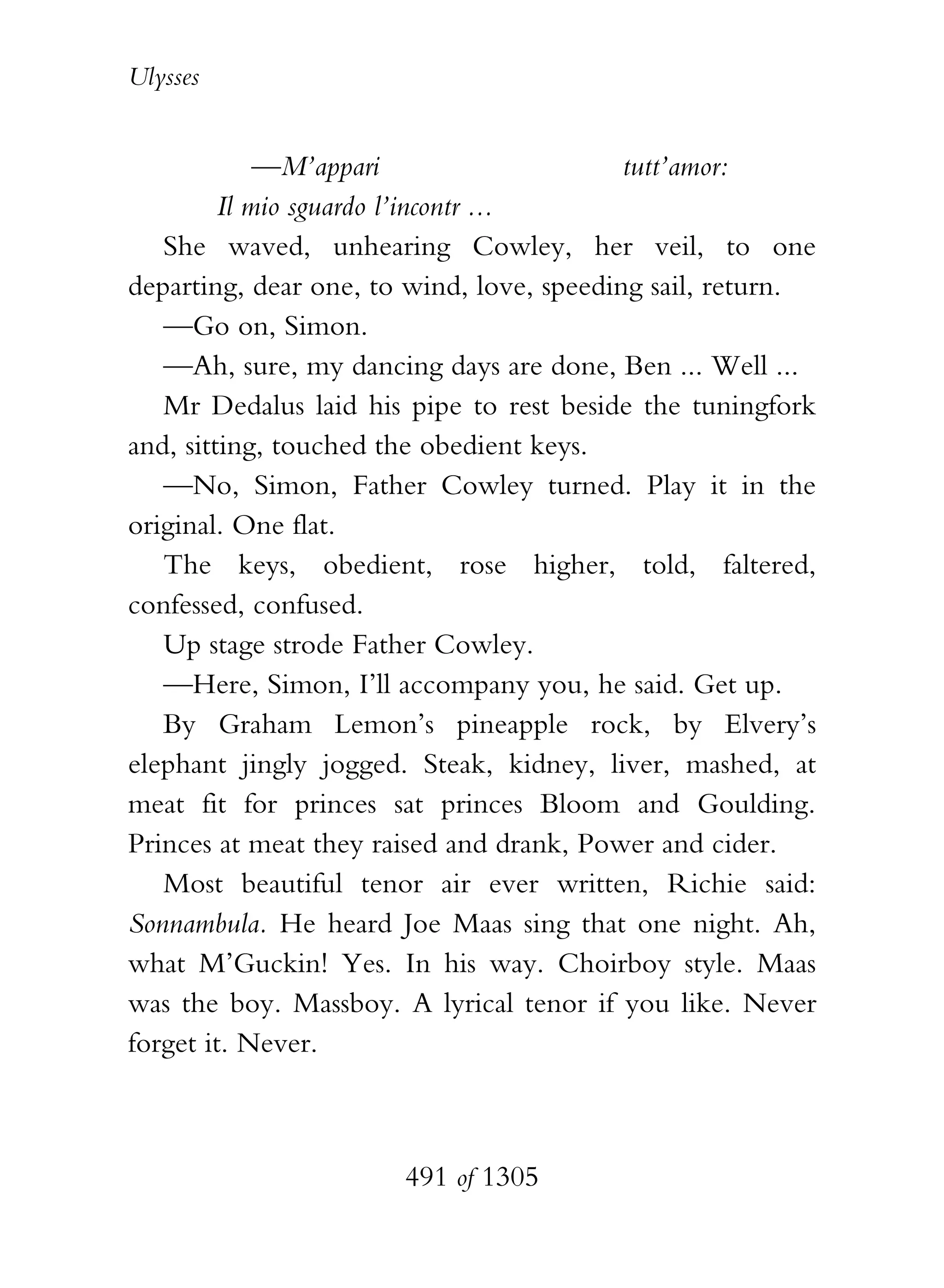 Ulysses


             —M’appari                     tutt’amor:
         Il mio sguardo l’incontr ...
   She waved, unhearing Cowley, her veil, to one
departing, dear one, to wind, love, speeding sail, return.
   —Go on, Simon.
   —Ah, sure, my dancing days are done, Ben ... Well ...
   Mr Dedalus laid his pipe to rest beside the tuningfork
and, sitting, touched the obedient keys.
   —No, Simon, Father Cowley turned. Play it in the
original. One flat.
   The keys, obedient, rose higher, told, faltered,
confessed, confused.
   Up stage strode Father Cowley.
   —Here, Simon, I’ll accompany you, he said. Get up.
   By Graham Lemon’s pineapple rock, by Elvery’s
elephant jingly jogged. Steak, kidney, liver, mashed, at
meat fit for princes sat princes Bloom and Goulding.
Princes at meat they raised and drank, Power and cider.
   Most beautiful tenor air ever written, Richie said:
Sonnambula. He heard Joe Maas sing that one night. Ah,
what M’Guckin! Yes. In his way. Choirboy style. Maas
was the boy. Massboy. A lyrical tenor if you like. Never
forget it. Never.



                       491 of 1305
 