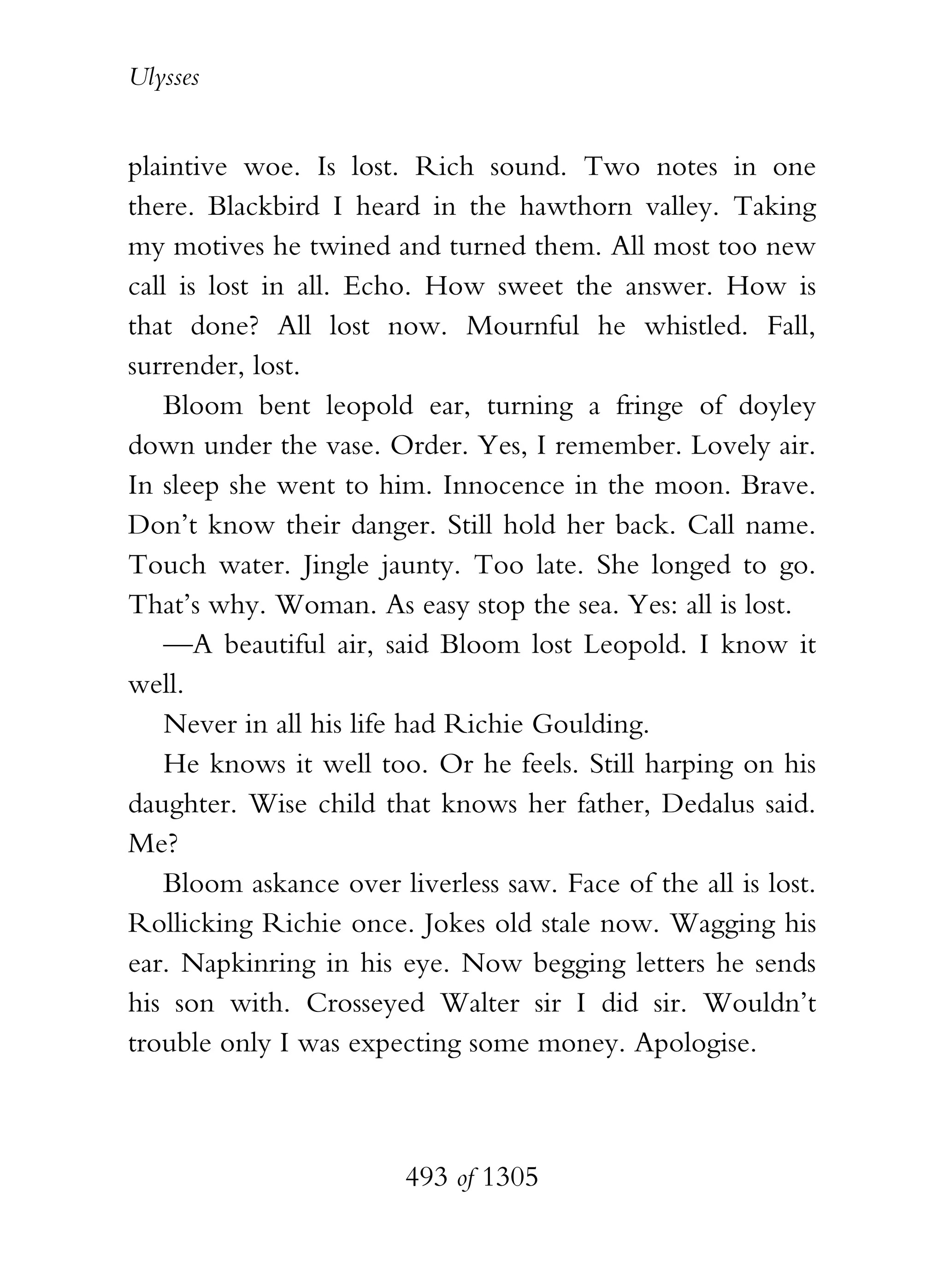 Ulysses


plaintive woe. Is lost. Rich sound. Two notes in one
there. Blackbird I heard in the hawthorn valley. Taking
my motives he twined and turned them. All most too new
call is lost in all. Echo. How sweet the answer. How is
that done? All lost now. Mournful he whistled. Fall,
surrender, lost.
    Bloom bent leopold ear, turning a fringe of doyley
down under the vase. Order. Yes, I remember. Lovely air.
In sleep she went to him. Innocence in the moon. Brave.
Don’t know their danger. Still hold her back. Call name.
Touch water. Jingle jaunty. Too late. She longed to go.
That’s why. Woman. As easy stop the sea. Yes: all is lost.
    —A beautiful air, said Bloom lost Leopold. I know it
well.
    Never in all his life had Richie Goulding.
    He knows it well too. Or he feels. Still harping on his
daughter. Wise child that knows her father, Dedalus said.
Me?
    Bloom askance over liverless saw. Face of the all is lost.
Rollicking Richie once. Jokes old stale now. Wagging his
ear. Napkinring in his eye. Now begging letters he sends
his son with. Crosseyed Walter sir I did sir. Wouldn’t
trouble only I was expecting some money. Apologise.



                        493 of 1305
 